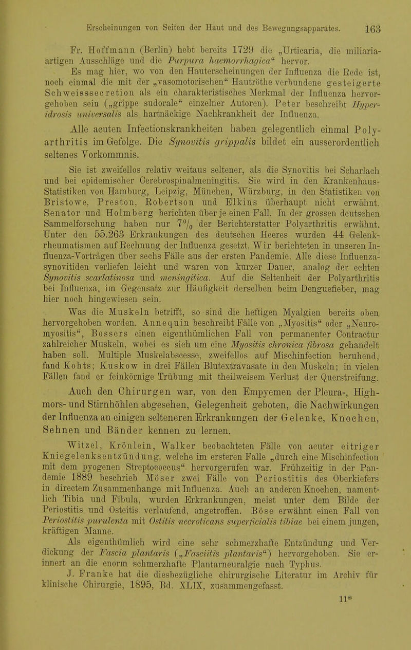 Fr. Hoffmaiiii (Berlin) hebt bereits 1729 die „Urticaria, die miliaria- artigoii Aussciiliige und die Purptira hacmorrharjica^^ hervor. Es mag hier, wo von den Hauterscheiniingen der Influenza die Eedo ist, noch einmal die mit der „vasomotorischen Hautrötlie verbundene gesteigerte Schweisssecretion als ein charakteristisches Merkmal der Influenza hervor- gehoben sein („grippe sudorale einzelner Autoren). Peter beschreibt Ilyinr- idrosis universalis als hartnäckige Nachkrankheit der Influenza. Alle acuten Infeetionskrankheiten haben gelegentlich einmal Poly- arthritis im Gefolge. Die Synovitis grippalis bildet ein ausserordentlich seltenes Vorkommnis. Sie ist zweifellos relativ weitaus seltener, als die Synovitis bei Scharlach und bei epidemischer Cerebrospinalmeningitis. Sie wird in den Krankenhaus- Statistiken von Hamburg, Leipzig, München, Wüi'zburg, in den Statistiken von Bristowe, Preston, ßobertson und Elkins überhaupt nicht erwähnt. Senator und Holmberg berichten über je einen Fall. In der grossen deutschen Sammelforschung haben nur 77o der Berichterstatter Polyarthritis erwähnt. Unter den 55.263 Erkrankungen des deutschen Heeres wurden 44 Grelenk- rheumatismen aufEeehnung der Influenza gesetzt. Wir berichteten in unseren In- fluenza-Vorträgen über sechs Fälle aus der ersten Pandemie. Alle diese Influenza- synovitiden verliefen leicht und waren von kurzer Dauer, analog der echten Synovitis scarlatinosa und meningitica. Auf die Seltenheit der Polyarthritis bei Influenza, im Gregensatz zur Häufigkeit derselben beim Denguefieber, mag hier noch hingewiesen sein. Was die Muskeln betrifft, so sind die heftigen Myalgien bereits oben, hervorgehoben worden. Annequin beschreibt Fälle von ,.Myositis oder „Neuro- myositis. Bossers einen eigenthümUchen Fall von permanenter Oontractur zahlreicher Muskeln, wobei es sich um eine Myositis chronica fibrosa gehandelt haben soll. Multiple Muskelabscesse, zweifellos auf Mischinfeetion beruhend, fand Kohts; Kuskow in drei Fällen Blutestravasate in den Muskeln; in vielen Fällen fand er feinkörnige Trübung mit theilweisem Verlust der Quersti-eifung. Auch den Chirurgen war, von den Empyemen der Pleura-, High- mors- und Stirnhöhlen abgesehen, Gelegenheit geboten, die Nachwirkungen der Influenza an einigen selteneren Erkrankungen der Gelenke, Knochen, Sehnen und Bänder kennen zu lernen. Witzel, Krönlein, Walker beobachteten Fälle von acuter eitriger Kniegelenksentzündung, welche im ersteren Falle „durch eine Mischinfeetion mit dem pyogenen Streptococcus hervorgerufen war. Frühzeitig in der Pan- demie 1889 beschrieb Möser zwei Fälle von Periostitis des Oberkiefers in directem Zusammenhange mit Influenza. Auch an anderen Knochen, nament- hch Tibia und Fibula, wurden Erkrankungen, meist unter dem Bilde der Periostitis und Osteitis verlaufend, angetroffen. Böse erwähnt einen Fall von Periostitis purulenta mit Ostitis necroticans superficialis tibiae bei einem jungen, kräftigen Manne. Als eigenthümlich wird eine sehr schmerzhafte Entzündung und Ver- dickung der Fascia plantaris („Fasciitrs plantaris^'') hervorgehoben. Sie er- innert an die enorm schmerzhafte Plantarneuralgie nach Typhus. .1. Franke hat die diesbezügliche chirurgische Literatur im Archiv für klinische Chirurgie, 1895, Bd. XLIX, zusammengefasst. 11*