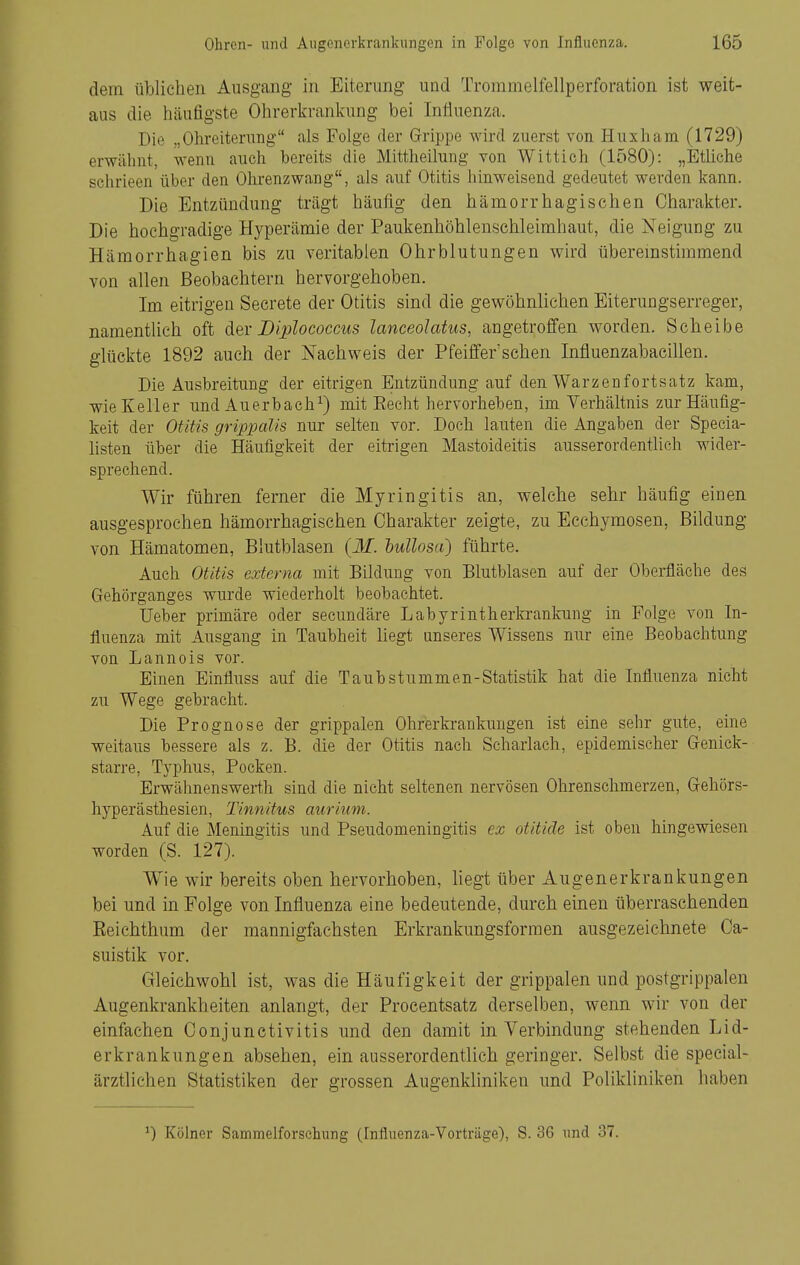 dem üblichen Ausgang in Eiterung und Trommelfellperforation ist weit- aus die häufigste Ohrerkrankung bei Influenza. Die ,,Ohreiterung als Folge der Grippe wird zuerst von Huxliam (1729) erwähnt, wenn auch bereits die Mittheilung von Wittich (1580): „Etliche schrieen über den Ohrenzwang, als auf Otitis hinweisend gedeutet werden kann. Die Entzündung trägt häufig den hämorrhagischen Charakter. Die hochgradige Hyperämie der Paukenhöhlenschleirahaut, die Neigung zu Hämorrhagien bis zu veritablen Ohrblutungen wird überemstimmend von allen Beobachtern hervorgehoben. Im eitrigen Secrete der Otitis sind die gewöhnlichen Eiterungserreger, namentlich oft dei-JDiplococcus lanceolatus, angetroffen worden. Scheibe glückte 1892 auch der Nachweis der Pfeilfer'schen Influenzabaeillen. Die Ausbreitung der eitrigen Entzündung auf den Warzenfortsatz kam, wie Keller und Auerbach^) mit Eecht hervorheben, im Verhältnis zur Häufig- keit der Otitis grippcüis nur selten vor. Doch lauten die Angaben der Specia- listen über die Häufigkeit der eitrigen Mastoideitis ausserordentlich wider- sprechend. Wir führen ferner die Myringitis an, welche sehr häufig einen ausgesprochen hämorrhagischen Charakter zeigte, zu Ecchymosen, Bildung von Hämatomen, Blutblasen {M. 'bullosa) führte. Auch Otitis externa mit Bildung von Blutblasen auf der Oberfläche des Gehörganges wurde wiederholt beobachtet. Ueber primäre oder secundäre Labyrintherkrankung in Folge von In- fluenza mit Ausgang in Taubheit liegt unseres Wissens nur eine Beobachtung von Lannois vor. Einen Einfluss auf die Taubstummen-Statistik hat die Influenza nicht zu Wege gebracht. Die Prognose der grippalen Ohrerkrankungen ist eine sehr gute, eine weitaus bessere als z. B. die der Otitis nach Scharlach, epidemischer Genick- starre, Typhus, Pocken. Erwähnenswerth sind die nicht seltenen nervösen Ohrenschmerzen, Gehörs- hyperästhesien, Tinnitus auriiim. Auf die Meningitis und Pseudomeningitis ex otitide ist oben hingewiesen worden (S. 127). Wie wir bereits oben hervorhoben, liegt über Augenerkrankungen bei und in Folge von Influenza eine bedeutende, durch einen überraschenden Reichthum der mannigfachsten Erkrankungsformen ausgezeichnete Ca- suistik vor. Gleichwohl ist, was die Häufigkeit der grippalen und postgrippalen Augenkrankheiten anlangt, der Procentsatz derselben, wenn wir von der einfachen Conjunctivitis und den damit in Verbindung stehenden Lid- erkrankungen absehen, ein ausserordentlich geringer. Selbst die special- ärztlichen Statistiken der grossen Augenkliniken und Polikliniken haben ^) Kölner Sammelforsehung (Influenza-Vorträge), S. 36 und 37.