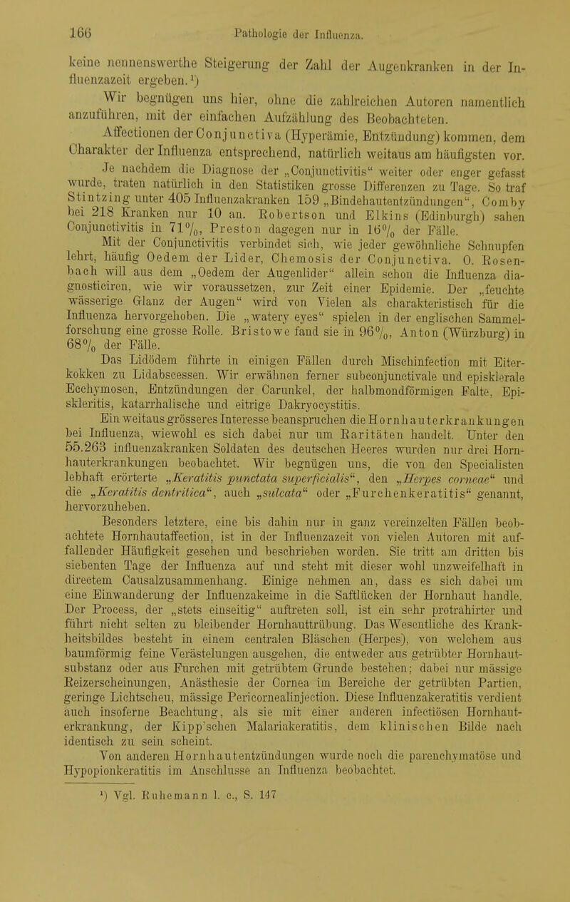 keine iioimenswerthe Steigerung der Zahl der Augenkranken in der Tn- fluenzazeit ergeben.') Wir begnügen uns hier, ohne die zahh-eichen Autoren namentlich anzuführen, mit der einfachen Aufzählung des Beobachteten. Affectionen der Conjuuctiva (Hyperämie, Entzündung) kommen, dem Charakter der Influenza entsprechend, natürlich weitaus am häufigsten vor. Je nachdem die Diagnose der „Conjunctivitis weiter oder enger gefasst wurde, traten natiü-lich in den Statistiken grosse Differenzen zu Tage. So traf Stintzing unter 405 Influenzakranken 159 „Bmdeiiautentzündungen, Ooniby bei 218 Kranken nur 10 an. Eobertson und Elkins (Edinburgh) sahen Conjunctivitis in 71%, Preston dagegen nur in 16% der Fälle. Mit der Conjunctivitis verbindet sich, wie jeder gewöhnliche Schnupfen lehrt, häufig Oedem der Lider, Chemosis der Conjunctiva. 0. Eosen- bach will aus dem „Oedem der Augenhder allein schon die Influenza dia- gnostieiren, wie wir voraussetzen, zur Zeit einer Epidemie. Der „feuchte wässerige Gflanz der Augen wird von Vielen als charakteristisch für die Influenza hervorgehoben. Die „watery eyes spielen in der englischen Sammel- forschung eine grosse Eolle. Bristowe fand sie in 967n, Anton (Würzburs:) in 68% der Fälle. ^ Das Lidödem führte in einigen Fällen durch Mischinfection mit Eiter- kokken zu Lidabscessen. Wü- erwähnen ferner subconjunctivale und episklerale Eechymosen, Entzündungen der Carunkel, der halbmondförmigen Falte, Epi- skleritis, katarrhalische und eitrige Dala-yocystitis. Ein weitaus grösser es Interesse beanspruchen die Hornhauterkrankungen bei Influenza, wiewohl es sich dabei nur- um Earitäten handelt. Unter den 55.263 influenzakranken Soldaten des deutschen Heeres wurden nur drei Horn- hauterkrankungen beobachtet. Wir begnügen uns, die von den Specialisten lebhaft erörterte „Keratitis punctata superficialis^^, den ,,TTcrpes corneae^'' und die „Keratitis dentritica^'', auch „sulcata^^ oder „Furchenkeratitis genannt, hervorzuheben. Besonders letztere, eine bis dahin nur in ganz vereinzelten Fällen beob- achtete Hornhautaffection, ist in der Influenzazeit von vielen Autoren mit auf- fallender Häufigkeit gesehen und beschrieben worden. Sie tritt am dritten bis siebenten Tage der Influenza auf imd steht mit dieser wohl unzweifelhaft in directem Causalzusammenhang. Einige nehmen an, dass es sich dabei um eine Einwanderung der Influenzakeime in die Saftlücken der Hornhaut handle. Der Process, der „stets einseitig auftreten soll, ist ein sehr iwotrahirter und führt nicht selten zu bleibender Hornhauttrübung. Das Wesentliche des Krank- heitsbildes besteht in einem centralen Bläschen (Herpes), von welchem aus baumförmig feine Verästelungen ausgehen, die entweder aus getrübter Hornhaut- substanz oder aus Fui'chen mit getrübtem Grrunde bestehen; dabei mu mässige Eeizerscheinungen, Anästhesie der Cornea im Bereiche der getrübten Partien, geringe Lichtscheu, mässige Pericornealinjection. Diese Influenzakeratitis verdient auch insoferne Beachtung, als sie mit einer anderen iufectiösen Hornhaut- erkrankung, der Kipp'schen Malariakeratitis, dem klinischen Bilde nach identisch zu sein scheint. Von anderen Hornhautentzündungen wurde noch die parenchymatöse und Hypopionkeratitis im Anschlüsse an Influenza beobachtet. ») Vgl. Ell he mann 1. e., S. 147