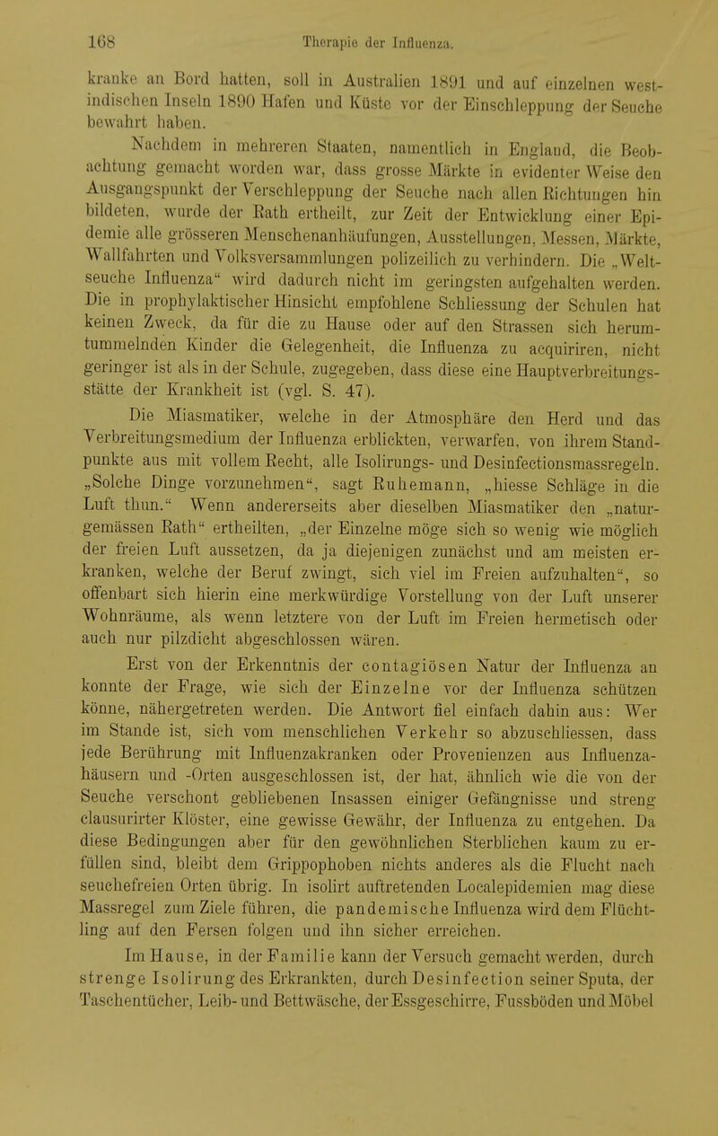 krauko an Bord hatten, soll in Australien 1891 und auf einzelnen west- indischen Inseln 1890 Hafen und Küste vor der Einschleppung der Seuche bewahrt haben. Nachdem in mehreren Staaten, namentlich in England, die Beob- achtung gemacht worden war, dass grosse Märkte in evidenter Weise den Ausgangspunkt der Verschleppung der Seuche nach allen Richtungen hin bildeten, wurde der Eath ertheilt, zur Zeit der Entwicklung einer Epi- demie alle grösseren Menschenanhäufungen, Ausstellungen, Messen, Märkte, Wallfahrten und Volksversammlungen polizeilich zu verhindern. Die „Welt- seuche Influenza wird dadurch nicht im geringsten aufgehalten werden. Die in prophylaktischer Hinsieht empfohlene Schliessung der Schulen hat keinen Zweck, da für die zu Hause oder auf den Strassen sich herum- tummelnden Kinder die Gelegenheit, die Influenza zu acquiriren, nicht geringer ist als in der Schule, zugegeben, dass diese eine Hauptverbreitungs- stätte der Krankheit ist (vgl. S. 47). Die Miasmatiker, welche in der Atmosphäre den Herd und das Verbreitungsmedium der Influenza erblickten, verwarfen, von ihrem Stand- punkte aus mit vollem Recht, alle Isolirungs-imd Desinfectionsmassregeln. „Solche Dinge vorzunehmen, sagt Ruhemann, „hiesse Schläge in die Luft thun. Wenn andererseits aber dieselben Miasmatiker den „natur- gemässen Eath ertheilten, „der Einzelne möge sich so wenig wie möglich der freien Luft aussetzen, da ja diejenigen zunächst und am meisten er- kranken, welche der Beruf zwingt, sich viel im Freien aufzuhalten, so offenbart sich hierin eine merkwürdige Vorstellung von der Luft unserer Wohnräume, als wenn letztere von der Luft im Freien hermetisch oder auch nur pilzdicht abgeschlossen wären. Erst von der Erkenntnis der contagiösen Natur der Influenza an konnte der Frage, wie sich der Einzelne vor der Influenza schützen könne, nähergetreten werden. Die Antwort fiel einfach dahin aus: Wer im Stande ist, sieh vom menschlichen Verkehr so abzuschliessen, dass jede Berührung mit Influenzakranken oder Provenienzen aus Influenza- häusern und -Orten ausgeschlossen ist, der hat, ähnlich wie die von der Seuche verschont gebliebenen Insassen einiger Gefängnisse und streng clausurirter Klöster, eine gewisse Gewähr, der Influenza zu entgehen. Da diese Bedingungen aber für den gewöhnUchen Sterblichen kaum zu er- füllen sind, bleibt dem Grippophoben nichts anderes als die Flucht nach seuchefreien Orten übrig. In isolirt auftretenden Localepidemien mag diese Massregel zum Ziele führen, die pandemische Influenza wird dem Flücht- ling auf den Fersen folgen und ihn sicher erreichen. Im Hause, in der Familie kann der Versuch gemacht werden, durch strenge Isolirung des Erkrankten, durch Desinfection seiner Sputa, der Taschentücher, Leib-und Bettwäsche, der Essgeschirre, Fussböden und Möbel