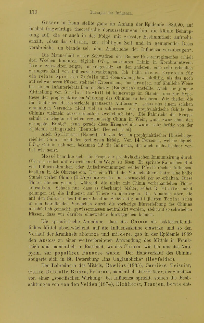 Gräser in Bonn stellte ganz im Anfang der Epidemie 1889/90, auf liüchst fragwürdige theoretische Voraussetzungen hin, die kühne Behaup- tung auf, die er auch in der Folge mit grösster Bestimmtheit aufrecht- erhält, „dass das Chinin, zur richtigen Zeit und in genügender Dosis verabreicht, im Stande sei, dem Ausbruche der Influenza vorzubeugen. Die Mannschaft einer Schwadron des Bonner Husarenregimentes erhielt drei Wochen hindurch täglich 0-5 g salzsaures Chinin in Kornbranntwei)i. Diese Schwadron zeigte, im Gegensatz zu den anderen, eine sehr erheblich geringere Zalil von Influenzaerkrankungen. Ich halte dieses Ergebnis für em reines Spiel des Zufalls und ebensowenig beweiskräftig, als das noch auf schwächeren Füssen stehende Experiment, das Tranjen auf ähnliche Weise bei einem Infanteriebataillon in Sistov (Bulgarien) anstellte. Auch die jüngste Mittheilung von Sinelair-Coghill ist keineswegs im Stande, uns zur Hypo- these der prophylaktischen Wirkung des Chinins zu bekehren. Wir theilen die im Deutschen Heeresberichte geäusserte Auffassung, „dass aus einem solchen einmaligen Versuche nicht viel zu schliessen, der prophylaktische Schutz des Chinins vielmehr ausserordenthch zweifelhaft ist. Die Fälinriche der Kriegs- schule in Glogau erhielten regelmässig Chinin in Wein, „und zwar ohne den geringsten Erfolg, denn gerade diese Kriegsschule wurde sehr heftig von der Epidemie heimgesucht (Deutscher Heeresbericht). Auch Spillmann (Nancy) sah von dem in prophylaktischer Hinsicht ge- reichten Chinin nicht den geringsten Erfolg. Von 14 Personen, welche täglich 0-5 g Chinin nahmen, bekamen \)i die Influenza, die auch nicht leichter ver- lief wie sonst. Messe bemühte sich, die Frage der prophylaktischen Immunisirung durch Chinin selbst auf experimentellem Wege zu lösen. Er spritzte Kaninchen Blut von Influenzakranken oder Aufschwemmungen echter Pfeiffer'scher Influenza- bacillen in die Ohrvene ein. Der eine Theil der Versuchsthiere hatte eine halbe Stunde vorher Chinin (005 g) intravenös und ebensoviel per os erhalten. Diese Thiere blieben gesund, wähi-end die nicht mit Chinin vorbehandelten Thiere erkrankten. Schade nur, dass es überhaupt bisher, selbst E. Pfeiffer nicht gelungen ist, die Influenza auf Thiere zu übertragen. Die Annahme aber, die mit den Culturen des Influenzabacillus gleichzeitig mit injieirten Toxine seien in den betreffenden Versuchen durch die vorherige Einverleibung des Chinins unschädhch gemacht, gewissermassen neutrahsirt worden, steht auf so schwachen Füssen, dass wir darüber ohneweiters hinweggehen können. Die aprioristische Annahme, dass das Chinin als bakterienfeind- iiches Mittel abschwächend auf die Influenzakeime einwirke und so den Verlauf der Krankheit abkürze und mildere, gab in der Epidemie 1889 den Anstoss zu einer weitverbreiteten Anwendung des Mittels in Prank- reich und namentlich in Eussland, wo das Chinin, wie bei uns dasAnti- pyrin, zur populären Panacee wurde. Der Handverkauf des Chinins steigerte sich in St. Petersburg „ins Unglaubliche (Heyfelder). Den Lohrednern des Mittels, Bawlins (1833), Carriere, Teissier, Gellie, Dubrulle, Briard, Pribram, namentlich aber Gräser, der geradezu von einer „specifischen Wirkung bei Influenza spricht, stehen die Beob- achtungen von van den Velden (1874), Eichhorst, Tranjen, Bowie ent-