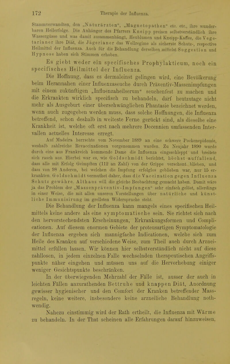 Stamnivonvandten, den „Natiiriirzten, „Magnetopathen etc. ete, ihre wunder- baren Heilerfolge. Die Anhiingor des Pfarrers Kneii)p preisen selbstverstiindlieh ihre Wassergiisse und was damit zusammenhängt, Heublumen und Knelpp-Kaffee, dieVege- tarianer ihre Diät, die Jägerianer das Wollrogime als sicherste Schutz-, respective Heilmittel der Influenza. Auch für die Behandlung derselben mittelst Suggestion und Hypnose haben sieh Stimmen erhoben. Es giebt weder ein specifisches Prophylakticum, noch ein specifisches Heilmittel der Influenza. Die Hoffnung, dass es dermaleinst gelingen wird, eine Bevölkerung beim Herannahen einer Inlluenzaseuehe durch Präventiv-Massenimpfungen mit einem zukünftigen „Influenzaheilserum seuchenfest zu machen und die Erkrankten wirklieh specifisch zu behandeln, darf heutzutage nicht mehr als Ausgeburt einer übersehwänglichen Phantasie bezeichnet werden, wenn auch zugegeben werden muss, dass solche Hoffnungen, die Influenza betreffend, schon deshalb in weiteste Ferne gerückt sind, als dieselbe eine Krankheit ist, welche oft erst nach mehrere Decennien umfassenden Inter- vallen actuelles Interesse erregt. Auf Madeira herrsehte vom November 1889 an eine schwere Poekenepideraie, weshalb zahlreiche Eevaeeinationen vorgenommen wurden. Zu jSTeujahr 189U wurde durch eine aus Frankreich kommende Dame die Influenza eingeschleppt und breitete sieh rasch aus. Hierbei war es, wie Goldsehmidt berichtet, höchst auffallend, dass alle mit Erfolg Geimpften (112 an Zahl) von der Grippe verschont blieben, und dass von 98 Anderen, bei welchen die Impfung erfolglos geblieben war, nur 15 er- krankten. Goldschmidt vermuthet daher, dass die Vaeeination gegen Influenza Schutz gewähre. Althaus will die gleiche Beobachtung gemacht haben. Damit wäre ja das Problem der „Massenpräventiv-Impfungen sehr einfach gelöst, allerdings in einer Weise, die mit allen unseren Vorstellungen über natürliche und künst- liehe Immunisirung im grellsten Widei'spruche steht. Die Behandlung der Influenza kann mangels eines specifischen Heil- mittels keine andere als eine symptomatische sein. Sie richtet sich nach den hervorstechendsten Erscheinungen, Erkrankungsformen und Oompli- cationen. Auf diesem enormen Gebiete der proteusartigen Symptomatologie der Influenza ergeben sich mannigfache Indicationen, welche sich zum Heile des Kranken auf verschiedene Weise, zum Theil auch durch Arznei- mittel erfüllen lassen. Wir können hier selbstverständhch nicht auf diese zahllosen, in jedem einzelnen Falle wechselnden therapeutischen Augriffs- punkte näher eingehen und müssen uns auf die Hervorhebung einiger weniger Gesichtspunkte beschränken. In der überwiegenden Mehrzahl der Fälle ist, ausser der auch in leichten Fällen anzurathenden Bettruhe und knappen Diät, Anordnung gewisser hygienischer und den Comfort der Kranken betreffender Mass- regeln, keine weitere, insbesondere keine arzneihche Behandlung noth- wendig. Nahezu einstimmig wird der Eath ertheilt, die Influenza mit Wärme zu behandeln. In der That scheinen alle Erfahrungen darauf hinzuweisen,