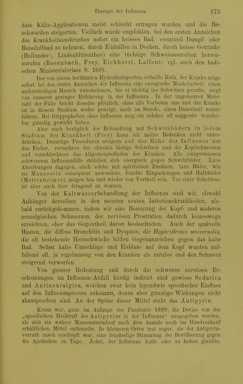 dass Kälte-Applicationen meist schlecht ertragen wurden und die Be- schwerden steigerten. Viehach wurde empfohlen, bei den ersten Anzeichen des Krankheitsausbruehes sofort ein heisses Bad, eventuell Dampf- oder Heissluftbad zu nehmen, durch Einhüllen in Decken, durch heisse Getränke (Hollunder-, Lindeublütenthee) eine tüchtige Schweissseeretion hervor- zurufen (Bosenbach, Frey, Eichhorst, Laffont; vgl. auch den badi- schen Ministerialerlass S. 169). Der von einein berühmten Hydrotherapeuten ertheilte Eath, der Kranke möge sofort bei den ersten Anzeichen der Influenza eine energische Muskelarbeit, einen mehrstündigen Marsch unternehmen, bis er tüchtig ins Schwitzen gerathe, zeigt von äusserst geringer Erfahrung in der Influenza. In der ungeheuren Mehr- zahl der Fälle bricht dieselbe plötzhch, ohne alle Vorboten aus und der Kranke ist in diesem Stadium weder geneigt, noch im Stande, einen Dauerlauf auszu- führen. Bei Grrippophoben ohne Influenza mag ein solcher oft suggestiv wunder- bar günstig gewirkt haben. Aber auch bezüglich der Behandlung mit Schwitzbädern in jedem Stadium der Krankheit (Frey) kann ich meine Bedenken nicht unter- drücken. Derartige Proceduren steigern auf der Höhe der Influenza nur das Fieber, vermehren das ohnehin lästige Schwitzen und die Kopfschmerzen und verschlechtern das Allgemeinbefinden des Kranken. Alle einigermassen schwereren Influenzafälle sträuben sich energisch gegen Schwitzbäder. Laue Abreibungen dagegen, auch solche mit Spirituosen Zusätzen, laue Bäder, wie sie Mauas sein consequent anwendete, feuchte Einpackungen und Halbbäder (Mettenheimer), mögen hin und wieder von Vortheil sein. Vor einer Schablone ist aber auch hier dringend zu warnen. Von der Kaltwasserbehandlung der Influenza sind wir, obwohl Anhänger derselben in den meisten acuten Infectionskrankheiten, als- bald zurückgekommen, indem wir eine Besserung der Kopf- und anderen neuralgischen Schmerzen, der nervösen Prostration dadurch keineswegs erreichten, eher das Gegentheil davon beobachteten. Auch der qualvolle Husten, die diifuse Bronchitis und Dyspnoe, die Hyperidrosis universalis, die oft bestehende Herzschwäche bilden Gegenanzeichen gegen das kalte Bad. Selbst kalte Umschläge und Eisblase auf dem Kopf wurden auf- fallend oft, ja regelmässig von den Kranken als nutzlos und den Schmerz steigernd verworfen. Von grosser Bedeutung und durch die schweren nervösen Er- scheinungen im Influenza-Anfall häufig indicirt sind gewisse Sedativa und Antineuralgica, welchen zwar kein h'gendwie specifischer Einfiuss auf den Influenzaprocess zukommt, denen aber günstige Wirkungen nicht abzusprechen sind. An der Spitze dieser Mittel steht das Antipyrin. Kaum war, ganz im Anfange der Panderaie 1889, die Devise von der „specifischen Heilkraft des Antipyrins in der Influenza ausgegeben worden, als sich ein wahrer Massensturmlauf nach dem damals noch im Handverkauf erhältlichen Mittel entfesselte. In kleineren Orten trat sogar, als der Antipyrin- vorrath rasch erschöpft war, eine feindselige Stimmung der Bevölkerung gegen die Apotheken zu Tage. Jeder, der Influenza hatte oder zu haben glaubte,