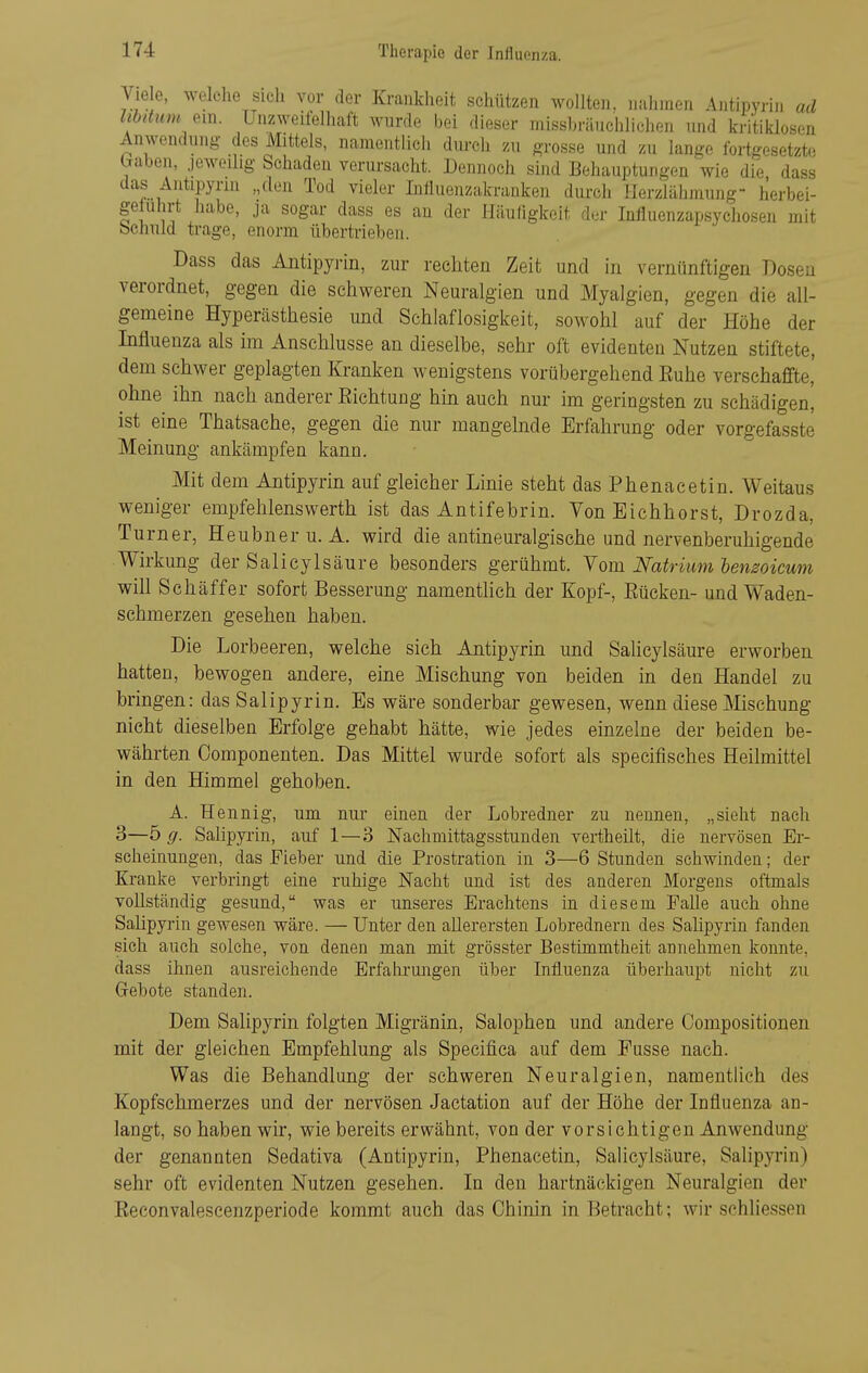 Vie e, welche sieli vor der Krankheit schützen wollten, nahmen Antipyrin ad lihdmn em. Unzweifclliaft wurde bei dieser missbrünchlichen und kritililosen Anwendung des Mittels, namentlich durch zu grosse und zu lange fortgesetzte (jaben, jeweilig Schaden verursacht. Dennoch sind Behauptungen wie die dass das Antipyrin „den Tod vieler Influenzakranken durch Ilerzlähmung- herbei- geluhrt habe, ja sogar dass es an der Häuligkeit der Influenzapsychosen mit bchuld trage, enorm übertrieben. Dass das Antipyrin, zur rechten Zeit und in vernünftigen Dosen verordnet, gegen die schweren Neuralgien und Myalgien, gegen die all- gemeine Hyperästhesie und Schlaflosigkeit, sowohl auf der Höhe der Influenza als im Anschlüsse an dieselbe, sehr oft evidenten Nutzen stiftete, dem schwer geplagten Kranken wenigstens vorübergehend Ruhe verschaffte, ohne ihn nach anderer Eichtuug hin auch nur im geringsten zu schädigen, ist eine Thatsache, gegen die nur mangelnde Erfahrung oder vorgefasste Meinung ankämpfen kann. Mit dem Antipyrin auf gleicher Linie steht das Phenacetin. Weitaus weniger empfelilenswerth ist das Antifebrin. Von Eichhorst, Drozda, Turner, Heubner u. A. wird die antineuralgische und nervenberuhigende Wirkung der Salicylsäure besonders gerühmt. Vom Natrium lensoicum will Schäffer sofort Besserung namentlich der Kopf-, Eücken- und Waden- schmerzen gesehen haben. Die Lorbeeren, welche sich Antipyrin und Salicylsäure erworben hatten, bewogen andere, eine Mischung von beiden in den Handel zu bringen: das Salipyrin. Es wäre sonderbar gewesen, wenn diese Mischung nicht dieselben Erfolge gehabt hätte, wie jedes einzelne der beiden be- währten Oomponenten. Das Mittel wurde sofort als specifisches Heilmittel in den Himmel gehoben. A. Hennig, um nur einen der Lobredner zu nennen, „sieht nach 3—5 g. Salipyrin, auf 1—3 Nachmittagsstunden vertheilt, die nervösen Er- scheinungen, das Fieber und die Prostration in 3—6 Stunden schwinden; der Kranke verbringt eine ruhige Nacht und ist des anderen Morgens oftmals vollständig gesund, was er unseres Erachtens in diesem Falle auch ohne Salipyrin gewesen wäre. — Unter den allerersten Lobrednern des Salipyrin fanden sich auch solche, von denen man mit grösster Bestimmtheit annehmen konnte, dass ihnen ausreichende Erfahrungen über Influenza überhaupt nicht zu Gebote standen. Dem Salipyrin folgten Migränin, Salophen und andere Oompositionen mit der gleichen Empfehlung als Specifica auf dem Pusse nach. Was die Behandlung der schweren Neuralgien, namentlich des Kopfschmerzes und der nervösen Jactation auf der Höhe der Influenza an- langt, so haben wir, wie bereits erwähnt, von der vorsichtigen Anwendung der genannten Sedativa (Antipyrin, Phenacetin, Salicylsäure, Salipyrin) sehr oft evidenten Nutzen gesehen. In den hartnäckigen Neuralgien der Reconvaleseenzperiode kommt auch das Chinin in Betracht; wir schliessen