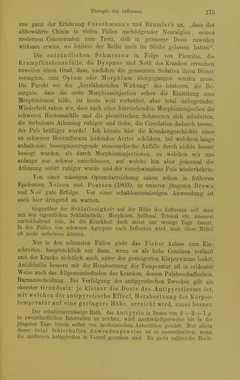 uns ganz der Erfahrung Ourschmann's und Bäumler's an, „dass das altbewährte Chinin in vielen Fällen nachfolgender Neuralgien, seinen modernen Concurrenten zum Trotz, sich in grösserer Dosis zuweilen wirksam erwies, wo letztere der Eeihe nach im Stiche gelassen hatten. Die entzündliehen Schmerzen in Folge von Pleuritis, die Krampfhustenanfälle, die Dyspnoe und Noth des Kranken erreichen zuweilen einen Grad, dass, nachdem die genannten Sedativa ihren Dienst versagten, zum Opium oder Morphium übergegangen werden muss. Die Furcht vor der „herzlähmenden Wirkung des letzteren, die Be- sorgnis, dass die erste Morphiuminjection schon die Einleitung zum Morphinismus bilde, ist heute weit verbreitet, aber total unbegründet. Wiederholt sahen wir, dass nach einer hinreichenden Morphiuminjection die schweren Hustenanfälle und die pleuritischen Schmerzen sich minderten, die turbulente Athmung ruhiger und tiefer, die Circulation dadurch besser, der Puls kräftiger wurde! Ich könnte hier die Krankengeschichte eines an schwerer Herzinfluenza leidenden Arztes schildern, bei welchem lange anhaltende, besorgniserregende stenocardische Anfälle durch nichts besser besiegt wurden, als durch Morphiuminjectionen, zu welchen wir uns anfangs nur schwer entschlossen, auf welche hin aber jedesmal die Athmung sofort ruhiger wurde und der verschwundene Puls wiederkehrte. Yon eüier mässigen Opiumdarreichung sahen schon in früheren Epidemien Nelson und Pearson (1803), in unserer jüngsten Brown und Noe gute Erfolge. Vor einer schablonenmässigen Anwendung ist auch hier dringend zu warnen. Gegenüber der Schlaflosigkeit auf der Höhe der Influenza soll man mit den eigentUchen Schlafmitteln: Morphium, Sulfonal, Trional etc. äusserst zurückhaltend sein, da die Krankheit doch meist nur wenige Tage dauert. In den FäUen von schwerer Agrypnie nach Influenza wird man diese Mittel oft nicht entbehren können. Nur in den seltensten Fällen giebt das Fieber Anlass zum Ein- schreiten, hauptsächlich nur dann, wenn es als hohe Continua verläuft und der Kranke sichtlich. auch unter der gesteigerten Körperwärme leidet. Antifebrilia bessern mit der Herabsetzung der Temperatur oft in evidenter Weise auch das Allgemeinbefinden des Kranken, dessen Pulsbeschaflfenheit, Harnausscheidung. Bei Verfolgung des antipyretischen Zweckes gilt als oberster Grundsatz: je kleiner die Dosis des Antipyretieums ist, mit welchen der antipyretische Effect, Herabsetzung der Körper- temperatur auf eine geringere Höhe, erreicht wird, umso besser. Der sehablonenmässige Rath, das Antipyrin in Dosen von 2 + 2 -f 1 ^. in zweistündlichen IntervaUen zu reichen, wird merkwürdigerweise bis in die jüngsten Tage liinein selbst von medicinischen Autoritäten gelehrt. Nur allein dieser total fehlerhaften Anwendungsweise ist es zuzuschreiben, wenn die modernen Antipyretica in Verruf gerathen sind. Es giebt zahlreiche Hocli-