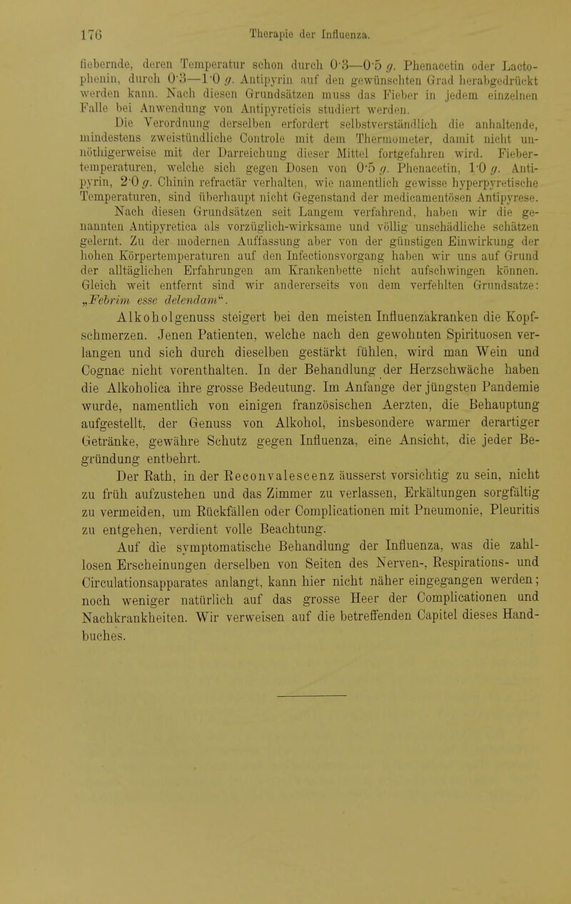 fiebernde, deren Temperatur schon durch 0-3—O o ff. Phenacetin oder Lacto- phenin, durch 0-3—1-0Antipyrhi auf den gewünschten Grad lierabgedrückt werden kann. Nach diesen Grrundsätzen muss das Fieber in jedem einzelnen Falle bei Anwendung von Antipyretieis studiert werden. Die Verordnung derselben erfordert selbstverständlich die anhaltende, uiindestens zweistündliche Controle mit dem Thermometer, damit nicht un- nöthigerweise mit der Darreichung dieser Mittel fortgefahren wird. Fieber- temperatureu, welche sich gegen Dosen von 0*5 ff. Phenacetin, l'O ff. Anti- pyrin, 20 ff. Chinin refraetär verlialten, wie namentlich gewisse hyperpyr^tische Temperaturen, sind überhaupt nicht Gegenstand der medicaraentösen Antipyrese. Nach diesen Grundsätzen seit Langem verfahrend, haben wir die ge- nannten Antipyretica als vorzüglich-wirksame und völlig unschädliche schätzen gelernt. Zu der modernen Auffassung aber von der günstigen Einwirkung der hohen Körpertemperaturen auf den Infectionsvorgang haben wir uns auf Grund der alltäglichen Erfahrungen am Krankenbette nicht aufschwingen können. Gleich weit entfernt sind wir andererseits von dem verfehlten Grundsatze: „Fehrim esse delenclam^''. Alkoholgenuss steigert bei den meisten Infiuenzakranken die Kopf- schmerzen. Jenen Patienten, welche nach den gewohnten Spirituosen ver- langen und sich durch dieselben gestärkt fühlen, wird man Wein und Cognac nicht vorenthalten. In der Behandlung der Herzschwäche haben die Alkoholica ihre grosse Bedeutung. Im Anfange der jüngsten Pandemie wurde, namentlich von einigen französischen Aerzten, die Behauptung aufgestellt, der Genuss von Alkohol, insbesondere warmer derartiger Getränke, gewähre Schutz gegen Influenza, eine Ansicht, die jeder Be- gründung entbehrt. Der Rath, in der Eeconvalescenz äusserst vorsichtig zu sein, nicht zu früh aufzustehen und das Zimmer zu verlassen, Erkältungen sorgfältig zu vermeiden, um Eückfällen oder Oomplicationen mit Pneumonie, Pleuritis zu entgehen, verdient volle Beachtung. Auf die symptomatische Behandlung der Influenza, was die zahl- losen Erscheinungen derselben von Seiten des Nerven-, Eespirations- und Circulationsapparates anlangt, kann hier nicht näher eingegangen werden; noch weniger natürlich auf das grosse Heer der Complicationen und Nachkrankheiten. Wir verweisen auf die betrefienden Capitel dieses Hand- buches.