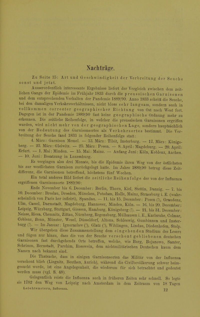 Nachträge. Zu Seite 15: Art und Geseliwindigkeit der Verbreitung der Seuche sonst und jetzt. Ausserordentlich interessante Ergebnisse liefert der Vergleich zwischen dem zeit- lichen Gange der Epidemie im Frühjahr 1833 durch die preussischen Garnisonen und dem entsprechenden Verhalten der Pandemie 1889/90. Anno 1833 schritt die Seuche, bei den damaligen Verkehrsverhältnissen, nicht bloss sehr langsam, sondern auch in vollkommen correeter geographischer Eiehtung von Ost nach West fort. Dagegen ist in der Pandemie 1889/90 fast keine geographische Ordnung mehr zu erkennen. Die zeitliehe Eeihenfolge, in welcher die preussischen Garnisonen ergriffen wurden, wird nicht mehr von der geographischenLage, sondern hauptsächlich von der Bedeutung des Garnisonsortes als Verkehrsortes bestimmt. Die Ver- breitung der Seuche fand 1833 in folgender Eeihenfolge statt: 4. März: Garnison Memel. — 13. März: Tilsit, Insterburg. — 17. März: Königs- berg. — 23. März: Gleiwitz. — 25. März: Posen. — 8. April: Magdeburg. — 20. April: Erfurt. — 1. Mai: Minden. — 15. Mai: Mainz. — Anfang Juni: Köln, Koblenz, Aachen. — 10. Juni: Besatzung in Luxemburg. Es vergingen also drei Monate, bis die Epidemie ihren Weg von der östlichsten bis zur westlichsten Garnison zurückgelegt hatte. Im Jahre 1889/90 betrug diese Zeit- differenz, die Garnisonen betreffend, höchstens fünf Wochen. Ein total anderes Bild liefert die zeitliehe Eeihenfolge der von der Influenza ergriffenen Garnisonsorte 1889/90: Ende November bis G. December: Berlin, Thorn, Kiel, Stettin, Danzig. — 7. bis 10. December: Breslau, Dresden, München, Potsdam, Halle, Mainz, Strassburg i. E. (wahr- scheinlich von Paris her infieirt), Spandau. — 11. bis 15. December: Posen (!), Graudenz, Ulm, Cassel, Darmstadt, Magdeburg, Hannover, Minden, Köln. — 16. bis 20. December: Leipzig, Würzburg, Stuttgart, Glessen, Hamburg, Königsberg (!). — 21. bis 31. December: Neisse, Eiesa, Chemnitz, Zittau, Nürnberg, Eegensburg, Mülhausen i. E., Karlsruhe, Colmar, Ooblenz, Bonn, Münster, Wesel, Düsseldorf, Altona, Schleswig, Gumbinnen und Inster- burg (!). — Im Januar: Ignorazlaw(!), Glatz (I), Wiblingen, Lindau, Diedenhofen, Stolp. Wir übergeben diese Zusammenstellung dem eingehenden Studium des Lesers und fügen nur hinzu, dass die von der Seuche verschont gebliebenen deutschen Garnisonen fast durchgehends Orte betreffen, welche, wie Burg, Bojanowo, Samter, Sehrimm, Bernstadt, Parchim, Eosswein, dem nichtmilitärischen Deutschen kaum dem' Namen nach bekannt sind. Die Thatsaehe, dass in einigen Garnisonsorten das Militär von der Influenza verschont blieb (Liegnitz, Beuthen, Aurich), während die Civilbevölkerung schwer heim- gesucht wurde, ist eine Angelegenheit, die wiederum für sieh betrachtet und gedeutet werden muss (vgl. S. 48). Gelegentlieh reiste die Influenza auch in früheren Zeiten sehr schnell. So legte sie 1782 den Weg von Leipzig nach Amsterdam in dem Zeitraum von 18 Tagen Lei-chtenstcrn, Influenza. -jo