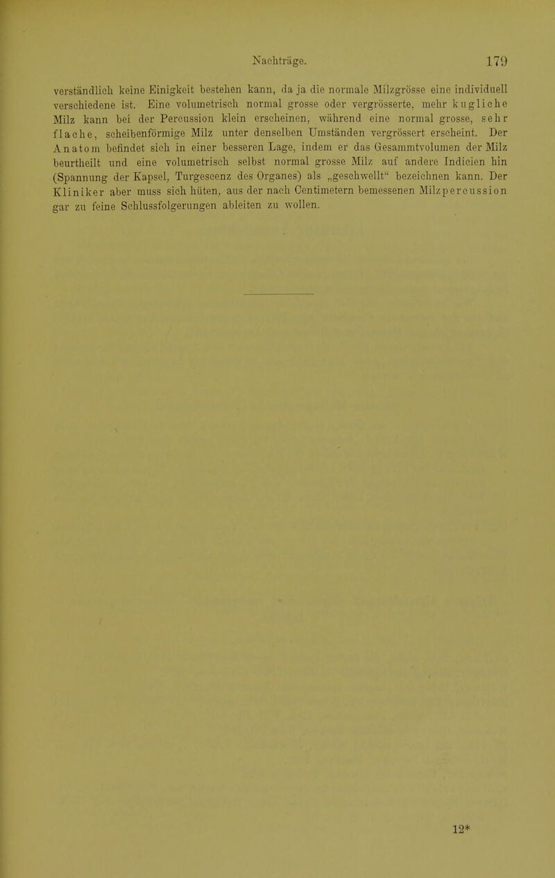 verständlieli keine Einigkeit bestellen kann, da ja die normale Milzgrösse eine individuell verschiedene ist. Eine voliimetrisch normal grosse oder vergrösserte, mehr kugliche Milz kann bei der Pereussion klein erseheinen, während eine normal grosse, sehr flache, scheibenförmige Milz unter denselben Umständen vergrössert erscheint. Der Anatom befindet sich in einer besseren Lage, indem er das Gresammtvolumen der Milz beurtheilt und eine volumetrisch selbst normal grosse Milz auf andere Indicien hin (Spannung der Kapsel^, Turgeseenz des Organes) als „gesehwellt bezeichnen kann. Der Kliniker aber muss sich hüten, aus der naeh Oentimetern bemessenen Milzpercussion gar zu feine Sehlussfolgerungen ableiten zu wollen. 12*