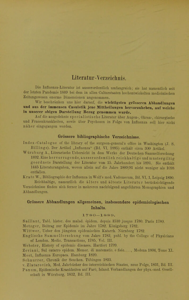 Literatur -Yerzeiclmis. Die Influenza-Literatur ist ausserordentlieli umfangreich; sie hat namentlich seit der letzten Pandemie 1889 bei dem in allen Oulturstaaten hochentwickelten medicinischen Zeitungswesen enorme Dimensionen angenommen. Wir beschränken uns hier darauf, die wichtigsten grösseren Abhandluug'en und aus der immensen Casuistik jene Mittheihiugeu hervorzuheben, auf welche in unserer obigen Darstellung Bezug genommen wurde. Auf die ausgedehnte specialistisehe Literatur über Augen-, Ohren-, chirurgische wni Frauenkrankheiten, sowie über Psychosen in Folge von Influenza soll hier nicht näher eingegangen werden. Grössere bibliographische Verzeichnisse. Index-Catalogue of the library of the surgeon-general's offiee in Washington (J. S. Billings). Der Artikel „Influenza (Bd. VI, 1885) enthält circa 300 Artikel. Würzburg A., Literarische Uebersieht in dem Werke der Dexitschen Sammelforschung 1892. Eine hervorragende, ausserordentlich reichhaltige und mustergiltig geordnete Darstellung der Literatur vom 15. Jahrhundert bis 1891. Sie enthält 1445 Literaturangaben, wovon allein auf die Jahre 1889/91 nicht weniger als 1098 entfallen. Kratz W., Bibliographie der Influenza in Wolfs med. Vademeeum, Bd. VI, 1, Leipzig 1890. Reichhaltige, namentlich die ältere und älteste Literatur berücksichtigende Verzeichnisse finden sich ferner in mehreren nachfolgend angeführten Monographien und Abhandlungen. Grössere Abhandlungen allgemeinen, insbesondere epidemiologischen Inhalts. 1 780—1889. Saillant, Tabl. histor. des malad, epidem. depuis 1510 jusque 1780. Paris 1780. Metzger, Beitrag zur Epidemie im Jahre 1782. Königsberg 1782. Wittwer, Ueber den jüngsten epidemischen Katarrh. Nürnberg 1782. Englische Sammelforschung vom Jahre 1782, publ. by the College of Physicians of London. Medic. Transaetions, 1785, Vol. III. Webster, History of epidemic diseases. Hartfort 1799. ZeViani, Sul catarro epidem. Memor. di matematic. e fisie , Modena 1804, Tome XI. Most, Influenza Europaea. Hamburg 1820. Schnurrer, Chronik der Seuchen. Tübingen 1823. V. Zlatarovich, Med. Jahrbücher des österreichischen Staates, neue Folge, 1831, Bd. III. Panum, Epidemische Krankheiten auf Farö, Island. Verhandlungen der phys.-med. Gesell-