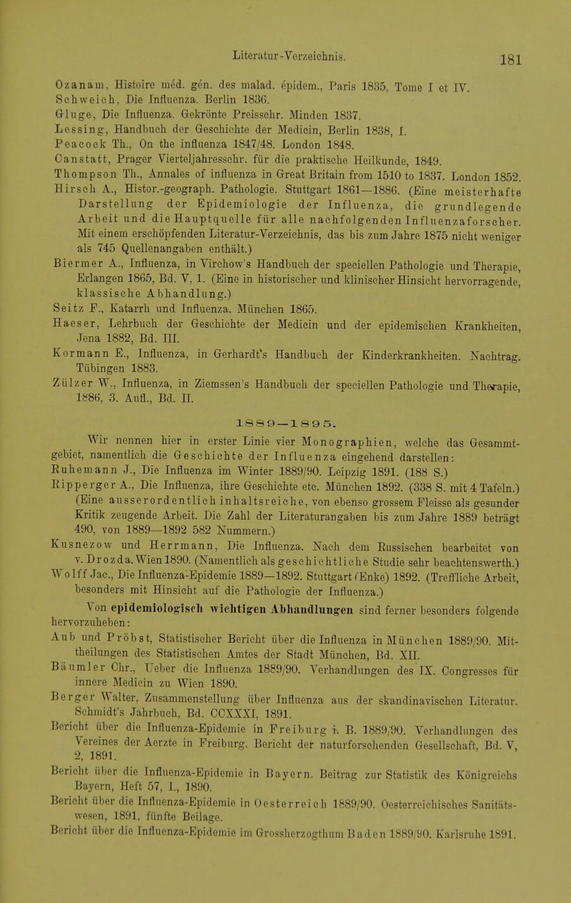 Ozanam, Histoiro med. gen. des malad, cpidem., Paris 1835, Tome I et IV. Scliweieh, Die Iniliienza. Berlin 183G. Ginge, Die Influenza. Gekrönte Preisschr. Minden 1837. Lessing, Handbxieh der Gesohielite der Mediein, Berlin 1838, I. Peacoek Th., On the influenza 1847/48. London 1848. Canstatt. Prager Vierteljahressehr. für die iDraktisehe Heilkunde, 1849. Thompson Th., Annales of influenza in Great Britain from 1510 to 1837. London 1852 H irsch A., Histor.-geograph. Pathologie. Stuttgart 1861—1886. (Eine meisterhafte Darstellung der Epidemiologie der Influenza, die grundlegende Arbeit und die Hauptqiielle für alle nachfolgenden Influenzaforseher. Mit einem erschöpfenden Literatur-Verzeichnis, das bis zum Jahre 1875 nicht weniger als 745 Quellenangaben enthält.) Biermer A., Influenza, in Virehow's Handbuch der speciellen Pathologie und Therapie, Erlangen 1865, Bd. V, 1. (Eine in historischer und klinischer Hinsicht hervorragende, klassische Abhandlung.) Seitz F., Katarrh und Influenza. München 1865. Haeser, Lehrbuch der Geschichte der Mediein und der epidemischen Krankheiten, Jena 1882, Bd. IH. Kormann E., Influenza, in Gerhardt*s Handbuch der Kinderkrankheiten. Nachtrag. Tübingen 1883. Zülzer W., Influenza, in Ziemssen's Handbuch der speciellen Pathologie und Therapie 1886, 3. Aufl., Bd. IL 18S9 —1 89 5. Wir nennen hier in erster Linie vier Monographien, welche das Gesammt- gebiet, namentlich die Geschichte der Influenza eingehend darstellen: Ruhemann J., Die Influenza im Winter 1889/90. Leipzig 1891. (188 S.) Eipperger A., Die Influenza, ihre Geschichte etc. München 1892. (338 S. mit 4 Tafeln.) (Eine ausserordentlich inhaltsreiche, von ebenso grossem Fleisse als gesunder Kritik zeugende Arbeit. Die Zahl der Literaturangaben bis zum Jahre 1889 beträgt 490, von 1889—1892 582 Nummern.) Kusnezow und Herrmann, Die Influenza. Nach dem Russischen bearbeitet von V. D r 0 z d a. Wien 1890. (Namentlich als g e s e h i c h 11 i c h e Studie sehr beachtenswerth.) Wolff Jac, Die Influenza-Epidemie 1889—1892. Stuttgart CEnke) 1892. (Treffliche Arbeit, besonders mit Hinsicht auf die Pathologie der Influenza.) Von ei)idemiologiseh wichtigen Abhandlungen sind ferner besonders folgende hervorzuheben: Aub und Probst, Statistischer Bericht über die Influenza in München 1889/90. Mit- theilungen des Statistischen Amtes der Stadt München, Bd. XIL Bäumler Chr., Ueber die Influenza 1889/90. Verhandlungen des IX. Congresses für innere Mediein zu Wien 1890. Berger Walter, Zusammenstellung über Influenza aus der skandinavischen Literatur. Schmidt's Jahrbuch, Bd. OOXXXI, 1891. Bericht über die Influenza-Epidemie in Freiburg i. B. 1889:90. Verhandlungen des Vereines der Aerzte in Freiburg. Bericht der naturfersehenden Gesellschaft, Bd. V. 2, 1891. Bericht über die Influenza-Epidemie in Bayern. Beitrag zur Statistik des Königreichs Bayern, Heft 57, L, 1890. Berieht über die Influenza-Epidemie in Oesterreich 1889/90. Oesterroiehisehes Sanitäts- wesen, 1891, fünfte Beilage. Bericht über die Influenza-Epidemie im Grosshorzogthum Baden 1889/90. Karlsruhe 1891.