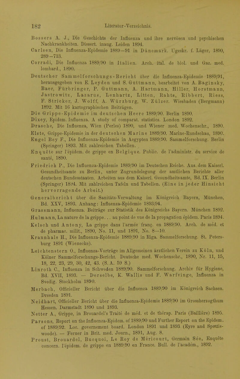 Bossers A. J., Die Geschichte der Influenza und ihre nervösen und psychischen Naehkrankheiten. Dissert. inaug. Leiden 1894. Carlsen, Die Influenza-Epidemie 1889—91 in Dänemark. L'geskr. f. Läger, 1890, 289-713. Corradi, Die Influenza 1889/90 in Italien. Areh. ital. de biol. und Gaz. med. lombard., 1890. Deut seh er Sammelf orschungs - Bericht über die Influenza-Epidemie 1889/91, herausgegeben von E. Leyden und S. Guttmann, bearbeitet von A. Baginsky, Baer, Fürbringer, P. Guttmann, A. Hartmann, Hiller, Horstmann, Jastrowitz, Lazarus, Lenhartz, Litten, Eahts, Eibbert, Eiess, F. Stricker, J. Wolff, A. Würzburg, W. Zülzer. Wiesbaden (Bergmann) 1892. Mit 16 kartographischen Beiträgen. Die Grippe-Epidemie im deutsehen Heere 1889/90. Berlin 1890. Dixey, Epidem. Influenza. A study of eomparat. statistics. London 1892. Dräsche, Die Influenza, Wien (Perles) 1890, und Wiener med. Wochenschr., 1890. Eiste, Grippe-Epidemie in der deutschen Marine 1889/90. Marine-Eundschau, 1890. Engel Bey F., Die Influenza-Epidemie in Aegypten 1889/90. Sammelforsehung. Berlin (Springer) 1893. Mit zahlreichen Tabellen. Enquete sur l'epidem. de grippe en Belgique. Public, de Tadministr. du service de sante, 1890. Friedrich P., Die Influenza-Epidemie 1889/90 im Deutschen Eeiche. Aus dem Kaiserl. Gesundheitsamte zu Berlin, unter Zugrundelegung der amtlichen Berichte aller deutsehen Bundesstaaten. Arbeiten aus dem Kaiserl. Gesundheitsamte, Bd. IX. Berlin (Springer) 18^4. Mit zahlreichen Tafeln und Tabellen. (Eine in jeder Hinsicht hervorragende Arbeit.) Generalberieht über die Sanitäts-Verwaltung im Königreich Bayern, München, Bd. XXV, 1893. Anhang: Influenza-Epidemie 1893/94. Grassmann, Influenza. Beiträge zur Statistik des Königreichs Bayern. München 1892. Hülm an n, La nature de la grippe... au point de vue de la propagation epidem. Paris 1894. Kelseh und Antony, La grippe dans l'armee fran?. en 1889/90. Arch. de med. et de pharmac. milit., 1890, No. 11, und 1891, No. 8—10. Krannhals H., Die Influenza-Epidemie 1889/90 in Eiga. Sammelforschung. St. Peters- burg 1891 (Wieneeke). Leichtenstern 0., Influenza-Vorträge im Allgemeinen ärztlichen Verein zu Köln, und Kölner Sammelforschungs-Bericht. Deutsche med. Wochenschr., 1890, Nr. 11, 15, 18, 22, 23, 29, 30, 42, 43. (S.A. 59 S.) Linroth 0., Influenza in Schweden 1889/90. Sammelforschung. Archiv für Hygiene, Bd. XVII, 1893. — Derselbe, K. Wallis und F. Warfvinge, Influenza in Svedig. Stockholm 1890. Merbach, Officieller Berieht über die Influenza 1889/90 im Königreich Sachsen. Dresden 1891. Neidhart, Officieller Berieht über die Influenza-Epidemie 1889/90 im Grossherzogthum Hessen. Darmstadt 1890 und 1893. Netter A., Grippe, in Brouardel's Traite de med. et de therap. Paris (Bailiiere) 1895. Parsons, Eeport on the Influenza-Epidem. of 1889/90 und Further Eeport on the Epidem. of 1889/92. Loe. governement board. London 1891 und 1893 (Eyre and Spottis- woode). — Ferner in Brit. med. Journ., 1891, Aug. 8. Proust, Brouardel, Bucquoi, Le Eoy de Mericourt, Germain See, Enquete coneern. l'epidem. de grippe en 1889/90 en France. Bull, de l'aeadem., 1892.