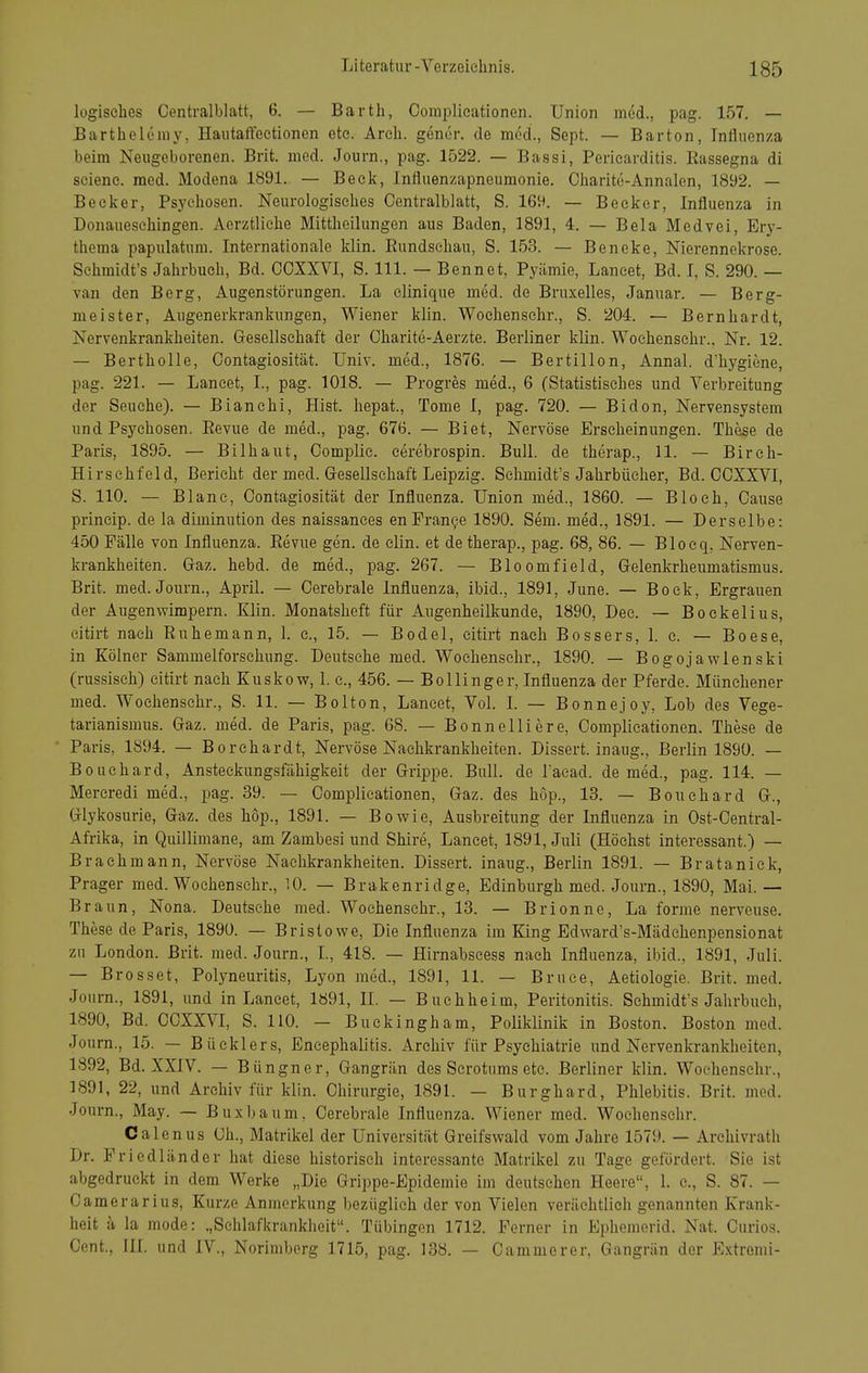 logisches Centraiblatt, 6, — Barth, Complieationen. Union med., pag. 157. — Bartheleniy, Haiitaffeetionen etc. Arch. gener. de med., Sept. — Barton, Influenza beim Neugeborenen. Brit. med. Journ., pag. 1522. — Bassi, Pericarditis. Rassegna di sciene. med. Modena 1891. — Beck, Influenzapneumonie. Oharite-Annalen, 1892. — Becker, Psychosen. Neurologisches Centraiblatt, S. 169. — Becker, Influenza in Donaueschingen. Aerztliche Mittheilungen aus Baden, 1891, 4. — Bela Medvei, Erj'- thema papulatum. Internationale klin. Rundschau, S. 153. — Beneke, Nierennekrose. Sehmidt's Jahrbuch, Bd. CCXXVI, S. III. — Benno t, Pyämie, Laneet, Bd. I, S. 290. — van den Berg, Augenstörungen. La clinique med. de Bruxelles, Januar. — Berg- meister, Augenerkrankungen, Wiener klin. Woehenschr., S. 204. — Bernhardt, Nervenkrankheiten. Gesellschaft der Charite-Aerzte. Berliner klin. Woehenschr., Nr. 12. — Bertholle, Contagiosität. Univ. med., 1876. — Bertillon, Annal. d'hygiene, pag. 221. — Laneet, L, pag. 1018. — Progres med., 6 (Statistisches und Verbreitung der Seuche). — Bianehi, Eist, liepat., Tome I, pag. 720. — Bidon, Nervensystem und Psychosen. Revue de med., pag. 676. — Biet, Nervöse Erscheinungen. These de Paris, 1895. — Bilhaut, Complie. cerebrospin. Bull, de therap., 11. — Bireh- Hirschfeld, Berieht der med. Gresellschaft Leipzig. Sehmidt's Jahrbücher, Bd. CCXXVI, S. 110. — Blane, Contagiosität der Influenza. Union med., 1860. — Bloch, Cause princip. de la diminution des naissances en Franke 1890. Sem. med., 1891. — Derselbe: 450 Fälle von Influenza. Revue gen. de clin. et de therap., pag. 68, 86. — Blocq, Nerven- krankheiten. Graz. hebd. de med., pag. 267. — Bloomfield, Gelenkrheumatismus. Brit. med. Journ., April. — Cerebrale Influenza, ibid., 1891, June. — Bock, Ergrauen der Augenwimpern. Klin. Monatsheft für Augenheilkunde, 1890, Dec. — Bockelius, eitirt nach Ruhemann, 1. c, 15. — Bodel, eitirt nach Bossers, 1. e. — Boese, in Kölner Sammelforschung. Deutsehe med. Woehenschr., 1890. — Bogojawlenski (russisch) eitirt nach Kuskov?, 1. c, 456. — Bollinger, Influenza der Pferde. Münehener med. Woehenschr., S. 11. — Bolton, Laneet, Vol. L — Bonnejoy, Lob des Vege- tarianismus. Gaz. med. de Paris, pag. 68. — Bonneliiere, Complieationen. These de Paris, 1894. — Borehardt, Nervöse Naehkrankheiten. Dissert. inaug., Berlin 1890. — Bouchard, Ansteckungsfähigkeit der Grippe. Bull, de l'acad. de med., pag. 114. — Mereredi med., pag. 39. — Complieationen, Gaz. des höp., 13. — Bouchard G., Glykosurie, Gaz. des hop., 1891. — Bowie, Ausbreitung der Influenza in Ost-Central- Afrika, in Quillimane, am Zambesi und Shire, Laneet, 1891, Juli (Höchst interessant.) — Brachmann, Nervöse Naehkrankheiten. Dissert. inaug., Berlin 1891. — Brataniek, Prager med. Woehenschr., 10. — Brakenridge, Edinburgh med. Journ., 1890, Mai.— Braun, Nona. Deutsehe med. Woehenschr., 13. — Brionne, La forme nerveuse. These de Paris, 1890. — Brislowe, Die Influenza im King Edward's-Mädchenpensionat zu London. Brit. med. Journ., L, 418. — Hirnabscess nach Influenza, ibid., 1891, Juli. — Brosset, Polyneuritis, Lyon med., 1891, 11. — Bruce, Aetiologie. Brit. med. Journ., 1891, und in Laneet, 1891, II. — Buehheim, Peritonitis. Sehmidt's Jahrbuch, 1890, Bd. CCXXVI, S. 110. - Buckingham, Poliklinik in Boston. Boston med. Journ., 15. — Büeklers, Encephalitis. Archiv für Psychiatrie und Nervenkrankheiten, 1892, Bd. XXIV. — Büngner, Gangrän des Scrotums etc. Berliner klin. Woehenschr., 1891, 22, und Archiv für klin. Chirurgie, 1891. — Burghard, Phlebitis. Brit. med. Journ., May. — Buxbaum, Cerebrale Influenza. Wiener med. Woehenschr. Calenus Ch., Matrikel der Universität Greifswald vom Jahre 1579. — Archivrath Dr. FriÖdländer hat diese historisch interessante Matrikel zu Tage gefördert. Sie ist abgedruckt in dem Werke „Die Grippe-Epidemie im deutsehen Heere, 1. c, S. 87. — Camerarius, Kurze Anmerkung bezüglich der von Vielen verächtlich genannten Krank- heit a la mode: „Schlafkrankheit. Tübingen 1712. Ferner in Ephemerid. Nat. Curios. Cent., III. und IV., Norimberg 1715, pag. 138. — Cammerer, Gangrän der Extremi-