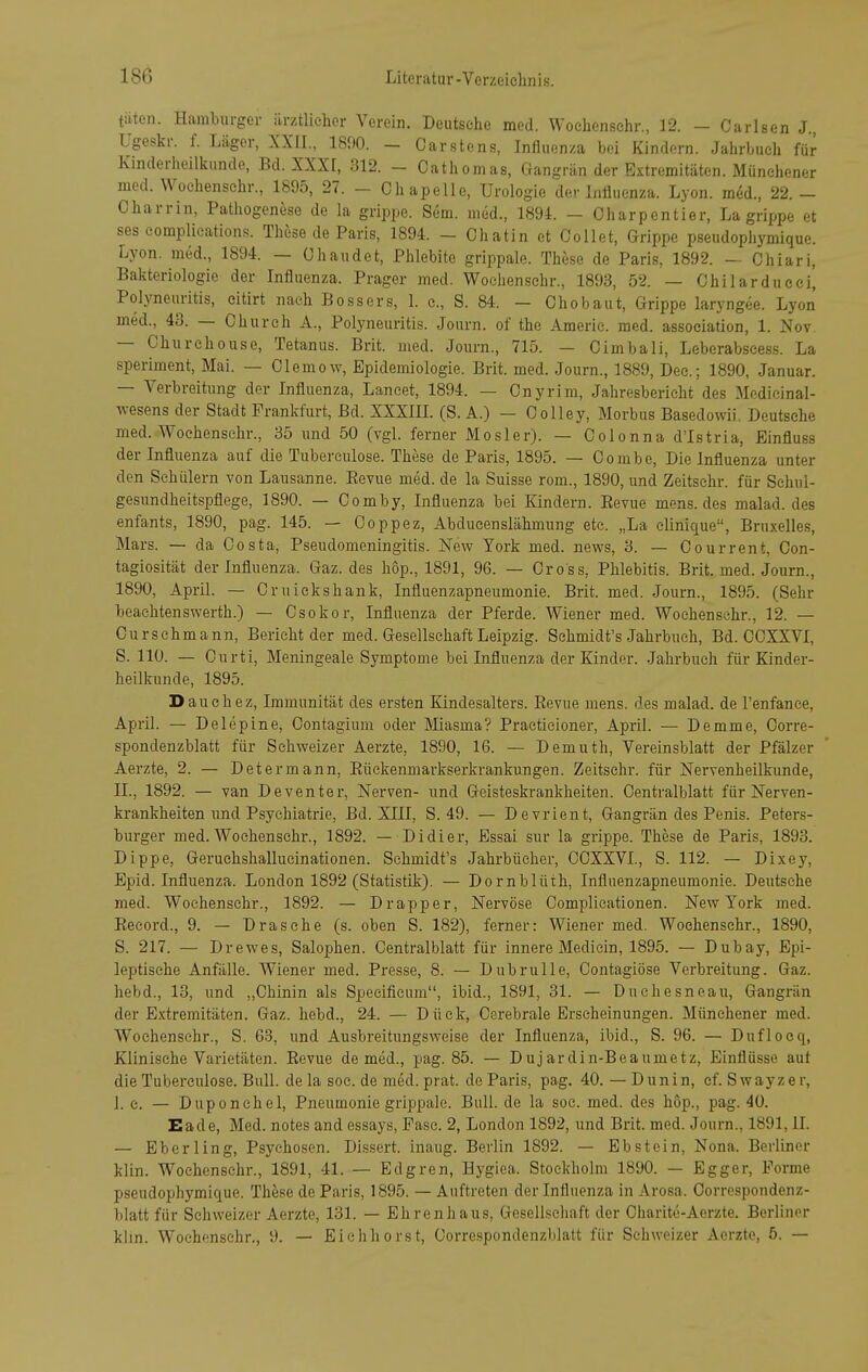 tüten. Hamburger iirztlieher Verein. Deutseiie med. Wochenschr., 12. - Carlsen J Ugeskr. f. Läger, XXII., 1890. - Carstens, Influen/.a bei Kindern. Jalirbuch für Kinderlieilltunde, Bd. XXXI, 312. - Catliomas, Gangrän der Extremitäten. Münehener med. Wochenschr., 1895, 27. - Ohapelle, Urologie der LiÜuenza. Lyon, med., 22.- Charrin, Pathogenese de la grippe. Sem. med., 1891 - Oharpentier, Lagrippe et ses complieations. These de Paris, 1894. - Ohatin et Oollet, Grippe pseudophymique. Lyon, med., 1894. — Chaiidet, Phlebite grippale. These de Paris, 1892. — Chiari, Bakteriologie der Influenza. Prager med. Wochenschr., 1893, 52. — Chilardueei, Polyneuritis, eitirt nach Bossers, 1. c, S. 84. — Oho baut, Grippe laryngee. Lyon med., 43. — Ohurch A., Polyneuritis. Journ. of the Americ. med. association, 1. ]S^ov — Chnrchouse, Tetanus. Brit. med. Journ., 715. — Oimbali, Leberabscess. La speriment, Mai. — OlemoAv, Epidemiologie. Brit. med. Journ., 1889, Dec; 1890, Januar. — Verbreitung der Influenza, Lancet, 1894. — Onyrim, Jahresbericht des Medicinal- A\-esens der Stadt Prankfurt, Bd. XXXIIL (S. A.) - Co Hey, Morbus Basedowii. Deutsehe med. Wochenschr., 35 und 50 (vgl. ferner Mosler). — Oolonna d'Istria, Einfluss der Influenza auf die Tuberculose. These de Paris, 1895. — Oombe, Die Influenza unter den Schülern von Lausanne. Eevue med. de la Suisse rom., 1890, und Zeitschr. für Schul- gesundheitspflege, 1890. — Oomby, Influenza bei Kindern. Eevue mens, des malad, des enfants, 1890, pag. 145. — Ooppez, Abducenslähmung etc. „La clinicjue, Bruxelles, Mars. — da Costa, Pseudomeningitis. ISTew York med. news, 3. — Oourrent, Oon- tagiosität der Influenza. Gaz. des hop., 1891, 96. — Gross, Phlebitis. Brit. med. Journ., 1890, April. — Cruickshank, Influenzapneumonie. Brit. med. Journ., 1895. (Sehr beaehtenswerth.) — Osokor, Influenza der Pferde. Wiener med. Wochenschr., 12. — Curschmann, Berieht der med. Gesellschaft Leipzig. Sehmidt's Jahrbuch, Bd. OOXXVI, S. 110. — Curti, Meningeale Symptome bei Influenza der Kinder. Jahrbuch für Kinder- heilkunde, 1895. Dauchez, Immunität des ersten Kindesalters. Eevue mens, des malad, de l'enfanee, April. — Delepine, Oontagium oder Miasma? Practicioner, April. — Demme, Oorre- spondenzblatt für Schweizer Aerzte, 1890, 16. — Demuth, Vereinsblatt der Pfälzer Aerzte, 2. — Determann, Eüekenmarkserkrankungen. Zeitschr. für Nervenheilkunde, IL, 1892. — van Deventer, Nerven- und Geisteskrankheiten. Centralblatt für Nerven- krankheiten ;md Psychiatrie, Bd. XIII, S. 49. — Devrient, Gangrän des Penis. Peters- burger med. Wochenschr., 1892. — Didier, Essai sur la grippe. These de Paris, 1893. Dippe, Geruehshallucinationen. Sehmidt's Jahrbücher, CCXXVL, S. 112. — Dixey, Epid. Influenza. London 1892 (Statistik). — Dornblüth, Influenzapneumonie. Deutsehe med. Wochenschr., 1892. — Drapper. Nervöse Complieationen. New York med. Eeeord., 9. — Dräsche (s. oben S. 182), ferner: Wiener med, Wochenschr., 1890, S. 217. — Drewes, Salophen. Centralblatt für innere Mediein, 1895. — Dubay, Epi- leptische Anfälle. Wiener med. Presse, 8. — DubruUe, Contagiöse Verbreitung. Gaz. hebd., 13, und „Chinin als Specificum, ibid., 1891, 31. — Duchesneau, Gangrän der Extremitäten. Gaz. hebd., 24. — Düek, Cerebrale Erscheinungen. Münchener med. Wochenschr., S. 63, und Ausbreitungsweise der Influenza, ibid., S. 96. — Duflocq, Klinische Varietäten. Eevue de med., pag. 85. — Dujardin-Beaumetz, Einflüsse aut die Tuberculose. Bull, de la soc.de med.prat. de Paris, pag. 40.—Dunin, ef.Swayzer, 1. c. — Duponchel, Pneumonie grippale. Bull, de la soc. med. des hop., pag. 40. Eade, Med. notes and essays, Pasc. 2, London 1892, und Brit. med. Journ., 1891, II. — Eberling, Psychosen. Dissert. inaug. Berlin 1892. — Ebstein, Nona. Berliner klin. Wochenschr., 1891, 41. — Edgren, Hygiea. Stockholm 1890. — Egger, Forme pseudophymique. These de Paris, 1895. — Auftreten der Influenza in Arosa. Oorrespondenz- blatt für Schweizer Aerzte, 131. — Ehrenhaus, Gesellschaft der Charite-Aerzte. Berliner klin. Wochenschr., 9. — Eichhorst, Corrcspondenzblatt für Schweizer Aerzte, 5. —