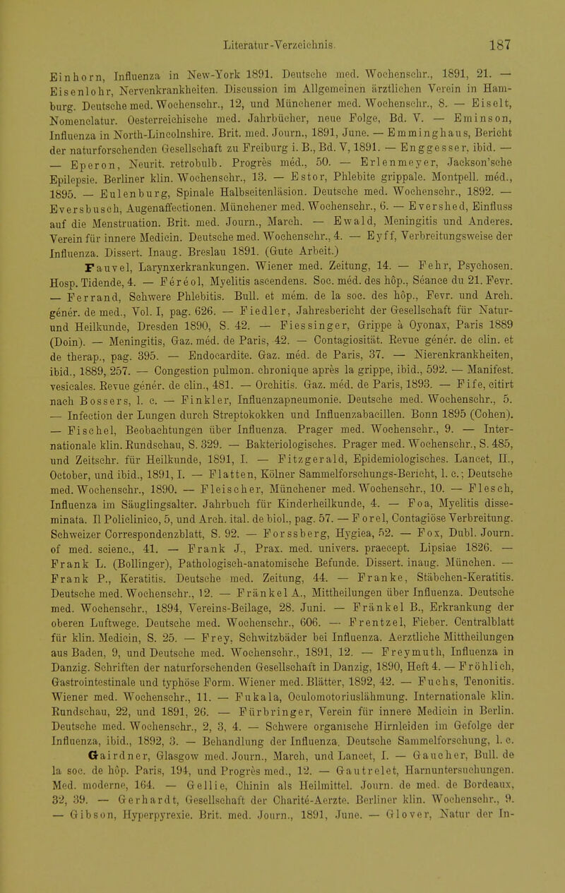 Einliorn, Influenza in New-York 1891. Deutsche med. Woehensehr., 1891, 21. — Eisenlohr, Nervenkrankheiten. Discussion im Allgemeinen ärztlichen Verein in Ham- burg. Deutsehe med. Woehensehr., 12, und Münchener med. Woehensehr., 8. — Eiselt, Nomenelatur. Oesterreichisehe med. Jahrbücher, neue Folge, Bd. V. — Eminson, Influenza in North-Lincolnshire. Brit. med. Journ., 1891, June. — Emminghaus, Bericht der naturforselienden Gesellschaft zu Preiburg i. B., Bd. V, 1891. — Enggesser, ibid. — — Eperon, Neurit. retrobulb. Progres med., 50. — Erlenmeyer, Jackson'sche Epilepsie. Berliner klin. Woehensehr., 13. — Estor, Phlebite grippale. Montpell. med., 1895. —- Eulenburg, Spinale Halbseitenläsion. Deutsehe med. Woehensehr., 1892. — Eversbuseh, Augenaffeetionen. Münchener med. Woehensehr., 6. — Evershed, Einfluss auf die Menstruation. Brit. med. Journ., March. — Ewald, Meningitis und Anderes. Verein für innere Mediein. Deutsehe med. Woehensehr., 4. — Eyff, Verbreitungsweise der Influenza. Dissert. Inaug. Breslau 1891. (Gute Arbeit.) Fauvel, Larynxerkrankungen. Wiener med. Zeitung, 14. — Fehr, Psychosen. Hosp. Tidende, 4. — Fereol, Myelitis aseendens. Soe. med. des hop., Seance du 21. Fevr. — Ferrand, Schwere Phlebitis. Bull, et mem. de la soe. des hop., Fevr. und Areh. gener. de med.. Vol. I, pag. 626. — Fiedler, Jahresbericht der Gesellschaft für jSTatur- und Heilkunde, Dresden 1890, S. 42. — Fiessinger, Grippe ä Oyonax, Paris 1889 (Doin). — Meningitis, Gaz. med. de Paris, 42. — Gontagiosität. Eevue gener. de clin. et de therap., pag. 395. — Endocardite. Gaz. med. de Paris, 37. — Nierenkrankheiten, ibid., 1889, 257. — Oongestion pulmon. chronique apres la grippe, ibid., 592. — Manifest, vesieales. Eevue gener. de clin., 481. — Orchitis. Gaz. med. de Paris, 1893. — Fife, eitirt nach Boss er s, 1. c. — Finkler, Influenzapneumonie. Deutsche med. Woehensehr., 5. — Infection der Lungen durch Streptokokken und Influenzabaeillen. Bonn 1895 (Cohen). — Fischöl, Beobachtungen über Influenza. Prager med. Woehensehr., 9. — Inter- nationale klin. Eundsebau, S. 329. — Bakteriologisches. Prager med. Woehensehr., S. 485, und Zeitsekr. für Heilkunde, 1891, I. — Fitzgerald, Epidemiologisches. Lancet, II., Oetober, und ibid., 1891,1. — Platten, Kölner Sammelforschungs-Berieht, 1. c; Deutsehe med. Woehensehr., 1890. — Fleischer, Münchener med. Woehensehr., 10. — Pleseh, Influenza im Säuglingsalter. Jahrbuch für Kinderheilkunde, 4. — Poa, Myelitis disse- minata, n Polielinico, 5, und Areh. ital. de biol., pag. 57. — P orel, Contagiöse Verbreitung. Schweizer Correspondenzblatt, S. 92. — Porssberg, Hygiea, 52. — Fox, Dubl. Journ. of med. seienc, 41. — Frank J., Prax. med. univers. praeeept. Lipsiae 1826. — Frank L. (Bollinger), Pathologisch-anatomische Befunde. Dissert. inaug. München. — Frank P., Keratitis. Deutsehe med. Zeitung, 44. — Franke, Stäbehen-Keratitis. Deutsche med. Woehensehr., 12. — PränkelA., Mittheilungen über Influenza. Deutsehe med. Woehensehr., 1894, Vereins-Beilage, 28. Juni. — Frankel B., Erkrankung der oberen Luftwege. Deutsche med. Woehensehr., 606. — Frentzel, Fieber. Centralblatt für klin. Mediein, S. 25. — Frey, Sehwitzbäder bei Influenza. Aerztliehe Mittheilungen aus Baden, 9, und Deutsehe med. Woehensehr., 1891, 12. — Freymuth, Influenza in Danzig. Schriften der naturforsehenden Gesellschaft in Danzig, 1890, Heft 4. — Fröhlich, Gastrointestinale und typhöse Form. Wiener med. Blätter, 1892, 42. — Fuchs, Tenonitis. Wiener med. Woehensehr., 11. — Pakala, Oculomotoriuslähmung. Internationale klin. Eundsehau, 22, und 1891, 26. — Fürbringer, Verein für innere Mediein in Berlin. Deutsche med. Woehensehr., 2, 3, 4. — Schwere organische Hirnleiden im Gefolge der Influenza, ibid., 1892, 3. — Behandlung der Influenza. Deutsche Sammelforschung, 1. c. Gairdner, Glasgow med. Journ., March, und Laneet, I. — Gaucher, Bull, de la soc. de hop. Paris, 194, und Progres med., 12. — Gautrelet, Harnuntersuchungen. Med. moderne, 164. — Gellie, Chinin als Heilmittel. Journ. de med. de Bordeaux, 32, 39. — Gerhardt, Gesellschaft der Charite-Aerzte. Berliner klin. Woehensehr., 9. — Gibson, Hyperpyrexie. Brit. med. Journ., 1891, June. — Glover, Natur der In-