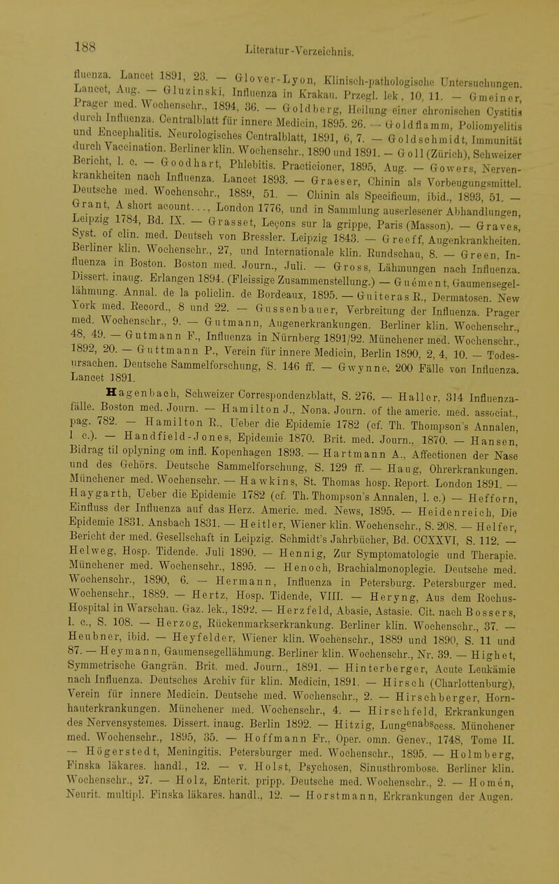 fluonza. Laneet 1891, 23 - Glover-Lyon, Klinisch-pathologisch. Untersuchungen. Lancet, Aug. - Ghizinskl, Influenza in Kralcau. Przegl. Ick, 10, 11. - G,„eincr Prager med. Wochenscin-., 1894, 36. _ Goldberg, Heilung einer chronischen Cystitis durcinnfluenza.. Centraiblatt für innere Medicin, 1895. 26. - - Goldflamm, Poliomyelitis und Encephalitis. Neurologisches Oontralblatt. 1891, 6, 7. - Goldschmidt, Immunität durch Vaccination Berliner klin. Wochenschr., 1890 und 1891. - Göll (Zürich), Schweizer Ueneht, . c. - Goodhart, Phlebitis. Practicioner, 1895, Aug. - Gowers, Nerven- krankheiten nach Influenza. Lancet 1893. - Graeser, Chinin als Vorbeugungsmittel. Deutsehe med. Wochenschr., 1889, 51. - Chinin als Specificum, ibid., 1893, 51 - ^rant, Asliort acount..., London 1776, und in Sammlung auserlesener Abhandlungen, ^eipzig 1^84, Bd. IX. - Grasset, LeQons sur la grippe, Paris (Massen). - Graves byst. of c m. med. Deutsch von Bressler. Leipzig 1843. - G reeff, Augenkrankheiten. iJerliner khn. Wochenschr., 27, und Internationale klin. ßund.sehau, 8. - Green In- fluenza in Boston. Boston med. Journ., Juli. - Gross, Lähmungen nach Influenza. Dissert. maug. Erlangen 1894. (Pleissige Zusammenstellung.) - Guement, Gaumensegel- lahmung. Annal. de la policlin. de Bordeaux, 1895. - Gn iteras R., Dermatosen. New lork med. Eecord., 8 und 22. - Gussenbauer, Verbreitung der Influenza. Prager med. Wochenschr., 9. - Gutmann, Augenerkrankungen. Berliner klin. Wochenschr 48, 49. - Gutmann F., Influenza in Nürnberg 1891/92. Münchener med. Wochenschr.,' 1892, 20. — Guttmann P., Verein für innere Medicin, Berlin 1890, 2, 4, 10 — Todes- ursachen. Deutsehe Sammelforsclning, S. 146 S. - Gwynne. 200 Fälle'von Influenza Laneet 1891. Hagenbach, Schweizer Correspondenzblatt, S. 276. — Haller. 314 Influenza- fälle. Boston med. Journ. - Hamilton J., Nona. Journ. of the americ! med. associat., pag. 782. - Hamilton R., Ueber die Epidemie 1782 (cf. Th. Thompsons Annalen', 1 c). — Handfield-Jones, Epidemie 1870. Brit. med. Journ., 1870. — Hansen' Bidrag tu oplyning om infl. Kopenhagen 1893. - Hartmann A., Affectionen der Nase und des Gehörs. Deutsche Sammelforsehung, S. 129 ff. - Haug, Ohrerkrankungen. Münehener med. Wochenschr. — Ha wkins, St. Thomas hosp. Report. London 1891 — Haygarth, Ueber die Epidemie 1782 (ef Th. Thompson's Annalen, 1. c.) - Hefforn, Einfluss der Influenza auf das Herz. Americ. med. News, 1895. — Hei den reich, Die Epidemie 1831. Ansbach 1831. — Heitier, Wiener klin. Wochenschr., S. 208. — Helfer, Bericht der med. Gesellschaft in Leipzig. Schmidt's Jahrbücher, Bd. COXXVI, S. 112. —' Heiweg, Hosp. Tidende. Juli 1890. - Hennig, Zur Symptomatologie und Therapie. Münehener med. Wochenschr., 1895. — Henoch, Brachialmonoplegie. Deutsche med. Wochenschr., 1890, 6. — Hermann, Influenza in Petersburg. Petersburger med. Wochenschr., 1889. - Hertz, Hosp. Tidende, VIIL - Heryng, Aus dem Rochus- Hospital in Warschau. Gaz. lek., 1892. — Herzfeld, Abasie, Astasie. Oit. nach Bossers, 1. c, S. 108. — Herzog, Rüekenmarkserkrankung. Berliner klin. Wochenschr., 37. — Heubner, ibid. — Heyfelder, Wiener klin. Wochenschr., 1889 und 1890, S. 11 und 87. — Heymann, Gaumensegellähmung. Beriiner klin. Wochenschr., Nr. 39. — Highet, Symmetrische Gangrän. Brit. med. Journ., 1891. — Hinterberger, Acute Leukämie nach Influenza. Deutsches Archiv für klin. Medicin, 1891. — Hirsch (Chariottenburg), Verein für innere Medicin. Deutsehe med. Wochenschr., 2. — Hirsch berger, Horn- hauterkrankungen. Münchener med. Wochenschr., 4. — Hirschfeld, Erkrankungen des Nervensystemes. Dissert. inaug. Berlin 1892. — Hitzig, Lungenabseess. Münehener med. Wochenschr., 1895, 35. — Hoffmann Er., Oper. omn. Genev., 1748, Tome IL — Högerstedt, Meningitis. Petersburger med. Wochenschr., 1895. — Holmberg, Pinska läkares. handl., 12. — v. Holst, Psychosen, Sinusthrombose. Berliner klin. Wochenschr., 27. — Holz, Enterit. pripp. Deutsche med. Wochenschr., 2. — Hörnen, Neurit. multipl. Pinska läkares. handl., 12. — Horstmann, Erkrankungen der Augen.