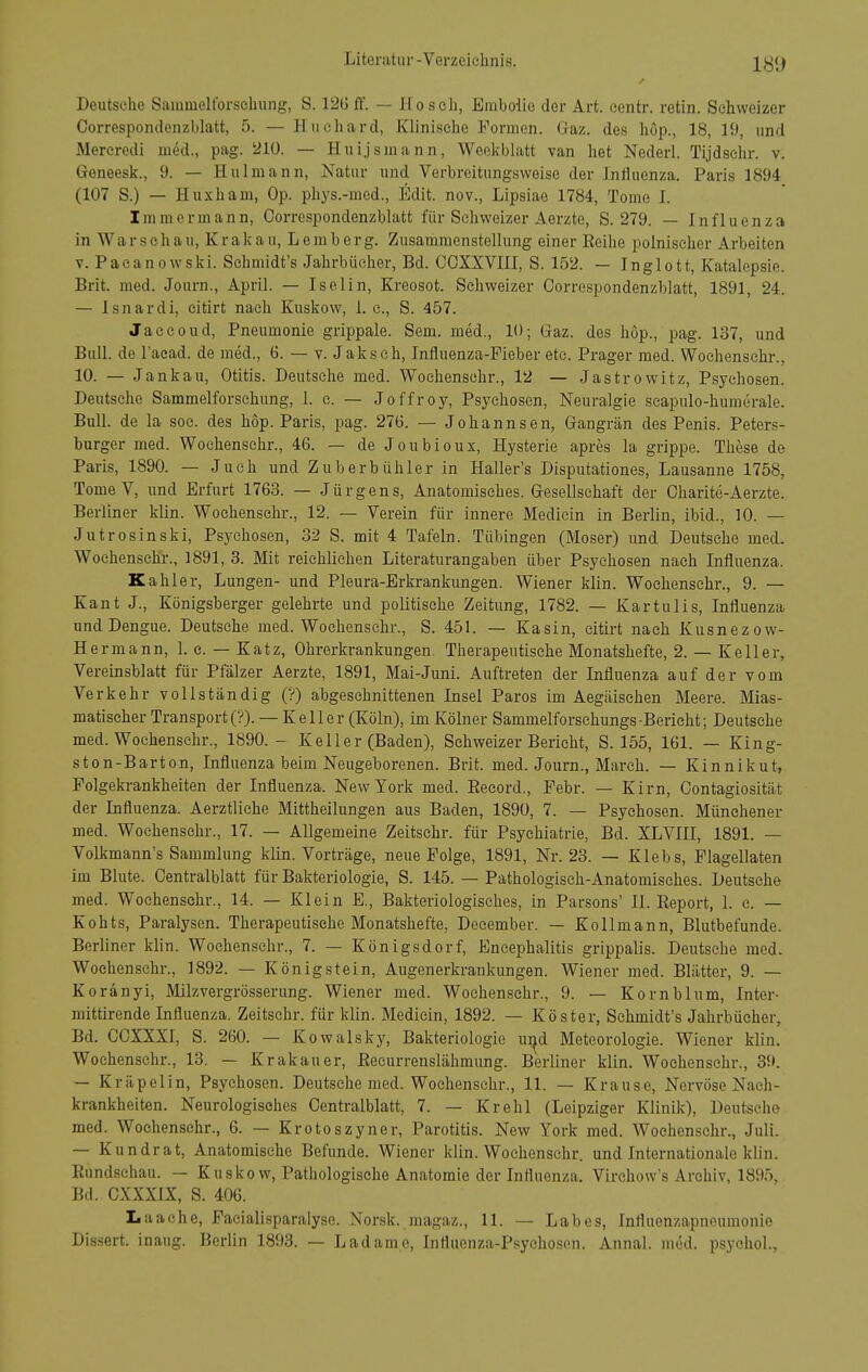 Deutsche Sammelforscliung, S. 126 ff. — Hosch, Embolie der Art. centr. retin. Schweizer Correspondenzblatt, 5. — Hiichard, Klinische Formen. Gaz. des höp., 18, 19, und Mereredi med., pag. 210. — Huijsmann, Weekblatt van het Nederl. Tijdsehr. v. Geneesk., 9. — Hulmann, Natur und Verbreitungsweise der Influenza. Paris 1894 (107 S.) — Huxham, Op. phys.-med., Edit. nov., Lipsiae 1784, Tome I. Immermann, Correspondenzblatt für Schweizer Aerzte, S. 279. — Influenza in Warschau, Krakau, Lemberg. Zusammenstellung einer Eeihe polnischer Arbeiten V. Pacanowski. Sehmidt's Jahrbücher, Bd. COXXVIII, S. 152. — Inglott, Katalepsie. Brit. med. Journ., April. — Iselin, Kreosot. Schweizer Correspondenzblatt, 1891, 24. — Isnardi, citirt nach Kuskow, 1. c, S. 457. Jaccoud, Pneumonie grippale. Sem. med., 10; Gaz. des hop., pag. 137, und Bull, de l'aead. de med., 6. — v. J akseh, Influenza-Fieber etc. Prager med. Woehenschr., 10. — Jankau, Otitis. Deutsehe med. Woehenschr., 12 — Jastrowitz, Psychosen. Deutsche Sammelforschung, 1. e. — Jeffrey, Psychosen, Neuralgie scapulo-humerale. Bull, de la soc. des hop. Paris, pag. 276. — Johannsen, Gangrän des Penis. Peters- burger med. Woehenschr., 46. — de Joubioux, Hysterie apres la grippe. These de Paris, 1890. — Juch und Zuberbühler in Haller's Disputationes, Lausanne 1758, Tome V, und Erfurt 1763. — Jürgens, Anatomisches. Gesellschaft der Charite-Aerzte. Berliner klin. Woehenschr., 12. — Verein für innere Mediein in Berlin, ibid., 10. — Jutrosinski, Psychosen, 32 S. mit 4 Tafeln. Tübingen (Moser) und Deutsehe med. Woehenschr., 1891, 3. Mit reichlichen Literaturangaben über Psychosen nach Influenza. Kahler, Lungen- und Pleura-Erkrankungen. Wiener klin. Woehenschr., 9. — Kant J-, Königsberger gelehrte und politische Zeitung, 1782. — Kartulis, Influenza und Dengue. Deutsche med. Woehenschr., S. 451. — Kasin, citirt nach Kusnezow- Hermann, 1. e. — Katz, Ohrerkrankungen. Therapeutische Monatshefte, 2. — Keller, Vereinsblatt für Pfälzer Aerzte, 1891, Mai-Juni. Auftreten der Influenza auf der vom Verkehr vollständig (?) abgeschnittenen Insel Faros im Aegäisehen Meere. Mias- matischer Transporte?). — Keller (Köln), im Kölner Sammelforsehungs-Bericht; Deutsehe med. Woehenschr., 1890.- Keller (Baden), Schweizer Berieht, S. 155, 161. — King- ston-Barton, Influenza beim Neugeborenen. Brit. med. Journ., March. — Kinnikut, Folgekrankheiten der Influenza. New York med. Eeeord., Febr. — Kirn, Contagiosität der Influenza. Aerztliche Mittheilungen aus Baden, 1890, 7. — Psychosen. Münehener med. Woehenschr., 17. — Allgemeine Zeitsehr. für Psychiatrie, Bd. XLVIII, 1891. — Volkmann's Sammlung klin. Vorträge, neue Folge, 1891, Nr. 23. — Klebs, Plagellaten im Blute. Centraiblatt für Bakteriologie, S. 145. — Pathologisch-Anatomisches. Deutsehe med. Woehenschr., 14. — Klein E., Bakteriologisches, in Barsens' II. Eeport, 1. e. — Kohts, Paralysen. Therapeutische Monatshefte, Deeember. — Kollmann, Blutbefunde. Berliner klin. Woehenschr., 7. — Königsdorf, Encephalitis grippalis. Deutsche med. Woehenschr., 1892. — Königstein, Augenerkrankungen. Wiener med. Blätter, 9. — Koranyi, Milzvergrösserung. Wiener med. Woehenschr., 9. — Kornblum, Inter- mittirende Influenza. Zeitsehr. für klin. Mediein, 1892. — Köster, Sehmidt's Jahrbücher, Bd. CCXXXI, S. 260. — Kowalsky, Bakteriologie u^d Meteorologie. Wiener klin. Woehenschr., 13. — Krakauer, Eecurrenslähmung. Berliner klin. Woehenschr., 39. — Kräpelin, Psychosen. Deutsche med. Woehenschr., 11. — Krause, Nervöse Nach- krankheiten. Neurologisches Centraiblatt, 7. — Krehl (Leipziger Klinik), Deutsehe med. Woehenschr., 6. — Krotoszyner, Parotitis. New York med. Woehenschr., Juli. — Kundrat, Anatomische Befunde. Wiener klin. Woehenschr. und Internationale klin. Eundsehau. — Kuskow, Pathologische Anatomie der Influenza. Virchow's Archiv, 1895. Bd. CXXXIX, S. 406. Laache, Faeialisparalyse. Norsk. magaz., 11. — Labes, fnfluenzapneumonie