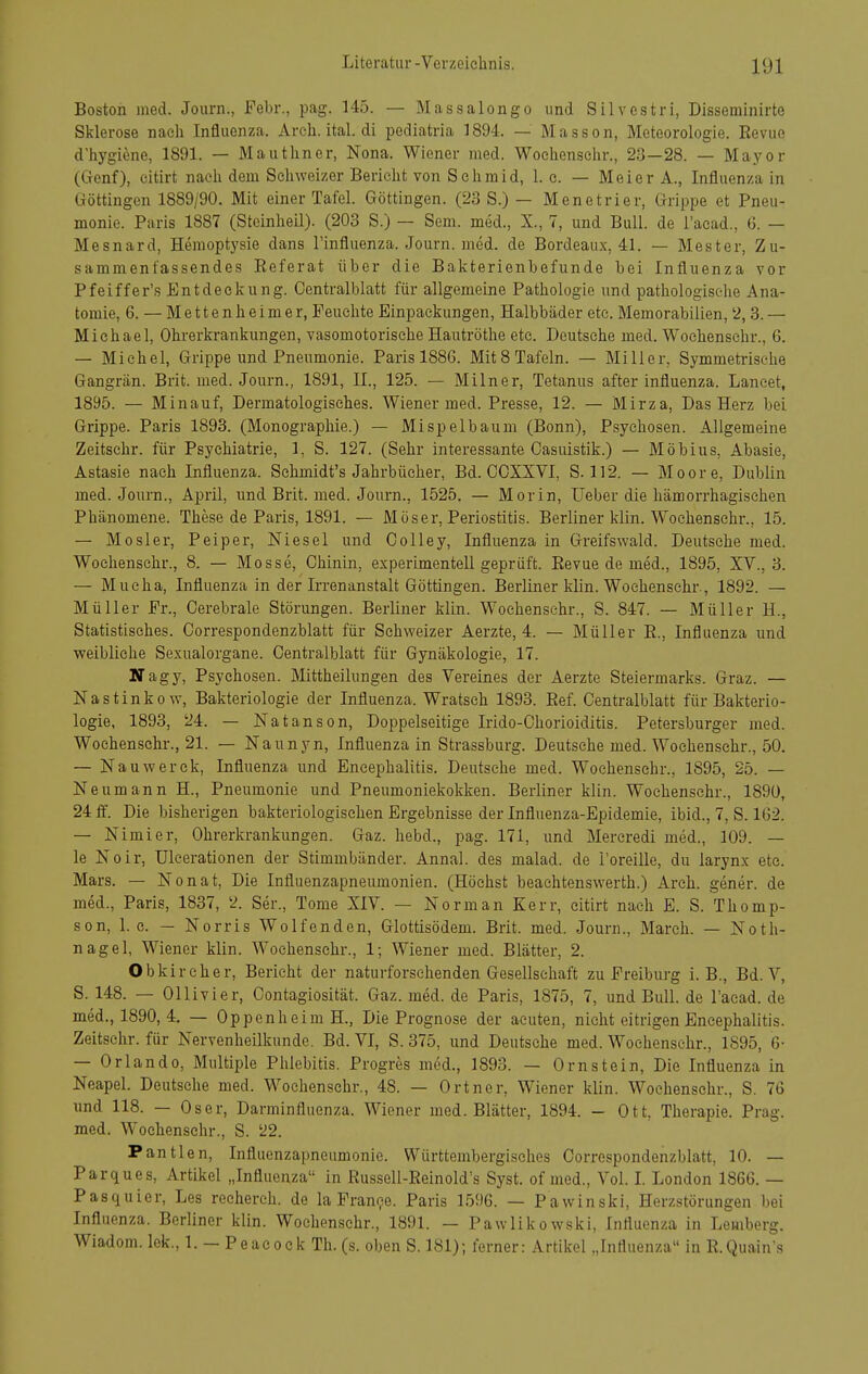 Boston med. Journ., Febr., pag. 145. — Massalongo und Silvestri, Disseminirte Sklerose nach Influenza. Arch. ital. di pediatria 1894. — Masson, Meteorologie. Revue d'hygiene, 1891. — Mautliner, Nona. Wiener med. Woehensehr., 2,3—28. — Mayor (Genf), citirt nach dem Schweizer Bericht von Schmid, 1. c. — Meier A., Influenza in Göttingen 1889/90. Mit einer Tafel. Göttingen. (23 S.) — Menetrier, Grippe et Pneu- monie. Paris 1887 (Stoinheil). (203 S.) — Sem. med., X., 7, und Bull, de l'acad., 6. — Mesnard, Hemoptysie dans l'influenza. Journ. med. de Bordeaux, 41. — Mester, Zu- sammenfassendes Referat über die Bakterienbefunde bei Influenza vor Pfeiffer's Entdeckung. Centralblatt für allgemeine Pathologie und pathologische Ana- tomie, 6. — Mettenheimer, Feuchte Einpackungen, Halbbäder etc. Memorabilien, 2,3. — Michael, Ohrerkrankungen, vasomotorische Hautröthe etc. Deutsehe med. Woehensehr., 6. — Michel, Grippe und Pneumonie. Paris 1886. Mit 8 Tafeln. — Miller, Symmetrische Gangrän. Brit. med. Journ., 1891, IL, 125. — Milner, Tetanus after Influenza. Lancet, 1895. — Min auf, Dermatologisches. Wiener med. Presse, 12. — Mirza, Das Herz bei Grippe. Paris 1893. (Monographie.) — Mi spei bäum (Bonn), Psychosen. Allgemeine Zeitsehr. für Psychiatrie, 1, S. 127. (Sehr interessante Oasuistik.) — Möbius, Abasie, Astasie nach Influenza. Sehmidt's Jahrbücher, Bd. OCXXVI, S. 112. — Moore, Dublin med. Journ., April, und Brit. med. Journ., 1525. — Morin, Ueber die hämorrhagischen Phänomene. These de Paris, 1891. — Moser, Periostitis. Berliner klin. Woehensehr., 15. — Mösler, Peiper, Niesei und Oolley, Influenza in Greifswald. Deutsehe med. Woehensehr., 8. — Mosse, Chinin, experimentell geprüft. Revue de med., 1895, XV., 3. — Mueha, Influenza in der Irrenanstalt Göttingen. Berliner klin. Woehensehr., 1892. — Müller Fr., Cerebrale Störungen. Berliner klin. Woehensehr., S. 847. — Müller H., Statistisches. Correspondenzblatt für Schweizer Aerzte, 4. — Müller R., Influenza und weibliehe Sexualorgane. Centralblatt für Gynäkologie, 17. Nagy, Psychosen. Mittheiliingen des Vereines der Aerzte Steiermarks. Graz. — Nastinkow, Bakteriologie der Influenza. Wratsch 1893. Ref. Centralblatt für Bakterio- logie, 1893, 24. — Natanson, Doppelseitige Irido-Chorioiditis. Petersburger med. Woehensehr., 21. — Naunyn, Influenza in Strassburg. Deutsehe med. Woehensehr., 50. — Nauwerek, Influenza und Encephalitis. Deutsehe med. Woehensehr., 1895, 25. — Neumann H., Pneumonie und Pneumoniekokken. Berliner klin. Woehensehr., 1890, 24 ff. Die bisherigen bakteriologischen Ergebnisse der Influenza-Epidemie, ibid., 7, S. 1G2. — Nimier, Ohrerkrankungen. Gaz. hebd., pag. 171, und Mereredi med., 109. — le Noir, Uleerationen der Stimmbänder. Annal. des malad, de l'oreille, du larynx etc. Mars. — Nonat, Die Influenzapneumonien. (Höchst beaehtenswerth.) Arch. gener. de med., Paris, 1837, 2. Ser., Tome XIV. — Norman Kerr, citirt nach E. S. Thomp- son, I.e. — Norris Wolfenden, Glottisödem. Brit. med. Journ., March. — Noth- nagel, Wiener klin. Woehensehr., 1; Wiener med. Blätter, 2. Obkireher, Bericht der naturforsehenden Gesellschaft zu Freiburg i. B., Bd. V, S. 148. — Ollivier, Contagiosität. Gaz. med. de Paris, 1875, 7, und Bull, de l'acad. de med., 1890,4. — Oppenheim H., Die Prognose der acuten, nicht eitrigen Encephalitis. Zeitsehr. für Nervenheilkunde. Bd. VI, S. 375, und Deutsehe med. Woehensehr., 1895, 6- — Orlando, Multiple Phlebitis. Progres med., 1893. — Ornstein, Die Influenza in Neapel. Deutsche med. Woehensehr., 48. — Ortner, Wiener klin. Woehensehr., S. 76 und 118. — Oser, Darminfluenza. Wiener med. Blätter, 1894. - Ott, Therapie. Prag, med. Woehensehr., S. 22. Pantlen, Influenzapneumonie. Württembergisches Correspondenzblatt, 10. — Parques, Artikel „Influenza in Russell-Reinold's Syst. of med., Vol. 1. London 1866. — Pasquier, Les reeherch. de la Franke. Paris 1.596. — Pawinski, Herzstörungen bei Influenza. Berliner klin. Woehensehr., 1891. — Pawlikowski, Influenza in Lemberg. Wiadom. lek., 1. — Peacock Th. (s. oben S. 181); ferner: Artikel „Influenza in R.Quain's