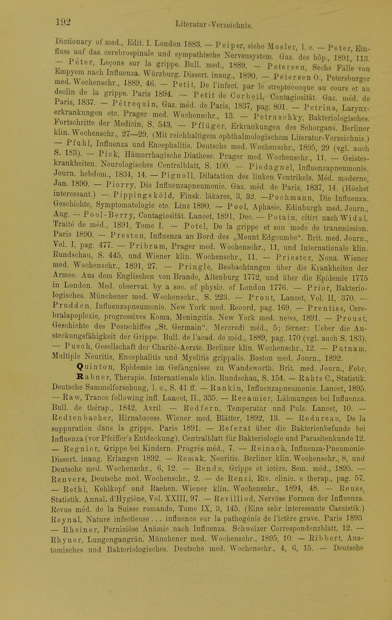 Dictionai-y ol med Edit. 1. London 1883. - Peiper, siehe Mosler, 1. e. - Peter Ein- fluss aut das cerebrospinale und syn.pathische Nervensystem. Gaz. des höp., 189l' 113 - 1 eter, Legons sur la grippe. Bull, med., 1889. - Petersen, Sechs Fälle von Empyem nach Influenza. Würzburg. Dissert. inaug., 1890. - Petersen 0 PetersWrr me .Wochenschr., 1889, 4G. - Petit, De Tinfect. par I. streptococque a^ c us^ t^l^^^^ Pat 'T:- ~ Contagiosität. Gaz. med. de Paris, 1837. - Petrequin, Gaz. med. de Paris, 1837, pag. 801. - Petrina, Larynx- erb-ankungen ete Prager med. Wochenschr., 13. - Petruschky, Bakteriologisches, lortschn te der Medicin, S. 543. - Pflüger, Erkrankungen des Sehorgans. Berliner klm_^Wochenschr., 27-29. (Mit reichhaltigem ophthalmologischem Literatur-Verzeichnis) 1»^ Influenza und Encephalitis. Deutsche med. Wochenschr., 1895, 29 (vgl. auch b. 183). — Piek, Hämorrhagische Diathese. Prager med. Wochenschr. 11 — Geistes- krankheiten. Neurologisches Oentralblatt, S. 100. - Piedagnel, Influenzapneumonie. Joiirn. hebdom., 1834, 14.-Pignoll, Dilatation des linken Ventrikels. Med. moderne, Jan. 1890. — Piorry, Die Influenzapneumonie. Gaz. med. de Paris, 1837 U (Höeh.st interessant.) - Pippingsköld, Finsk. läkares, 3, 32. -Pochmann, Die Influenza Geschichte, Symptomatologie etc. Linz 1890. - Pool, Aphasie. Edinburgh med. Journ., Aug. — Pool-Berry, Contagiosität. Laneet, 1891, Dec. — Potain, citirt nach Widal' Traite de med., 1891, Tome L - Potel, De la grippe et son mode de transmission. Paris 1890. — Preston, Influenza an Bord des „Mount Edgeumbe. Brit. med. Journ., Vol. I, pag. 477. — Pribram, Prager med. Wochenschr., 11, und Internationale klin.' Eundschau, S. 445, und Wiener klin. Wochenschr., 11. — Priester, Nona. Wiener med. Wochenschr., 1891, 27. - Pringle, Beobachtungen über die Krankheiten der Armee. Aus dem Englischen von Brande, Altenburg 1772, und über die Epidemie 1775 in London. Med. observat. by a soc. of physie. of London 1776. — Prior, Bakterio- logisches. Münchener med. Wochenschr., S. 223. — Prout, Laneet, Vol. II, 370. — Prudden, Influenzapneumonie. New York med. Eeeord, pag. 169. — Prentiss, Oere- bralapoplexie, progressives Koma, Meningitis. New York med. news, 1891. — Proust, Geschichte des Postschiffes „St. Germain. Mercredi med., 5; ferner: Ueber die An- steckungsfähigkeit der Grippe. Bull, de l'acad. de med., 1889, pag. 170 (vgl. auch S. 183). — Pusch, Gesellschaft der Oharite-Aerzte. Berliner klin. Wochenschr., 12. — Putnam, Multiple Neuritis, Encephalitis und Myelitis grippalis. Boston med. Journ., 1892. Quinton, Epidemie im Gefängnisse zu Wandsworth. Brit. med. Journ., Febr. Rabner, Therapie. Internationale klin. Eundschau, S. 154. — Eahts 0., Statistik. Deutsehe Sammelforsehung, 1. c, S. 41 ff. — Eankin, Influenzapneumonie. Laneet, 1895. — Eaw, Trance following infl. Laneet, II., 335. — Eecamier, Lähmungen bei Influenza. Bull, de therap., 1842, Avril. — Eedfern, Temperatur und Puls. Laneet, 10. — Eedtenbacher, Hirnabscess. Wiener med. Blätter, 1892, 13. — Eedureau, De la suppuration dans la grippe. Paris 1891. — Eeferat über die Bakterienbefunde bei Influenza (vor Pfeiffer's Entdeckung). Oentralblatt für Bakteriologie und Parasitenkunde 12. — Eegnier, Grippe bei Kindern. Progres med., 7. — Eeinaeh, Influenza-Pneumonie- Dissert. inaug. Erlangen 1892. — Eemak, Neuritis. Berliner klin. Wochenschr., 8, und Deutsche med. Wochenschr., 6, 12. — Eendu, Grippe et ictere. Sem. med., 1895. — Eenvers, Deutsche med. Wochenschr., 2. — de Renzi, Eiv. clinie. e therap., pag. 57. — Eethi, Kehlkopf und Eachen. Wiener klin. Wochenschr., 1894, 48. — Reuss, Statistik. Annal. d'Hygione, Vol. XXIII, 97. — Re villi od, Nervöse Formen der Influenza. Revue med. de la Suisse romande, Tome IX, 3, 145. (Eine sehr interessante Casuistik.) Eeynal, Nature infectieuse ... influence sur la pathogenie de Tictere grave. Paris 1893 — Eh ein er, Perniciöse Anämie nach Influenza. Schweizer Oorrespondonzblatt, 12. — Rhyner, Lungengangrän. Münchener med. Wochenschr., 1895, 10. — Eibbert, Ana- tomisches und Bakteriologisches. Deutsche med. Wochenschr., 4, 6, 15. — Deutsehe