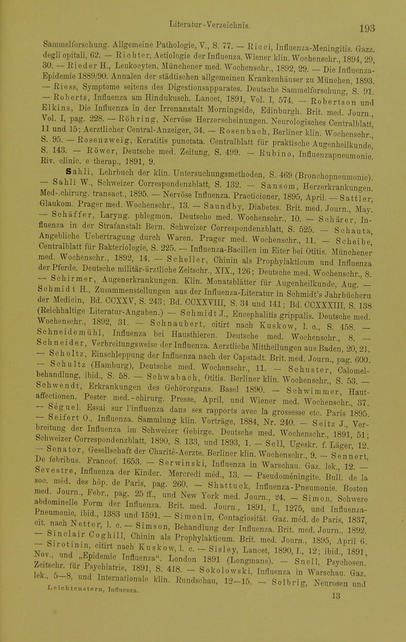 Sainmeltorschung. Allgemeine Pathologie, V., S. 77. - Eieei, Influenza-Meningitis. Gazz degli opitali, 62. — Ei ehtcr, Aetiologie der Influenza. Wiener klin. Woehenschr., 1894 29* 30. — Eieder H., Leukoeyten. Münchener med. Wochensehr., 1892, 29. — Die Influenza- Epidemie 1889/90. Annalen der städtischen allgemeinen Krankenhäuser zu München 1893 — Eiess, Symptome seitens des Digestionsapparates. Deutsche Sammelforschung 's 9l — Eoberts, Influenza am Hindukusch. Lancet, 1891, Vol. I, 574. — Eobertson und Elkins, Die Influenza in der Irrenanstalt Morningside, Edinburgh. Brit. med Journ Vol. I, pag. 228.-Eöhring, Nervöse Herzerscheinungen. Neurologisches Centralblatt' 11 und 15; Aerzthcher Centrai-Anzeiger, 34. - Bosenbach, Berliner klin. Wochensehr ' S. 95. — Eosenzweig, Keratitis punctata. Centralblatt für praktische Augenheilkunde' S. 143. - Eöwer, Deutsche med. Zeitung, S. 499. - Eubino, Influenzapneumonie' Eiv. clinie. e therap., 1891, 9. Sah Ii, Lehrbuch der klin. Untersuchungsmethoden, S. 469 (Bronchopneumonie) -- Sahh W., Schweizer Correspondenzblatt, S. 132. - Sansom, Herzerkrankungen' Med-.chirurg. transact., 1895. - Nervöse Influenza. Practicioner, 1895 April - Sattler' Glaukom. Prager med. Wochensehr., 13. - Saundby, Diabetes. Brit. med. Journ May' - Schaffer, Laryng. phlegmon. Deutsehe med. Wochensehr., 10. — Sehärer La- fluenza in der Strafanstalt Bern. Schweizer Correspondenzblatt, S 525 — Scha'uta AngebUche Uebertragung durch Waren. Prager med. Wochensehr., 11 - Seheibe' Centralblatt für Bakteriologie, S. 225. - Influenza-BaeiUen im Eiter bei Otitis Münchener med^Wochensehr 1892, 14. - Scheller, Chinin als Prophylakticum und Influenza der Pferde. Deutsche militär-ärztliche Zeitschr., XIX., 126; Deutsche med. Wochensehr 8 - Sehirmer, Augenerkrankungen. Klin. Monatsblätter für Augenheilkunde, Aug - behmid t H., Zusammenstellungen aus der Influenza-Literatur in Schmidt's Jahrbüchern der Medicm, Bd. CCXXV, S. 243; Bd. OCXXVIII, S. 34 und 141; Bd. CCXXXIH, S 138 Reichhaltige Literatur-Angaben.) - Schmidt J., Encephalitis grippalis. Deutsche med. Wochensehr., 1892, 31. - Schnaubert, citirt nach Kuskow, 1 c S 458 - Schneidemuhl, Influenza bei Hausthieren. Deutsehe med. Wochensehr 8 - bchneider, Verbreitungsweise der Influenza. Aerztliche Mittheilungen aus Baden 20 21 - bch oltz, Emschleppung der Influenza nach der Capstadt. Brit. med. Journ., pag 600 i^;. -u??'^-' Wochensehr., 11. _ Schuster, Calomel- behandlung, ibid., S. 58. - Schwabach, Otitis. Berliner klin. Wochensehr S 53 - behwendt, Erkrankungen des Gehörorgans. Basel 1890. - Schwimm'er Haut affectionen Pester med.-chirurg. Presse, April, und Wiener med. Wochensehr 37 - begue . Essai Sur l'influenza dans ses rapports avee la grossesse etc. Paris'1895' - beitert 0., Influenza. Sammlung klin. Vorträge, 1884, Nr. 240 - Seitz J Ver' breitung der Influenza im Schweizer Gebirge. Deutsehe med. Wochensehr i89'l 51- Schweizer Correspondenzblatt, 1890, S. 133, und 1893, 1. - Seil, Ugeskr. f'Läger' I2' ~ Senator, Gesellschaft der Charite-Aerzte. Berliner klin. Wochensehr., 9. - Senn'ert' Seve!; r r''.'''- - ^fl-nza in Warschau. Gaz. lek., 12 - soc m r'd^ k'/p - P^eudomeningite. Bull, de la Zi Journ .M^- ^Z'J'' ' ^^^^ttuck, Influenza-Pneumonie. Boston abdoJnen-'F„ T ™' '^ ^'''^  ^i-on, Schwere abdominelle Form der Influenza. Brit. med. Journ., 1891, I., 1275 und Influenza ^rrcTN: -^.^'^^^--«i-nin, Contagiosltä;. Gaz. mei. Tal - sTncUir r ' ••n^nf-''' ^'^'^^^^^-S der Influenza. Brit. med. Journ.. 1892. - S rotinin vV ' ^ rT i^^'^Phyl^kticum. Brit. med. Journ., 1895, April 6. Nov und Pnif  ^890,1, 12; ibid., 1891, Nov., und „Epidemie Influenza. London 1891 (Longmans). - Snell Psychosen Zeitschr. für Psychiatrie 1891 41« a 1 1 , • , ^^ntu, rsyciiosen. lek 5 8 n./t :• ' ~ Sokolowski, Influenza in Warschau. Gaz. lek. 5-8, und Internationale klin. Eundschau, 12-15. - Solbrig, Neurosen und i..eichteti8tp.rii, Infliionza. 13