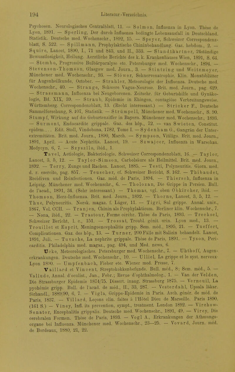 Psychosen. Neurologisches Centralblatt, 11. — Solmon, Influenza in Lyon. These de Lyon, 1891. — Sperling, Der durch Influenza bedingte Lebensausfall in Deutsehland. Statistik. Deutsche med. Wochensehr., 1892, 15. — Speyer, Schweizer Correspondenz- blatt, S. 522. — Spillmann, Prophj^laktisehe Chininbehandlung. Gaz. hebdom., 2. — Squire, Laneet, 1890, L, 71 und 8-13, und IL, 333. — Standthartner, 24stündige Bewusstlosigkcit, Heilung. Aerztliche Berichte des k. k. Krankenhauses Wien, 1891, S. 64. — Stembo, Progressive Bulbärparalyse etc. Petersburger med. Wochensehr., 1894. — Stevenson-Thomson, Glasgow med. Journ., 3. — Stintzing und Weitemeyer, Münehener med. Wochensehr., 93. — Stöwer, Sehnervenatrophie. Klin. Monatsblätter für Augenheilkunde, October. — Strahler, Meteorologie der Influenza. Deutsehe med. Wochensehr., 40. — Strange, Schwere Vagus-Neurose. Brit. med. Journ., pag. 629. — Strassmann, Influenza bei Neugeborenen. Zeitsehr. für Geburtshilfe und Gynäko- logie, Bd. XIX, 39. — Straub, Epidemie in Ehingen, contagiöse Verbreitungsweise. Württemberg. Correspondenzblatt, 13. fRecht interessant.) — Stricker F., Deutsche Sammelforschung, S. 107, Statistik. — Strümpell, Münchener med. Wochensehr., S. 90. Stumpf, Wirkung auf die Geburtenziffer in Bayern. Münehener med. Wochensehr., 1893. — Surmont, Endocardite grippale. Gaz. des hop., 72. — van Swieten, Gonstitut. epidem.... Edit. Stell, Vindobona, 1782, Tome I. — Sydenham G., Gangrän der Unter- extremitäten. Brit. med. Journ., 1890, March. — Sympson, Vitiligo. Brit. med. Journ., 1891, April. — Acute Nephritis. Laneet, 19. — Szwajcer, Influenza in Warschau. Medyeyn, 6, 7. — Szyszllo, ibid., 1. Tavel, Aetiologie, Bakteriologie. Schweizer Correspondenzblatt, 16. — Taylor, Laneet, 3, 5, 12. — Taylor-Simsen, Carbolsäure als Heilmittel. Brit. med. Journ., 1892. — Terry, Zunge und Rachen. Laneet, 1885. — Testi, Polyneuritis. Giorn. med. d. r. esereito, pag. 857. — Teuscher, cf. Schweizer Bericht, S. 162. — Thibaudet, Recidiven und Reinfeetionen. Gaz. med. de Paris, 1894. — Thier sc h, Influenza in Leipzig. Münehener med. Wochensehr., 6. — Tholozan, Die Grippe in Persien. Bull, de l'acad., 1891, 34. (Sehr interessant.) — Thomas, vgl. oben Obkircher, ibid. — Thomson, Herz-Influenza. Brit. med. Journ., 1892. — Thörne, Laneet, 3, 5, 12. — Thue, Polyneuritis. Norsk. magaz. f. Läger, 11. — Tigri, Sul grippe. Annal. univ., 1867, Vol. CCn. — Tranjen, Chinin als Prophylaktieum. Berliner klin. Wochensehr., 7. — Nona, ibid., 22. — Trastour, Forme eerebr. These de Paris, 1893. — Treehsel, Schweizer Berieht, 1. c, 151. — Trossat, Troubl. genit. urin. Lyon med., 13. — Trouillet et Esprit, Meningoeneephalitis gripp. Sem. med., 1895, 21. — Tueffert, Complicationen. Gaz. des hop., 13. — Turner, 200Fälle mit Saliein behandelt. Laneet, 1891, Juli. — Tuvaehe, La nephrite grippale. These de Paris, 1891. — Tyson, Peri- carditis. Philadelphia med. magaz., pag. 494, und Med. news, 6. Ucke, Meteorologisches. Petersburger med. Wochensehr., 7. — Uhthoff, Augen- erkrankungen. Deutsche med. Wochensehr., 10. — Ulliel, La grippe et le syst, nerveux- Lyon 1890. — Umpfenbaeh, Fieber etc. Wiener med. Presse, 7. Vaillard et Vincent, Streptokokkenbefunde. Bull, med., 8; Sem. med., 5. — Vallüde, Annal. d'oculist., Jan., Febr.; Revue d'ophthalmolog., 1. — Van der Velden, Die Strassburger Epidemie 1874/75. Dissert. inaug. Strassburg 1875. — Verneuil, La pyohemie gripp. Bull, de l'acad. de med., IL, 33, 287. — Vesterdahl, Upsala läkar. förhandl., 1889/90, 6, 7. — Vigla, Grippe-Epidemie in Paris. Arch. gener. de med. de Paris, 1837. — Villard, Le9ons clin. faites ä l'Hotel Dieu de Marseille. Paris 1890. (161 S.) — Viney, Infl. its prevention, sympt., treatment. London 1892. — Virchow- Senator, Encephalitis grippalis. Deutsehe med. Wochensehr., 1891, 49. — Virey, Die cerebralen Formen. These de Paris, 1893. — Vogl A., Erkrankungen der Athmungs- organe bei Influenza. Münehener med. Wochensehr., 23—25. — Vovard, Journ. med. de Bordeaux, 1880, 21, 22.