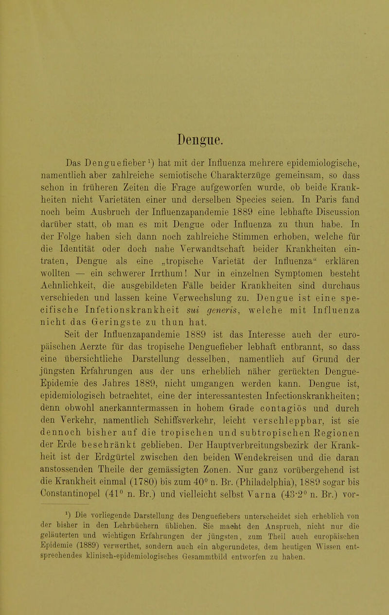Das Denguefieber ^) hat mit der Influenza mehrere epidemiologische, namentUch aber zahlreiche semiotische Charakterzüge gemeinsam, so dass schon in früheren Zeiten die Frage aufgeworfen wurde, ob beide Krank- heiten, nicht Varietäten einer und derselben Speeles seien. In Paris fand noch beim Ausbruch der Influenzapandemie 1889 eine lebhafte Discussion darüber statt, ob man es mit Dengue oder Influenza zu thun habe. In der Folge haben sich dann noch zahlreiche Stimmen erhoben, welche für die Identität oder doch nahe Verwandtschaft beider Krankheiten ein- traten, Dengue als eine „tropische Varietät der Influenza erklären wollten — ein schwerer Irrthum! Nur in einzelnen Symptomen besteht Aehnlichkeit, die ausgebildeten Fälle beider Krankheiten sind durchaus verschieden und lassen keine Verwechslung zu. Dengue ist eine spe- cifische Infetionskrankheit sui generis, welche mit Influenza nicht das Geringste zu thun hat. Seit der Influenzapandemie 1889 ist das Interesse auch der euro- päischen Aerzte für das tropische Denguefieber lebhaft entbrannt, so dass eine übersichtliche Darstellung desselben, namentUch auf Grund der jüngsten Erfahrungen aus der uns erheblich näher gerückten Dengue- Epidemie des Jahres 1889, nicht umgangen werden kann. Dengue ist, epidemiologisch betrachtet, eine der interessantesten Infectionskrankheiten; denn obwohl anerkanntermassen in hohem Grade contagiös und durch den Verkehr, namentlich Schifisverkehr, leicht verschleppbar, ist sie dennoch bisher auf die tropischen und subtropischen Eegionen der Erde beschränkt geblieben. Der Hauptverbreitungsbezirk der Krank- heit ist der Erdgürtel zwischen den beiden Wendekreisen und die daran anstossenden Theile der gemässigten Zonen. Nur ganz vorübergehend ist die Krankheit einmal (1780) bis zum 40<> n. Br. (Philadelphia), 1889 sogar bis Constantinopel (41 n. Br.) und vielleicht selbst Varna (43-2 n. Br.) vor- ') Die vorliegende Darstellmig des Denguefiebers unterselieidet sicla erheblioli von der bisiier in den Lehrbüchern üblichen. Sie macht den Anspruch, nicht nur die geläuterten und wichtigen Erfahrungen der jüngsten, zum Theil auch europäischen Epidemie (1889) verwerthet, sondern auch ein abgerundetes, dem heutigen AVissen ent- sprechendes klinisch-epidemiologisches Gesammtbild entworfen zu haben.