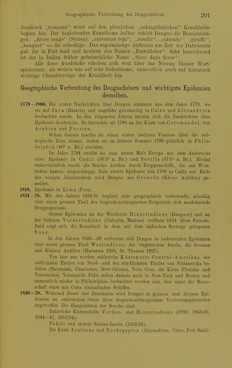 Ausdraek „trancazo weist auf den plötzlichen „schlagälmlichen Krankheits- beginn hin. Der hegieitenclen Exantheme halber erhielt Dengue die Bezeiclinun- gen: „tievre rouge (Syrien), „calentura roja, „rosalia, ,,colorado, „giraffe, „bouquet = die scheckige. Das regelmässige Auftreten zur Zeit der Dattelernte gab ihr in Port Said und Arabien den Namen „Dattelfieber. Sehr bezeichnend ist der in Indien früher gebräuchliche Name „three days fever. Alle diese Ausdrücke erheben sich weit über das Niveau blosser Wort- spielereien; sie weisen uns auf sehr bedeutsame, namentlich auch auf historisch wichtige Charakterzüge der Krankheit hin. Geographische Verbreitung des Denguefiebers und wichtigste Epidemien desselben. 1779—1800. Die ersten Nachrichten über Dengue stammen aus dem Jahre 1779, wo sie auf Java (Batavia) und ungefähr gleichzeitig in Oairo und Alexandrien beobachtet wurde. In den folgenden Jahren häufen sieh die Nachrichten über Epidemie-Ausbrüche. So herrschte sie 1780 an der Küste von Coromandel, von Arabien und Persien. Schon damals machte sie einen ersten isolirten Verstoss über die sub- tropische Zone hinaus, indem sie im heissen Sommer 1780 plötzhch in Phila- delphia (40 n. Br.) erschien. Im Jahre 1784 streifte sie zum ersten Male Europa mit dem Ausbruche einer Epidemie in Oadix (36-5° n. Br.) und Sevilla (37-5° n. Br.). Höchst wahrscheinlich wurde die Seuche dorthin durch Truppenschitfe, die aus West- indien kamen, eingeschleppt. Eine zweite Epidemie trat 1788 in Gadix auf Ende des vorigen Jahrhunderts wird Dengue aus Grenada (Kleine Antillen) ge- meldet. 1818. Epidemie in Lima (Peru). 1824—28. Mit den Jahren 1824/25 beginnt eine geographisch bedeutende, allmälig über einen grossen Theil des tropisch-subtropischen Erdgürtels sieh ausdehnende Dengueperiode. Grosse Epidemien an der Westküste Hinterindiens (Eangoon) und an der Ostküste Vorderindiens (Galcutta, Madras) eröffnen 1824 diese Periode. Bald zeigt sieh die Krankheit in dem auf dem indischen Seewege gelegenen Suez. In den Jahren 1826—28 verbreitet sieh Dengue in bedeutenden Epidemien über einen grossen Theil West Indiens, die virginischen Inseln, die Grossen und Kleinen Antillen (Havanna 1826, St. Thomas 1827). Von hier aus werden zahlreiche Küstenorte Gentrai-Amerikas, des südlichsten Theiles von Nord- und des nördlichsten Theiles von Südamerika be- fallen (Savannah, Gharleston, New-Orleans, Vera Cruz, die Küste Floridas und Venezuelas). Vereinzelte Fälle sollen damals auch in New-York und Boston und namentlich wieder in Philadelphia beobachtet worden sein, hier unter der Mann- schaft eines aus Cuba einlaufenden Schiffes. 1830—70. Während dieser vier Decennien wird Dengue in grossen und kleinen Epi- demien an zahlreichen Orten ihres tropisch-subtropischen Verbreitungsbezirkes angetroffen. Die Hauptstätten der Seuche sind: Zahlreiche Küstenstädte Vorder- und Hinterindiens (1830, 1835/36, 1844-47, 1853/54). Tahiti und andere Südsee-lnseln (1852/53). Die Küste Arabiens und Nordegypten (Alexandrien. Gairo, Port Said)-