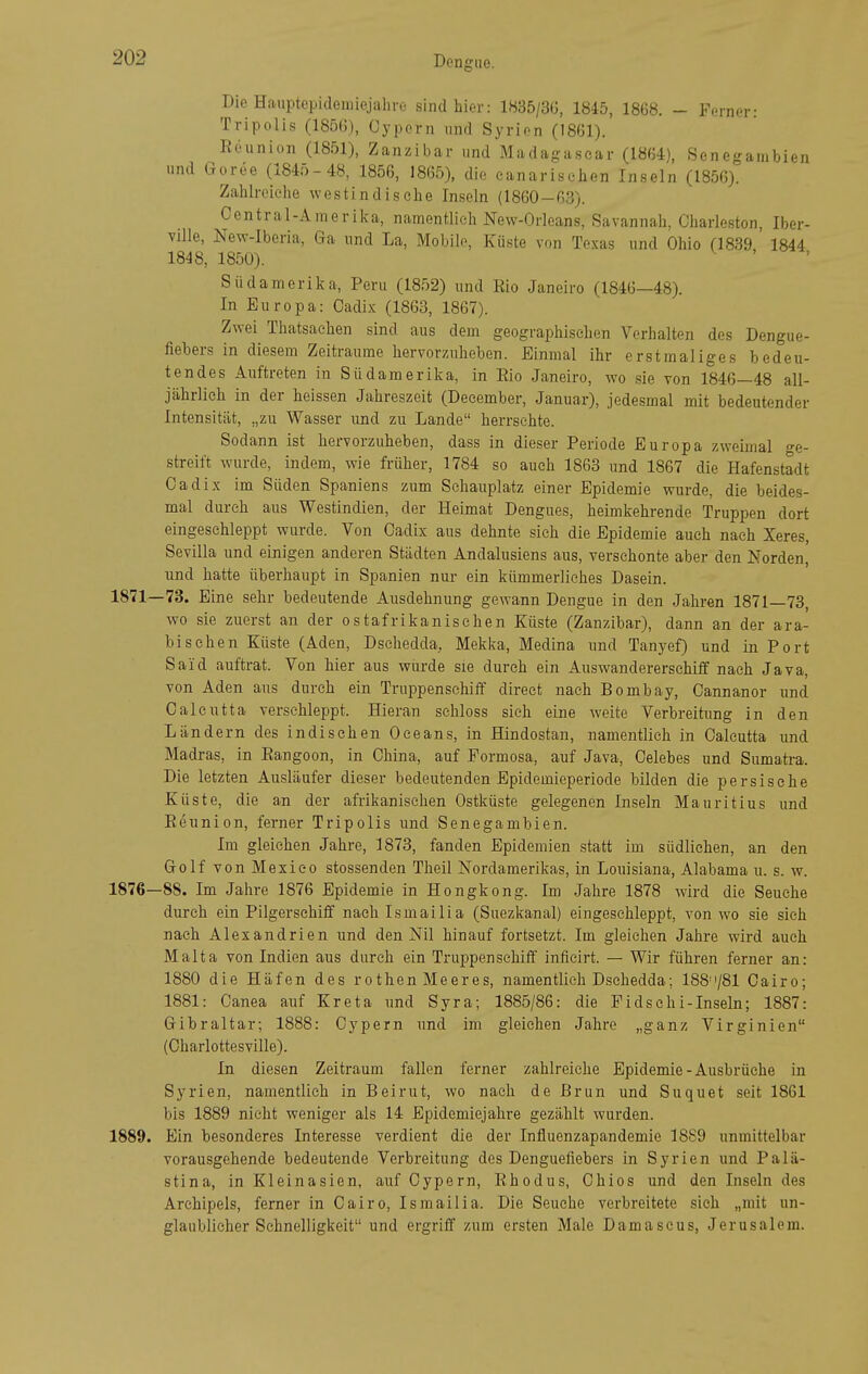 Die Hauptepideiniejahro sind hier: 1835/3Ü, 184-5, 1868. - Ferner- Tripolis (1856), Cypern und Syrien (1861). Rcunion (1851), Zanzibar und Madagascar (1864), Seneganibien und Goree (1845-48, 1856, 1865), die canariselien Inseln (1856). Zahlreiche westindische Inseln (1860-63). Centrai-Amerika, namentlich New-Orleans, Savannah, Charleston, Iber- ville, New-Iberia, Ga und La, Mobile, Küste von Te.xas und Ohio (1839 1844 1848, 1850). Südamerika, Peru (1852) und Rio Janeiro (1846—48). In Europa: Oadix (1863, 1867). Zwei Thatsachen sind aus dem geographischen Verhalten des Dengue- fiebers in diesem Zeiträume hervorzuheben. Einmal ihr erstmaliges bedeu- tendes Auftreten in Südamerika, in Eio Janeiro, wo sie von 1846—48 all- jährlich in der heissen Jahreszeit (Deeember, Januar), jedesmal mit bedeutender Intensität, „zu Wasser und zu Lande herrsehte. Sodann ist hervorzuheben, dass in dieser Periode Europa zweimal o-e- streift wurde, indem, wie früher, 1784 so auch 1863 und 1867 die Hafenstadt Cadix im Süden Spaniens zum Schauplatz einer Epidemie wurde, die beides- mal durch aus Westindien, der Heimat Dengues, heimkehrende Truppen dort eingeschleppt wurde. Von Cadix aus dehnte sich die Epidemie auch nach Xeres, Sevilla und einigen anderen Städten Andalusiens aus, verschonte aber den Norden, und hatte überhaupt in Spanien nur ein kümmerliches Dasein. 1871—73. Eine sehr bedeutende Ausdehnung gewann Dengue in den Jahren 1871—73, wo sie zuerst an der ostafrikanischen Küste (Zanzibar), dann an der ara- bischen Küste (Aden, Dschedda, Mekka, Medina und Tanyef) und in Port Said auftrat. Von hier aus wurde sie durch ein Auswandererschitf nach Java, von Aden aus durch ein Truppenschiff direct nach Bombay, Cannanor und Calcutta verschleppt. Hieran schloss sich eine weite Verbreitung in den Ländern des indischen Oceans, in Hindostan, namentlich in Calcutta und Madras, in Eangoon, in China, auf Pormosa, auf Java, Celebes und Sumatra. Die letzten Ausläufer dieser bedeutenden Epidemieperiode bilden die persische Küste, die an der afrikanischen Ostküste gelegenen Inseln Mauritius und Reunion, ferner Tripolis und Senegambien. Im gleichen Jahre, 1873, fanden Epidemien statt im südlichen, an den Golf von Mexico stossenden Theil Nordamerikas, in Louisiana, Alabama u. s. w. 1876—88. Im Jahre 1876 Epidemie in Hongkong. Im Jahre 1878 wird die Seuche durch ein Pilgerschiff nach Ismailia (Suezkanal) eingeschleppt, von wo sie sich nach Alexandrien und den Nil hinauf fortsetzt. Im gleichen Jahre wird auch Malta von Indien aus durch ein Truppenschiff inficirt. — Wir führen ferner an: 1880 die Häfen des rothen Meeres, namentlich Dschedda; 188'781 Cairo; 1881: Oanea aiif Kreta und Syra; 1885/86: die Pidschi-Inseln; 1887: Gibraltar; 1888: Cypern und im gleichen Jahre „ganz Virginien (Charlottesville). In diesen Zeitraum fallen ferner zahlreiche Epidemie-Ausbrüche in Syrien, namentlich in Beirut, wo nach de Brun und Suquet seit 1861 bis 1889 nicht weniger als 14 Epidemiejahre gezählt wurden. 1889. Ein besonderes Interesse verdient die der Influenzapandemie 18S9 unmittelbar vorausgehende bedeutende Verbreitung des Denguefiebers in Syrien und Palä- stina, in Kleinasien, auf Cypern, Rhodus, Chios und den Inseln des Archipels, ferner in Cairo, Ismailia. Die Seuche verbreitete sieh „mit un- glaublicher Schnelligkeit und ergriff zum ersten Male Damascus, Jerusalem.