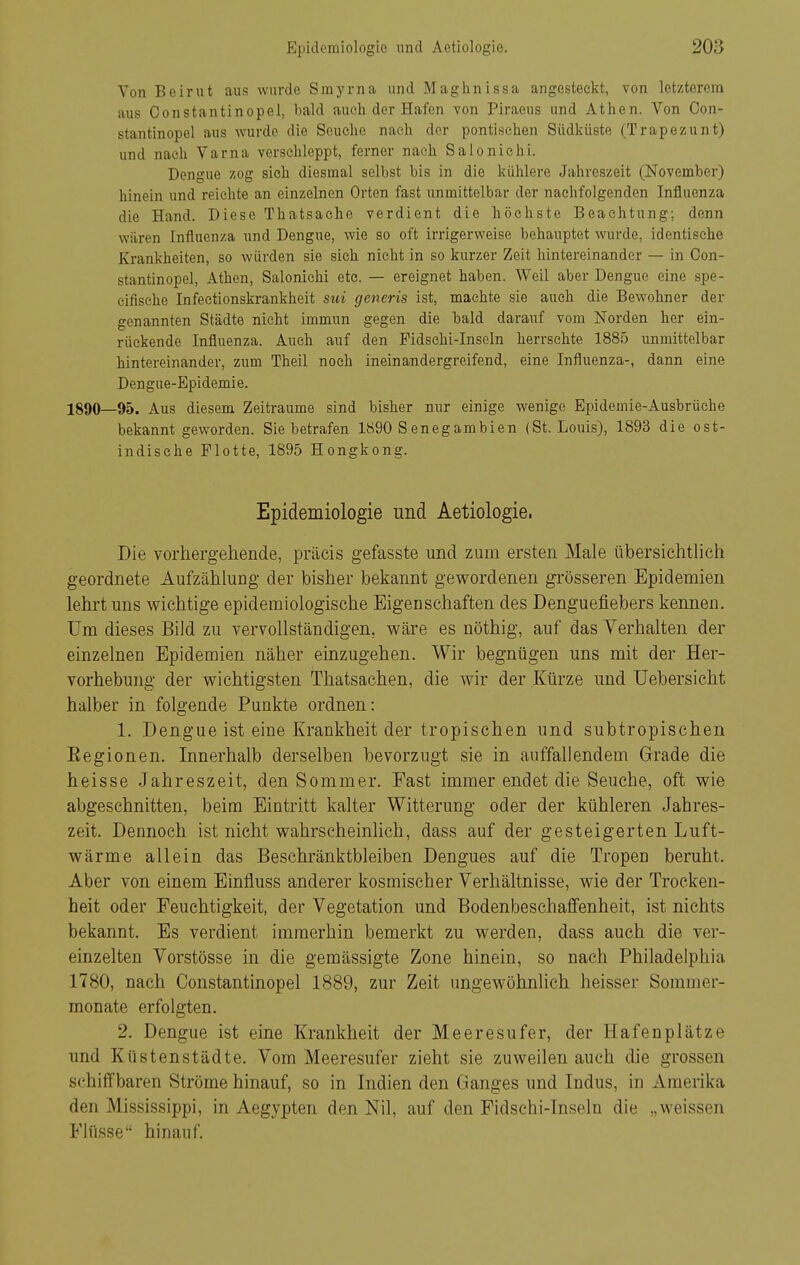 Von Beirut aus wurde Smj'rna und Magiinissa angesteckt, von letzterem aus Constantinopel, bald auch der Hafen von Piraeus und Athen. Von Oon- stantinopel aus wurde die Seuche nach der pontisehen Südküste (Trapezunt) und nach Varna verschleppt, ferner nach Salonichi. Dengue zog sieh diesmal selbst bis in die kühlere Jahreszeit (November) hinein und reichte an einzelnen Orten fast unmittelbar der nachfolgenden Influenza die Hand. Diese Thatsaehe verdient die höchste Beachtung; denn wären Influenza und Dengue, wie so oft irrigerweise behauptet wurde, identische Krankheiten, so würden sie sich nicht in so kurzer Zeit hintereinander — in Con- stantinopel, Athen, Salonichi etc. — ereignet haben. Weil aber Dengue eine spe- eifisehe Infectionskrankheit siii generis ist, machte sie auch die Bewohner der genannten Städte nicht immun gegen die bald darauf vom Norden her ein- rückende Influenza. Auch auf den Fidschi-Inseln herrschte 1885 unmittelbar hintereinander, zum Theil noch ineinandergreifend, eine Influenza-, dann eine Dengue-Epidemie. 1890—95. Aus diesem Zeiträume sind bisher nur einige wenige Epidemie-Ausbrüche bekannt geworden. Sie betrafen 1890 Senegambien (St. Louis), 1893 die ost- indische Flotte, 1895 Hongkong. Epidemiologie und Aetiologie. Die vorhergehende, präcis gefasste und zum ersten Male übersichtlich geordnete Aufzählung der bisher bekannt gewordenen grösseren Epidemien lehrt uns wichtige epidemiologische Eigenschaften des Denguefiebers kemien. Um dieses Bild zu vervollständigen, wäre es nöthig, auf das Verhalten der einzelnen Epidemien näher einzugehen. Wir begnügen uns mit der Her- vorhebung der wichtigsten Thatsachen, die wir der Kürze und Uebersicht halber in folgende Punkte ordnen: 1. Dengue ist eine Krankheit der tropischen und subtropischen Eegionen. Innerhalb derselben bevorzugt sie in auffallendem Grade die heisse Jahreszeit, den Sommer. Fast immer endet die Seuche, oft wie abgeschnitten, beim Eintritt kalter Witterung oder der kühleren Jahres- zeit. Dennoch ist nicht wahrscheinlich, dass auf der gesteigerten Luft- wärme allein das Beschränktbleiben Dengues auf die Tropen beruht. Aber von einem Einfluss anderer kosmischer Verhältnisse, wie der Trocken- heit oder Feuchtigkeit, der Vegetation und Bodenbeschaffenheit, ist nichts bekannt. Es verdient immerhin bemerkt zu werden, dass auch die ver- einzelten Vorstösse in die gemässigte Zone hinein, so nach Philadelphia 1780, nach Constantinopel 1889, zur Zeit ungewöhnHch heisser Sommer- monate erfolgten. 2. Dengue ist eine Krankheit der Meeresufer, der Hafenplätze und Küstenstädte. Vom Meeresufer zieht sie zuweilen auch die grossen schiffbaren Ströme hinauf, so in Indien den Ganges und Indus, in Amerika den Mississippi, in Aegypten den Nil, auf den Fidschi-Inseln die „weissen Flüsse hinauf.