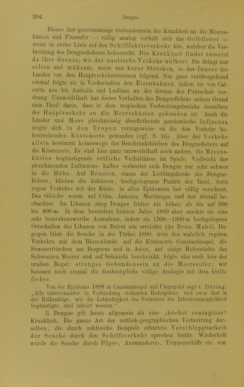 Dieses fast gesetzmässige Gebimdensein der Krankheit an die Meeres- küsten und Flussufer — völlig analog verhält sich das Gelbfieber — weist in erster Linie auf den Schifffahrtsverkehr hin, welcher die Ver- breitung des Denguefieberss beherrscht. Die Krankheit findet zumeist da ihre Grenze, wo der nautische Verkehr aufhört. Sie dringt nur selten und mühsam, meist nur kurze Strecken, in das Innere des Landes vor, den Hauptverkehrsstrassen folgend. Nur ganz vorübergehend einmal folgte sie in Vorderindien den Eisenbahnen, indem sie von Cal- cutta aus bis Amballa und Ludiana an der Grenze des Puntschab vor- drang. Unzweifelhaft hat dieses Verhalten des Denguefiebers seinen Grund zum Theil darin, dass in dein tropischen Verbreitungsbezirke desselben der Hauptverkehr an die Meeresküsten gebunden ist. Auch die Länder und Meere gleichmässig überfluthende pandemische Influenza zeigte sich in den Tropen vorzugsweise an die den Verkehr be- herrschenden Küstenorte gebunden (vgl. S. 16). Aber der Verkehr allein bestimmt keineswegs das Beschränktbleiben des Denguefiebers auf die Küstenorte. Es sind hier ganz unzweifelhaft noch andere, die Meeres- küsten begünstigende örtliche Verhältnisse im Spiele. Vielleicht der abnehmenden Luftwärme halber verbreitet sieh Dengue nur sehr schwer in die Höhe. Auf Eeunion, einem der Lieblingsherde des Dengue- fiebers, blieben die kühleren, hochgelegenen Punkte der Insel, trotz regen Verkehrs mit der Küste, in allen Epidemien fast völlig verschont. Das Gleiche wurde auf Ouba, Jamaica, Martinique und fast überall be- obachtet. Im Libanon stieg Dengue früher nie höher, als bis auf 300 bis 400 m. In dem besonders heissen Jahre 1889 aber machte sie eine sehr bemerkenswerthe Ausnahme, indem sie 1200—1500 m hochgelegene Ortschaften des Libanon von Beirut aus erreichte (de Brun, Mahe). Da- gegen blieb die Seuche in der Türkei 1889, trotz des wahrlich regsten Verkehrs mit dem Binnenlande, auf die Küstenorte Constantinopel, die Sommerfrischen am Bosporus und in Asien, auf einige Hafenstädte des Schwarzen Meeres und auf Salonichi beschränkt, folgte also auch hier der uralten Begel: strenges Gebundensein an die Meeresufer; wir betonen noch einmal die diesbezügliche völlige Analogie mit dem Gelb- fieber. Von der Epidemie 1889 in Constantinopel und Umgegend sagt v. Düring: „Alle untereinander in Verbindung stehenden Hafenplätze, und zwar fast in der Eeihenfolge, wie die Lebhaftigkeit des Verkehres die Infectionsmöglichkeit begünstigte, sind inficirt worden. 3. Dengue gilt heute allgemein als eine „höchst contagiöse Krankheit. Die ganze Art der zeitlich-geographischen Verbreitung der- selben, die durch zahlreiche Beispiele erhärtete Verschleppbarkeit der Seuche durch den Schiffsverkehr sprechen hiefür. Wiederholt wurde die Seuche durch Pilger-, Auswanderer-, Truppenschiffe etc. von