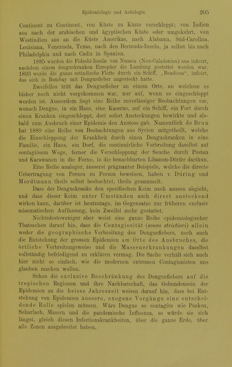 Contiiient zu Coiitinent, von Küste zu Küste verschleppt; von Indien aus nach der arabischen und ägyptischen Küste oder umgekehrt, von Westindien aus an die Küste Amerikas, nach Alabama, Süd-Oarolina, Louisiana, Venezuela, Texas, nach den Bermuda-Inseln, ja selbst bis nach Philadelphia und nach Cadix in Spanien. 1885 wurden die Pidschi-Insehi von Nuniea (Neu-Caladonien) aus inflcirt, nachdem einem denguekranken Europäer die Landung gestattet worden war. 1893 wurde die ganze ostindische Flotte durch ein Schiff, „Boadicea, inficirt, das sich in Bombay mit Denguefieber angesteckt hatte. Zweifellos tritt das Denguefieber an einem Orte, an welchem es bisher noch nicht vorgekommen war, nur auf, wenn es eingeschleppt worden ist. Ausserdem liegt eine Reihe zuverlässiger Beobachtungen vor, wonach Dengue, in ein Haus, eine Kaserne, auf ein Schilf, ein Fort durch einen Kranken eingeschleppt, dort sofort Ansteckungen bewirkte und als- bald zum Ausbruch einer Epidemie den Anstoss gab. Namentlich de Brun hat 1889 eine Reihe von Beobachtungen aus Syrien mitgetheilt, welche die Einschleppung der Krankheit durch einen Denguekranken in eine Familie, ein Haus, ein Dorf, die continuirliche Verbreitung daselbst auf contagiösem Wege, ferner die Verschleppung der Seuche durch Posten und Karawanen in die Ferne, in die benachbarten Libanon-Dörfer darthun. Eine Reihe analoger, äusserst prägnanter Beispiele, welche die directe Uebertragung von Person zu Person beweisen, haben v. Düring und Mordtmann theils selbst beobachtet, theiis gesammelt. Dass der Denguekranke den specifischen Keim nach aussen abgiebt, und dass dieser Keim unter Umständen auch direet ansteckend wirken kann, darüber ist heutzutage, im Gegensatze zur früheren exclusiv miasmatischen Auffassung, kein Zweifel mehr gestattet. Nichtsdestoweniger aber weist eine ganze Reihe epidemiologischer Thatsachen darauf hin, dass die Oontagiosität (sensu strictiori) allein weder die geographische Verbreitung des Denguefiebers, noch auch die Entstehung der grossen Epidemien am Orte des Ausbruches, die örtliche Verbreitungsweise und die Massenerkrankungen daselbst vollständig befriedigend zu erklären vermag. Die Sache verhält sich auch hier nicht so einfach, wie die modernen extremen Oontagionisten uns glauben machen wollen. Schon die exclusive Beschränkung des Denguefiebers auf die tropischen Regionen und ihre Nachbarschaft, das Gebundensein der Epidemien an die heisse Jahreszeit weisen darauf hin, dass bei Ent- stehung von Epidemien äussere, exogene Vorgänge eine entschei- dende Rolle spielen müssen. Wäre Dengue so contagiös wie Pocken, Scharlach, Masern und die pandemische Influenza, so würde sie sich längst, gleich diesen Infectionskrankheiten, über die ganze Erde, über alle Zonen ausgebreitet haben.