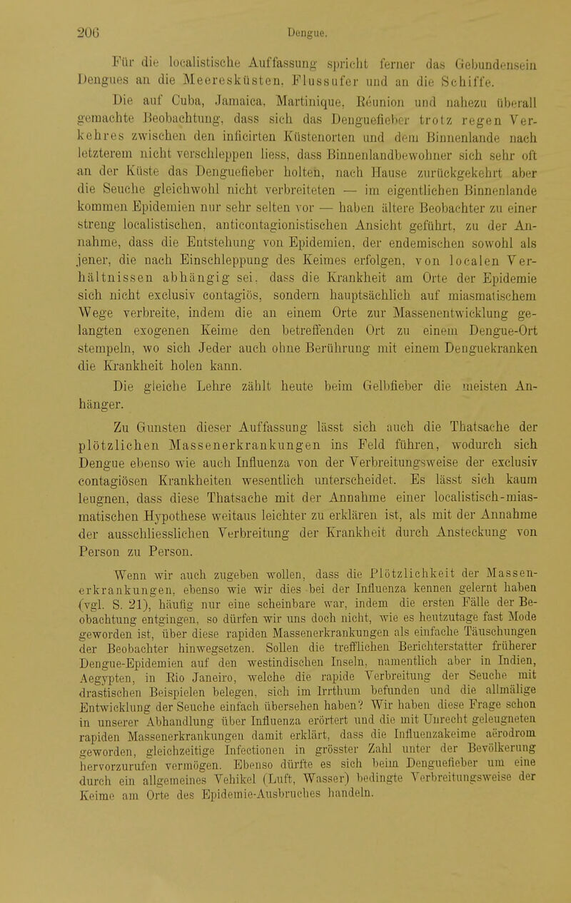 Für die localistische Auffassung spricht ferner das Gebundensein Dengues an die Meeresküsten, Flussufer und an die Schiffe. Die auf Cuba, Jamaica, Martinique, Eeunioii und nahezu überall geraachte Beobachtung, dass sich das Deuguefiebcr trotz regen Ver- kehres zwischen den inficirten Küstenorten und dem Binnenlande nach letzterem nicht verschleppen Hess, dass Binnenlandbewohner sich sehr oft an der Küste das Denguefieber holten, nach Hause zurückgekehrt aber die Seuche gleichwohl nicht verbreiteten — im eigenthchen Binnenlande kommen Epidemien nur sehr selten vor — haben ältere Beobachter zu einer streng localistischen, anticontagionistischen Ansicht geführt, zu der An- nahme, dass die Entstehung von Epidemien, der endemischen sowohl als jener, die nach Binschleppung des Keimes erfolgen, von localen Ver- hältnissen abhängig sei, dass die Krankheit am Orte der Epidemie sich nicht exclusiv eontagiös, sondern hauptsächlich auf miasmatischem Wege verbreite, indem die an einem Orte zur Massenentwicklung ge- langten exogenen Keime den betreifenden Ort zu einem Dengue-Ort stempeln, wo sich Jeder auch ohne Berührung mit einem Denguekranken die Krankheit holen kann. Die gleiche Lehre zählt heute beim Gelbfieber die meisten An- hänger. Zu Gunsten dieser Auffassung lässt sich auch die Thatsaehe der plötzlichen Massenerkrankungen ins Feld führen, wodurch sich Dengue ebenso wie auch Influenza von der Verbreitungsweise der exclusiv contagiösen Krankheiten wesentlich unterscheidet. Es lässt sich kaum leugnen, dass diese Thatsaehe mit der Annahme einer localistisch-mias- matischen Hypothese weitaus leichter zu erklären ist, als mit der Annahme der ausschliesslichen Verbreitung der Krankheit durch Ansteckung von Person zu Person. Wenn wir auch zugeben wollen, dass die Plötzlichkeit der Massen- erkrankungen, ebenso wie wir dies bei der Influenza kennen gelernt haben (vgl. S. 21), häutig nur eine scheinbare war, indem die ersten Fälle der Be- obachtung entgingeji, so dürfen wir uns doch nicht, wie es heutzutage fast Mode geworden ist, über diese rapiden Massenerkrankungen als einfache Täuschungen der Beobachter hinwegsetzen. Sollen die treffhchen Berichterstatter früherer Dengue-Epidemien auf den westindischen Inseln, namentbch aber in Indien, Aegypten, in Bio Janeiro, welche die rapide Verbreitung der Seuche mit drastischen Beispielen belegen, sich im Irrthum befunden und die allmälige Entwicklung der Seuche einfach übersehen haben? Wir haben diese Frage schon in unserer Abhandlung über Influenza erörtert und die mit Unrecht geleugneten rapiden Massenerkrankungen damit erklärt, dass die Influenzakeime aerodrom geworden, gleichzeitige Infectionen in grösster Zahl unter der Bevölkerung hervorzurufen vermögen. Ebenso dürfte es sich beim Denguefleber um eine durch ein allgemeines Vehikel (Luft, Wasser) bedingte Verbreitungsweise der Keime am Orte des Epidemie-Ausbruches handeln.