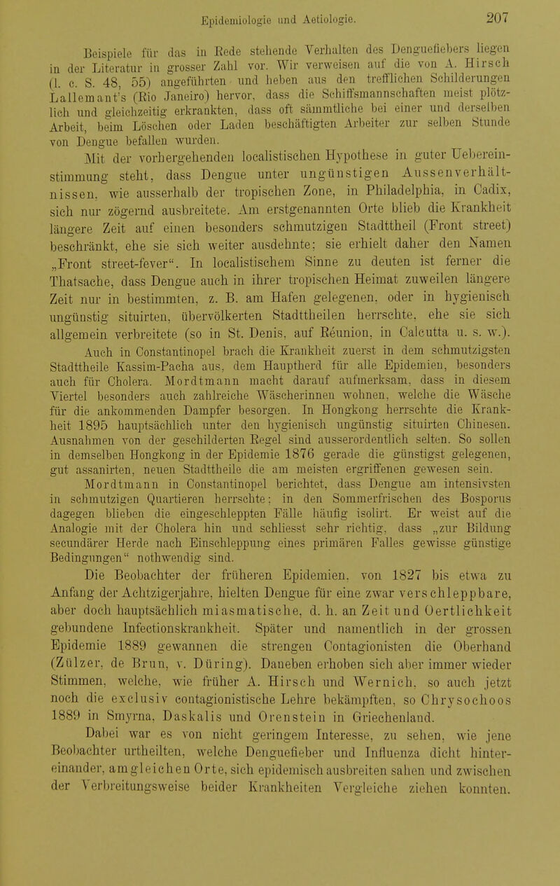Beispiele für das in Eede stehende Verhalten des Denguefiebers liegen in der Literatur in grosser Zahl vor. Wir verweisen auf die von A. Hirsch (1. c. S. 48, 55) angeführten und heben aus den treffliehen Sehilderungen Lallemant's (Eio Janeiro) hervor, dass die Schiffsmannschaften raeist plötz- lich und gleichzeitig erkrankten, dass oft säinmtliche bei einer und derselben Arbeit, beim Löschen oder Laden beschäftigten Arbeiter zur selben Stunde von Dengue befallen wurden. Mit der vorhergehenden localistisehen Hypothese in guter üeberein- stimmung steht, dass Dengue unter ungünstigen Aussenverhält- nissen, wie ausserhalb der tropischen Zone, in Philadelphia, in Cadix, sieh nur zögernd ausbreitete. Am erstgenannten Orte blieb die Krankheit längere Zeit auf einen besonders schmutzigen Stadttheil (Front street) beschränkt, ehe sie sich weiter ausdehnte; sie erhielt daher den Namen „Front street-fever. In loealistischem Sinne zu deuten ist ferner die Thatsache, dass Dengue auch in ihrer tropischen Heimat zuweilen längere Zeit nur in bestimmten, z. B. am Hafen gelegenen, oder in hygienisch ungünstig situirten, übervölkerten Stadttheilen herrschte, ehe sie sich allgemein verbreitete (so in St. Denis, auf Beunion, in Calcutta u. s. w.). Auch in Constantinopel brach die Krankheit zuerst in dem schmutzigsten Stadttheile Kassim-Pacha aus, dem Hauptherd für alle Epidemien, besonders auch für Cholera. Mordtmann macht darauf aufmerksam, dass in diesem Viertel besonders auch zahlreiche Wäscherinnen wohnen, welche die Wäsche für die ankommenden Dampfer besorgen. In Hongkong herrschte die Krank- heit 1895 hauptsächUch unter den hygienisch ungünstig situü'ten Chinesen. Ausnahmen von der geschilderten Eegel sind ausserordentlich selten. So sollen in demselben Hongkong in der Epidemie 1876 gerade die günstigst gelegenen, gut assanirten, neuen Stadttheile die am meisten ergriffenen gewesen sein. Mordtmann in Constantinopel berichtet, dass Dengue am intensivsten in schmutzigen Quartieren herrschte; in den Sommerfrischen des Bosporus dagegen blieben die eingeschleppten Fälle häufig isolirt. Er weist auf die Analogie mit der Cholera hin und schliesst sehr richtig, dass „zur Bildung secundärer Herde nach Einschleppung eines primären Falles gewisse günstige Bedingungen nothwendig sind. Die Beobachter der früheren Epidemien, von 1827 bis etwa zu Anfang der Achtzigerjahre, hielten Dengue für eine zwar verschleppbare, aber doch hauptsächlich miasmatische, d. h. an Zeit und üertlichkeit gebundene Infectionskrankheit. Später und namentlich in der grossen Epidemie 1889 gewannen die strengen Oontagionisten die Oberhand (Zülzer, de Brun, v. Düring). Daneben erhoben sich aber immer wieder Stimmen, welche, wie früher A. Hirsch und Wernich, so auch jetzt noch die exclusiv coutagionistische Lehre bekämpften, so Ohrysoehoos 1889 in Srayrna, Daskalis und Orenstein in Griechenland. Dabei war es von nicht geringem Interesse, zu sehen, wie jene Beol)achter urtheilten, welche Denguefieber und Influenza dicht hinter- einander, am gleichen Orte, sieh epidemisch ausbreiten sahen und zwischen der Verbreitungsweise beider Krankheiten Vergleiche ziehen konnten.