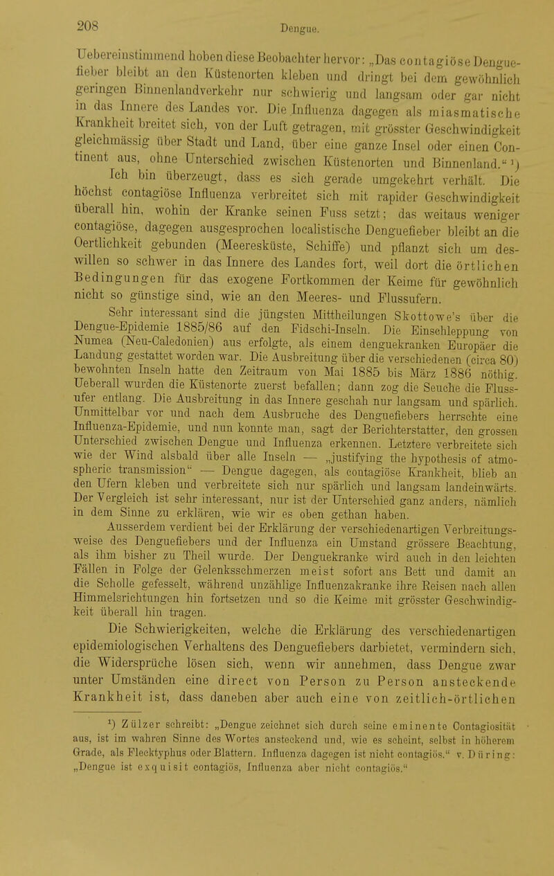 Ueberemstimmend hoben diese Beobachter hervor: „Das coiitagiöseDengue- fieber bleibt an den Küsteaorten kleben und dringt bei dem gewöhnlich geringen Binnenlandverkehr nur schwierig und langsam oder gar nicht m das Innere des Landes vor. Die Influenza dagegen als miasmatische Krankheit breitet sieh, von der Luft getragen, mit grösster Geschwindigkeit gleiehraässig über Stadt und Land, über eine ganze Insel oder einen Con- tinent aus, ohne Unterschied zwischen Küstenorten und Binnenland. Ich bin überzeugt, dass es sich gerade umgekehrt verhält. Die höchst contagiöse Influenza verbreitet sich mit rapider Geschwindigkeit überall hin, wohin der Ki-anke seinen Fass setzt; das weitaus weniger contagiöse, dagegen ausgesprochen localistische Denguefieber bleibt an die Oertlichkeit gebunden (Meeresküste, Schiffe) und pflanzt sich um des- willen so schwer in das Innere des Landes fort, weil dort die örtlichen Bedingungen für das exogene Fortkommen der Keime für gewöhnlich nicht so günstige sind, wie an den Meeres- und Flussufern. Sehr interessant sind die jüngsten Mittheilungen Skottowe's über die Dengue-Epidemie 1885/86 auf den Fidschi-Inseln. J3ie Einschleppung von Numea (Neu-Caledonien) aus erfolgte, als einem denguekranken Europäer die Landung gestattet worden war. Die Ausbreitung über die verschiedenen (circa 80) bewohnten Inseln hatte den Zeitraum von Mai 1885 bis März 1886 nöthig. Ueberau wurden die Küstenorte zuerst befallen; dann zog die Seuche die Fluss- ufer entlang. Die Ausbreitung in das Innere geschah nm- langsam und späiiich. Unmittelbar vor und nach dem Ausbruche des Denguefiebers herrschte eine Influenza-Epidemie, und nun konnte man, sagt der Berichterstatter, den grossen Unterschied zwischen Dengue und Influenza erkennen. Letztere verbreitete sich wie der Wind alsbald über alle Inseln — Justifying the hypothesis of atmo- spheric transmission'^ — Dengue dagegen, als contagiöse Krankheit, blieb an den Ufern kleben und verbreitete sich nur spärlich und langsam landeinwärts. Der Vergleich ist sehr interessant, nur ist der Unterschied ganz anders, nämlich in dem Sinne zu erklären, wie wir es oben gethan haben. Ausserdem verdient bei der Erklärung der verschiedenartigen Verbreitungs- weise des Denguefiebers und der Influenza ein Umstand grössere Beachtung, als ihm bisher zu Theil wurde. Der Denguekranke wird auch in den leichten Fällen in Folge der Grelenksschmerzen meist sofort ans Bett und damit an die Scholle gefesselt, während unzählige Influenzakranke ihre Belsen nach allen Himmelsrichtungen hin fortsetzen und so die Keime mit grösster Greschwindig- keit überall hin tragen. Die Schwierigkeiten, welche die Erklärung des verschiedenartigen epidemiologischen Verhaltens des Denguefiebers darbietet, vermindern sich, die Widersprüche lösen sich, wenn wir annehmen, dass Dengue zwar unter Umständen eine direct von Person zu Person ansteckende Krankheit ist, dass daneben aber auch eine von zeitlich-örtlichen ^) Zülzer schreibt: „Dengue zeichnet sich durch seine eminente Contagiositiit aus, ist im wahren Sinne des Wortes ansteckend und, wie es seheint, selbst in höherem Grade, als Flecktyphus oder Blattern. Influenza dagegen ist nicht eontagiös. v. Düring: „Dengue ist e.xquisit eontagiös, Influenza aber nielit contas;iös.