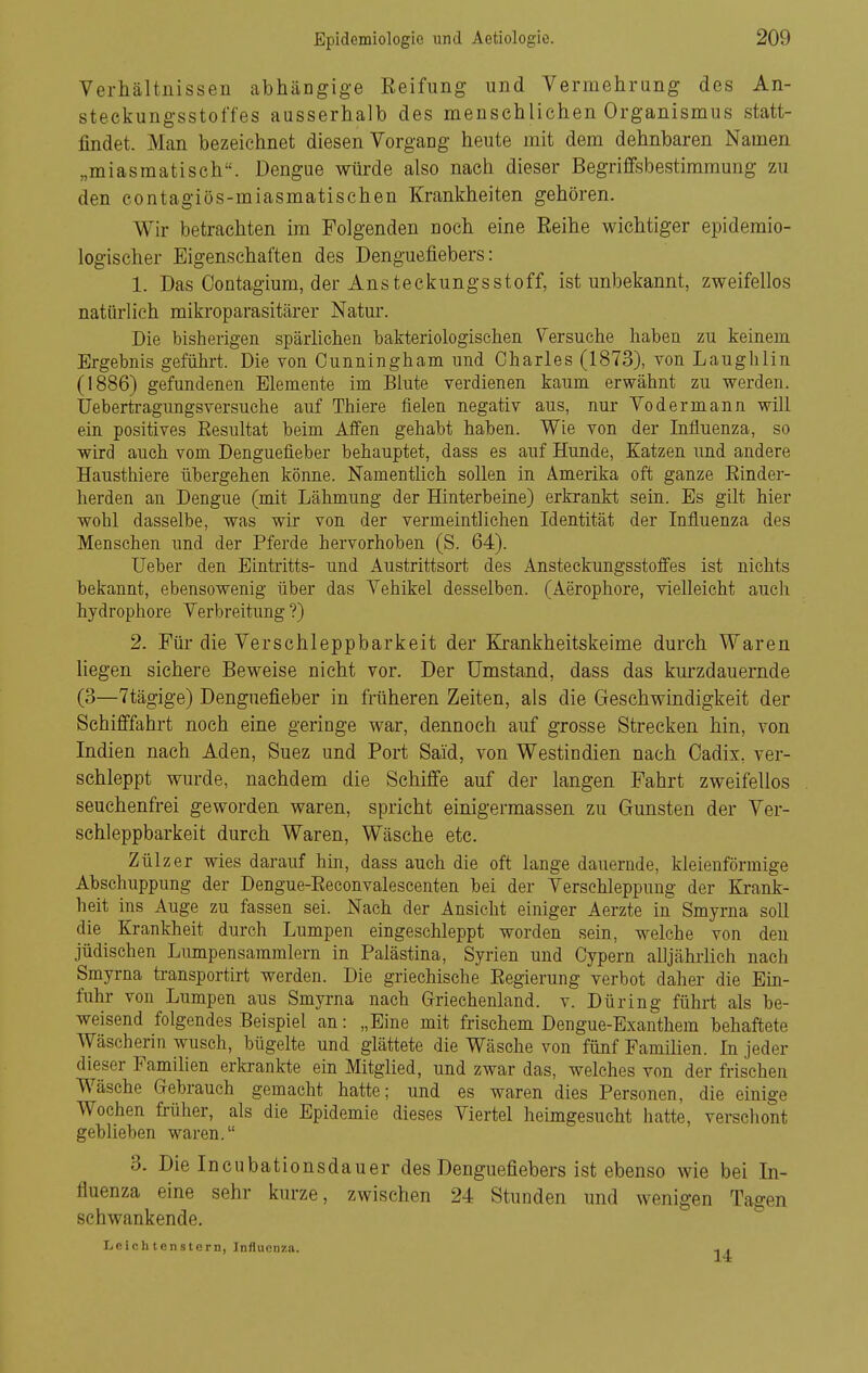 Verhältnissen abhängige Reifung und Vermehrung des An- steekungsstoffes ausserhalb des menschlichen Organismus statt- findet. Man bezeichnet diesen Vorgang heute mit dem dehnbaren Namen „miasmatisch. Dengue würde also nach dieser Begrififsbestimraung zu den eontagiös-miasmatischen Krankheiten gehören. Wir betrachten im Folgenden noch eine Reihe wichtiger epidemio- logischer Eigenschaften des Denguefiebers: 1. Das Oontagium, der AnsteckungsStoff, ist unbekannt, zweifellos natürlich mikroparasitärer Natur. Die bisherigen spärlichen bakteriologischen Versuche haben zu keinem Ergebnis geführt. Die von Cunningham und Charles (1873), von Laughlin (1886) gefundenen Elemente im Blute verdienen kaum erwähnt zu werden. IFebertragungsversuche auf Thiere fielen negativ aus, nur Vodermann will ein positives Resultat beim Affen gehabt haben. Wie von der Influenza, so wird auch vom Denguefieber behauptet, dass es auf Hunde, Katzen und andere Hausthiere übergehen könne. Namenthch sollen in Amerika oft ganze Rinder- herden an Dengue (mit Lähmung der Hinterbeine) erkrankt sein. Es gilt hier wohl dasselbe, was wir von der vermeintlichen Identität der Influenza des Menschen und der Pferde hervorhoben (S. 64). Ueber den Eintritts- und Austrittsort des Ansteckungsstoffes ist nichts bekannt, ebensowenig über das Vehikel desselben. (Aerophore, vielleicht auch hydrophore Verbreitung ?) 2. Für die Verschleppbarkeit der Krankheitskeime durch Waren liegen sichere Beweise nicht vor. Der Umstand, dass das kurzdauernde (3—7tägige) Denguefieber in früheren Zeiten, als die Geschwindigkeit der Schifffahrt noch eine geringe war, dennoch auf grosse Strecken hin, von Indien nach Aden, Suez und Port Said, von Westindien nach Oadix, ver- schleppt wurde, nachdem die Schiffe auf der langen Fahrt zweifellos seuchenfrei geworden waren, spricht einigermassen zu Gunsten der Ver- schleppbarkeit durch Waren, Wäsche etc. Zülzer wies darauf hin, dass auch die oft lange dauernde, kleienförmige Abschuppung der Dengue-Reconvalescenten bei der Verschleppung der Krank- heit ins Auge zu fassen sei. Nach der Ansicht einiger Aerzte in Smyrna soll die Krankheit durch Lumpen eingeschleppt worden sein, welche von den jüdischen Lumpensammlern in Palästina, Syrien und Cypern alljährhch nach Smyrna transportirt werden. Die griechische Regierung verbot daher die Ein- fuhr von Lumpen aus Smyrna nach Griechenland, v. Düring führt als be- weisend folgendes Beispiel an: „Eine mit frischem Dengue-Exanthem behaftete Wäscherin wusch, bügelte und glättete die Wäsche von fünf Famihen. In jeder dieser Famihen ericrankte ein Mitglied, und zwar das, welches von der frischen Wäsche Grebrauch gemacht hatte; und es waren dies Personen, die einige Wochen früher, als die Epidemie dieses Viertel heimgesucht hatte, verschont geblieben waren. 3. Die Ineubationsdauer des Denguefiebers ist ebenso wie bei In- fluenza eine sehr kurze, zwischen 24 Stunden und wenigen Tagen schwankende. I.ieich tenstern, Influenza. 14