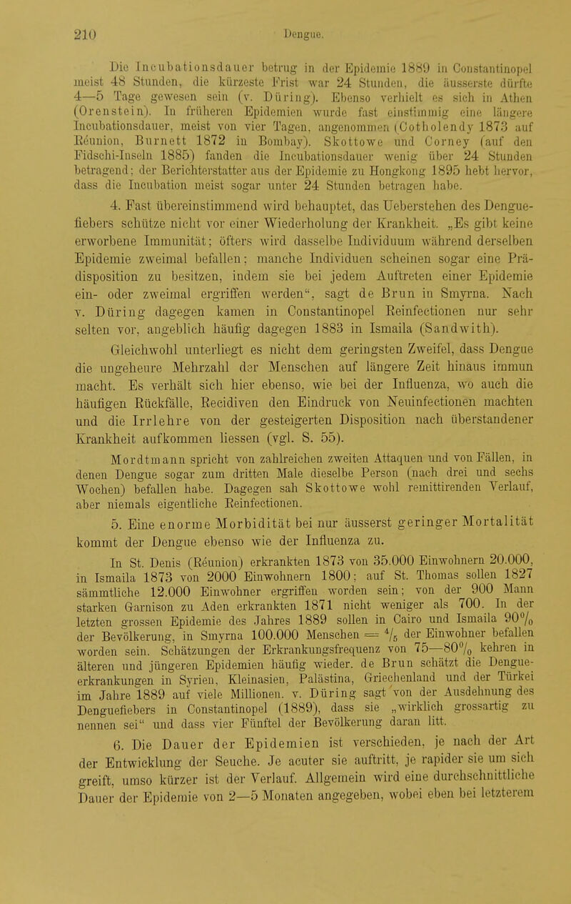 Die Incubationsdaiier betrug in der Epidemie 18S9 in Constantinopel meist 48 Stunden, die kürzeste Frist war 24 Stunden, die äusserste dürfte 4—5 Tage gewesen sein (v. Düring). Ebenso verliielt es sich in Athen (Orenstein). In früheren Epidemien wurde fast einstimmig eine längere Incubationsdauer, meist von vier Tagen, angenommen (^Cotholendy 1873 auf Eeunion, Burnett 1872 in Bombay). Skottowe und Corney Tauf den Fidschi-Inseln 1885) fanden die Incubationsdauer wenig über 24 Stunden beti-agend; der Berichterstatter aus der Epidemie zu Hongkong 1895 hebt hervor, dass die Incubation meist sogar unter 24 Stunden betragen habe. 4. Fast übereinstimmend wird behauptet, das Ueberstehen des Dengue- fiebers schütze nicht vor einer Wiederholung der Krankheit. „Es gibt keine erworbene Immunität; öfters wird dasselbe Individuum während derselben Epidemie zweimal befallen; manche Individuen scheinen sogar eine Prä- disposition zu besitzen, indem sie bei jedem Auftreten einer Epidemie ein- oder zweimal ergrilfen werden, sagt de Brun in Smyi-na. Nach V. Düring dagegen kamen in Constantinopel Eeinfectionen nur sehr selten vor, augeblich häufig dagegen 1883 in Ismaila (Sandwith). Gleichwohl unterliegt es nicht dem geringsten Zweifel, dass Dengue die ungeheure Mehrzahl der Mensehen auf längere Zeit hinaus immun macht. Es verhält sich hier ebenso, wie bei der Influenza, wo auch die häufigen Rückfälle, Recidiven den Eindruck von Neuinfectionen machten und die Irrlehre von der gesteigerten Disposition nach überstandener Krankheit aufkommen Hessen (vgl. S. 55). Mordtmann spricht von zahlreichen zweiten Attaquen und von Fällen, in denen Dengue sogar zum dritten Male dieselbe Person (nach drei und sechs Wochen) befaUen habe. Dagegen sah Skottowe wohl remittirenden Verlauf, aber niemals eigentliche Eeinfectionen. 5. Eine enorme Morbidität bei nur äusserst geringer Mortalität kommt der Dengue ebenso wie der Influenza zu. In St. Denis (Reunion) erkrankten 1873 von 35.000 Einwohnern 20.000, in Ismaila 1873 von 2000 Einwohnern 1800; auf St. Thomas sollen 1827 sämmtliche 12.000 Einwohner ergriffen worden sein; von der 900 Mann starken Garnison zu Aden erkrankten 1871 nicht weniger als 700. In der letzten grossen Epidemie des Jahres 1889 soUen in Cairo und Ismaila 90% der Bevölkerung, in Smyrna 100.000 Menschen = ^jr, der Einwohner befallen worden sein. Schätzungen der Erkrankungsfrequenz von 75—80% kehren in älteren und jüngeren Epidemien häufig wieder, de Brun schätzt die Dengue- erkrankungen in Syrien, Kleinasien, Palästina, Griechenland und der Türkei im Jahre 1889 auf viele Milüonen. v. Düring sagt von der Ausdehnung des Denguefiebers in Constantinopel (1889), dass sie „wirkfich grossartig zu nennen sei und dass vier Fünftel der Bevölkerung daran litt. 6. Die Dauer der Epidemien ist verschieden, je nach der Art der Entwicklung der Seuche. Je acuter sie auftritt, je rapider sie um sich greift, umso kürzer ist der Verlauf. Allgemein wird eine durchschnittliche Dauer der Epidemie von 2—5 Monaten angegeben, wobei eben bei letzterem