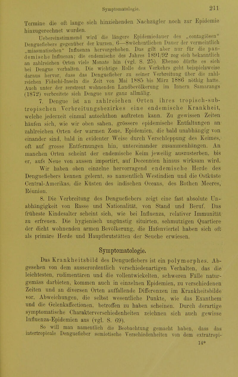Termine die oft lange sieh hinziehenden Nachzügler noch zur Epidemie hinzugerechnet wurden. Uebereinstimmend wird die längere Epidemiedauer des „contagiösen Denguefiebers gegenüber der kurzen, 6—Swöchentlichen Dauer der vermeintlich „miasmatischen Influenza hervorgehoben. Das gilt aber nur füi- die pan- demischc Influenza; die endemische des Jahres 1891/02 zog sich bekanntlich an zahlreichen Orten viele Monate hin (vgl. S. 25). Ebenso dürfte es sieh bei Dengue verhalten. Die wichtige Eolle des Verkehrs geht beispielsweise daraus hervor, dass das Denguefieber zu seiner Verbreitung über die zahl- reichen Fidschi-Inseln die Zeit von Mai 1885 bis März 1886 nöthig hatte. Auch unter der zerstreut wohnenden Landbevölkerung im Innern Samarangs (1872) verbreitete sich Dengue nur ganz allmälig. 7. Dengue ist au zahlreichen Orten ihres tropisch-sub- tropischen Verbreitungsbezirkes eine endemische Krankheit, welche jederzeit einmal autoehthon auftreten kann. Zu gewissen Zeiten häufen sich, wie wir oben sahen, grössere epidemische Entfaltungen an zahlreichen Orten der warmen Zone, Epidemien, die bald unabhängig von einander sind, bald in evidenter Weise durch Verschleppung des Keimes, oft auf grosse Entfernungen hin, untereinander zusammenhängen. An manchen Orten scheint der endemische Keim jeweihg auszusterben, bis er, aufs Neue von aussen importirt, auf Decennien hinaus wirksam wird. Wir haben oben einzelne hervorragend endemische Herde des Denguefiebers kennen gelernt, so namentlich Westindien und die Ostküste Centrai-Amerikas, die Küsten des indischen Oceans, des Eothen Meeres, Eeunion. 8. Die Verbreitung des Denguefiebers zeigt eine fast absolute Un- abhängigkeit von Rasse und Nationalität, von Stand und Beruf. Das früheste Kindesalter scheint sich, wie bei Influenza, relativer Immunität zu erfreuen. Die hygienisch ungünstig situirten, schmutzigen Quartiere der dicht wohnenden armen Bevölkerung, die Hafenviertel haben sich oft als primäre Herde und Hauptbrutstätten der Seuche erwiesen. Symptomatologie, Das Krankheitsbild des Denguefiebers ist ein polymorphes. Ab- gesehen von dem ausserordentlich verschiedenartigen Verhalten, das die leichtesten, rudimentären und die vollentwickelten, schweren Fälle natur- gemäss darbieten, kommen auch in einzelnen Epidemien, zu verschiedenen Zeiten und an diversen Orten auffallende Differenzen im Krankheitsbilde vor, Abweichungen, die selbst wesenthche Punkte, wie das Exanthem und die Gelenkaffectionen, betroffen zu haben scheinen. Durch derartige symptomatische Charakterverschiedenheiten zeichnen sich auch gewisse Influenza-Epidemien aus (vgl. S. 69). So will man namenthch die Beobachtung gemacht haben, dass das intertropicale Denguefieber semiotische Verschiedenheiten von dem extratropi- 14*