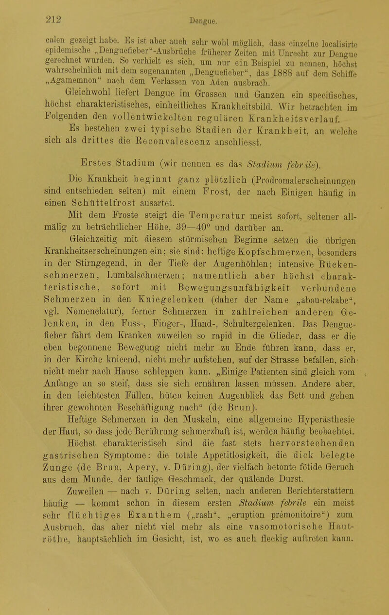 calen gezeigt habe. Es ist aber auch sehr wohl möglich, dass einzelne localisirte epidemische „Denguefieber-Ausbrüche früherer Zeiten mit Unrecht zur Dengue gerechnet wurden. So verhielt es sich, um nur ein Beispiel zu nennen höchst wahrschemhch mit dem sogenannten „Denguefieber, das 1888 auf dem Schiffe „Agamemnon'- nach dem Verlassen von Aden ausbrach. Gleichwohl liefert Dengue im Grossen und Ganzen ein specifisches, höchst charakteristisches, einheitliches Krankheitsbild. Wir )3etrachten im Folgenden den vollentwickelten regulären Krankheitsverlauf. Es bestehen zwei typische Stadien der Krankheit, an welche sich als drittes die Eeconvalescenz anschliesst. Erstes Stadium (wir nennen es das Stadium febrile). Die Krankheit beginnt ganz plötzlich (Prodromalerscheinungen sind entschieden selten) mit einem Prost, der nach Einigen häufig in einen Schüttelfrost ausartet. Mit dem Proste steigt die Temperatur meist sofort, seltener all- mälig zu beträchtlicher Höhe, 39—40'' und darüber an. Gleichzeitig mit diesem stürmischen Beginne setzen die übrigen Ki-ankheitserscheinungen ein; sie sind: heftige Kopfschmerzen, besonders in der Stirngegend, in der Tiefe der Augenhöhlen; intensive Eücken- schmerzen, Lumbaischmerzen; namentlich aber höchst charak- teristische, sofort mit Bewegungsunfähigkeit verbundene Schmerzen in den Kniegelenken (daher der Name „abou-rekabe, vgl. Nomenelatur), ferner Schmerzen in zahlreichen anderen Ge- lenken, in den Puss-, Pinger-, Hand-, Schultergelenken. Das Dengue- fieber fährt dem Kranken zuweilen so rapid in die Glieder, dass er die eben begonnene Bewegung nicht mehr zu Ende führen kanu, dass er, in der Kirche knieend, nicht mehr aufstehen, auf der Strasse befallen, sich' nicht mehr nach Hause schleppen kann. „Einige Patienten sind gleich vom Anfange an so steif, dass sie sich ernähren lassen müssen. Andere aber, in den leichtesten Pällen, hüten keinen Augenblick das Bett und gehen ihrer gewohnten Beschäftigimg nach (de Brun). Heftige Schmerzen in den Muskeln, eine allgemeioe Hyperästhesie der Haut, so dass jede Berührung schmerzhaft ist, werden häufig beobachtet. Höchst charakteristisch sind die fast stets hervorstechenden gastrischen Symptome: die totale Appetitlosigkeit, die dick belegte Zunge (de Brun, Apery, v. Düring), der vielfach betonte fötide Geruch aus dem Munde, der faulige Geschmack, der quälende Durst. Zuweilen — nach v. Düring selten, nach anderen Berichterstattern häufig — kommt schon in diesem ersten Stadium febrile ein meist sehr flüchtiges Exanthem („rash, „eruption premonitoire) zum Ausbruch, das aber nicht viel mehr als eine vasomotorische Haut- röthe, hauptsächlich im Gesicht, ist, wo es auch fleckig auftreten kann.