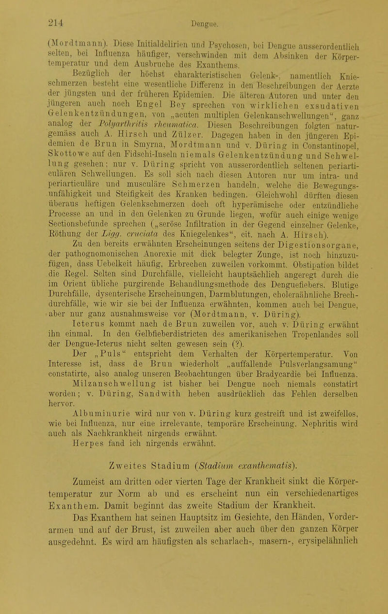 (Mordtmann). Diese Initialdelirion iiiifl Psvchoson, bei Dengue ausserordentlicli selten, bei Influenza häufiger, verschwinden mit dem Absinken der Körper- temperatur und dem Ausbruche des Exanthems. Bezüglich der höchst charakteristischen Gelenk-, namentlich Knie- schmerzen besteht eine wesentliche Differenz in den Eosclireibungen der Aerzte der Jüngsten und der früheren Epidemien. Die älteren Autoren und unter den jüngeren auch noch Engel Boy sprechen von wirklichen exsudativen (jelenkentzündüngen, von „acuten multiplen Gelenkanschwellungen, ganz analog der Polyarthritis rheumat/ca. Diesen Beschreibungen folgten natur- gemäss auch A. Hirsch und Zülzer. Dagegen haben in den jüngeren Epi- demien de Brun in Smyrna, Mordtmann und v. Düring in Constantinopel, Skottowe auf den Fidschi-Inseln niemals Gelenkentzündung und Schwel- lung gesehen: nur v. Düring spricht von ausserordentlich seltenen periarti- culären Schwellungen. Es soll sich nach diesen Autoren nur um intra- und periarticiüäre und musculäre Schmerzen handeln, welche die Bewegungs- unfähigkeit und Steifigkeit des Kranken bedingen. Gleichwohl dürften diesen überaus heftigen Gelenkschmerzen doch oft hyperämische oder entzündhche Proeesse an und in den Gelenken zu Grunde liegen, wofür auch einige wenige Sectionsbefunde sprechen („seröse Infiltration in der Gegend einzehier Gelenke, Eöthung der Liffg. cniciata des Kniegelenkes, cit. nach A. Hirsch). Zu den bereits erwähnten Erscheinungen seitens der Digestionsorgaue, der pathognomonischen Anorexie mit dick belegter Zunge, ist noch hinzuzu- fügen, dass Uebelkeit häufig, Erbrechen zuweilen vorkommt. Obstipation bildet die Eegel. Selten sind Durchfälle, vielleicht hauptsächlich angeregt durch die im Orient übliche purgirende Behandlungsmethode des Denguefiebers. Blutige Durchfälle, dysenterische Erscheinungen, Darmblutungen, choleraähnliche Brech- durchfälle, wie wir sie bei der Influenza erwähnten, kommen auch bei Dengue, aber nur ganz ausnahmsweise vor (Mordtmann, v. Düring). Icterus kommt nach de Brun zuweilen vor, auch v. Düring erwähnt ihn einmal. In den Gelbfieberdistricten des amerikanischen Tropenlandes soll der Dengue-Icterus nicht selten gewesen sein (?). Der „Puls entspricht dem Verhalten der Körpertemperatur. Von Interesse ist, dass de Brun wiederholt „auffallende Puls verlangsamung constatirte, also analog unseren Beobachtungen über Bradycardie bei Influenza. Milzanschwellung ist bisher bei Dengue noch niemals cou.statirt worden; v. Düring, Sandwith heben ausdrüekhch das Fehlen derselben hervor. Albuminurie wird mir von v. Düring kurz gestreift und ist zweifellos, wie bei Influenza, nur eine irrelevante, temporäre Erscheinung. Nephritis wird auch als Nachkrankheit nirgends erwähnt. Herpes fand ich nirgends erwähnt. Zweites Stadium (Stadium exanthematis). Zumeist am dritten oder vierten Tage der Krankheit sinkt die Körper- temperatur zur Norm ab und es erscheint nun ein verschiedenartiges Exanthem. Damit beginnt das zweite Stadium der Krankheit. Das Exanthem hat seinen Hauptsitz im Gesichte, den Händen, Vorder- armen und auf der Brust, ist zuweilen aber auch über den ganzen Körper ausgedehnt. Es wird am häufigsten als Scharlach-, masern-, erysipelähnlieh
