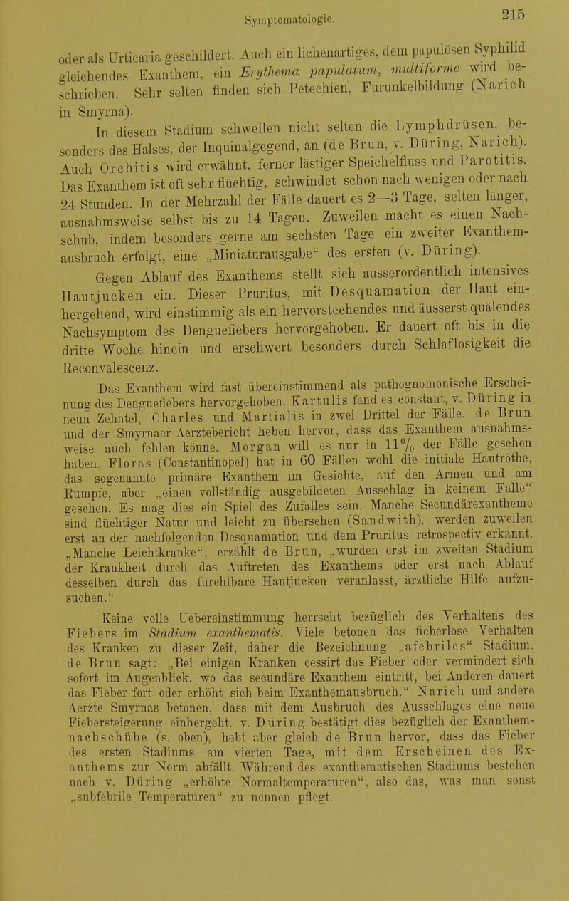 oder als Urticaria geschildert. Auch ein lichenartiges, dem papulösen Syphilid o-leichendes Exanthem, ein Erythema papulatum, mulhforme wird be- sehrieben. Sehr selten finden sich Petechien, Furimkelbildung (Narich in Smyrna). In diesem Stadimn schwellen nicht selten die Lymphdrüsen, be- sonders des Halses, der Inquinalgegend, an (de Brun, v. Düring, Narich). Auch Orchitis wird erwähnt, ferner lästiger Speichelfluss und Parotitis. Das Exanthem ist oft sehr flüchtig, schwindet schon nach wenigen oder nach 94 Stunden In der Mehrzahl der Fälle dauert es 2—3 Tage, selten länger, Ausnahmsweise selbst bis zu U Tagen. Zuweilen macht es einen Nach- schub, indem besonders gerne am sechsten Tage ein zweiter Exanthem- ausbruch erfolgt, eine „Miniaturausgabe des ersten (v. Düring). Gegen Ablauf des Exanthems stellt sich ausserordentlich intensives Hautjucken ein. Dieser Pruritus, mit Desquamation der Haut ein- hergehend, wird einstimmig als ein hervorstechendes und äusserst quälendes Nachsymptom des Denguefiebers hervorgehoben. Er dauert oft bis in die dritte Woche hinein und erschwert besonders durch Schlaflosigkeit die Eeconvalescenz. Das Exanthem wird fast übereinstimmend als pathognomonische Erschei- nung des Denguefiebers hervorgehoben. Kartulis fand es constant, v. Düring m neun Zehntel, Charles und Martialis in zwei Drittel der EäUe. de Brun und der Smyrnaer Aerztebericht heben hervor, dass das Exanthem ausnahms- weise auch fehlen könne. Morgan will es nur in 11% der FäUe gesehen haben. Floras (Constantinopel) hat in 60 Fällen wohl die initiale Hautrothe, das sogenannte primäre Exanthem im Gesichte, auf den Armen und am Eumpfe, aber „einen vollständig ausgebildeten Ausschlag in keinem Falle gesehen. Es mag dies ein Spiel des Zufalles sein. Manche Secundärexantheme sind flüchtiger Natur und leicht zu übersehen (Sandwith), werden zuweilen erst an der ^nachfolgenden Desquamation und dem Pruritus retrospectiv erkannt. „Manche Leichtkranke, erzählt de Brun, „wm'den erst im zweiten Stadium der Krankheit durch das Auftreten des Exanthems oder erst nach Ablauf desselben durch das furchtbare Hautjucken veranlasst, ärztliche Hilfe aufzu- suchen. Keine volle Uebereinstimmung herrscht bezüglich des Verhaltens des Fiebers im Stadium exanthematis. Viele betonen das fieberlose Verhalten des Kranken zu dieser Zeit, daher die Bezeichnung „afebriles Stadium, de Brun sagt: „Bei einigen Kranken cessirt das Fieber oder vermindert sich sofort im Augenblick, wo das secundäre Exanthem eintritt, bei Anderen dauert das Fieber fort oder erhöht sich beim Exanthemausbruch. Narich und andere Aerzte Smyrnas betonen, dass mit dem Ausbruch des Ausschlages eine neue Fiebersteigerung einhergeht, v. Düring bestätigt dies bezüglich der Exanthem- nachschübe (s. oben), hebt aber gleich de Brun hervor, dass das Fieber des ersten Stadiums am vierten Tage, mit dem Erscheinen des Ex- anthems zur Norm abfällt. Während des exanthematischen Stadiums bestehen nach V. Düring „erhöhte Normaltemperaturen, also das, was man sonst „subfebrile Temperaturen zu nennen pflegt.