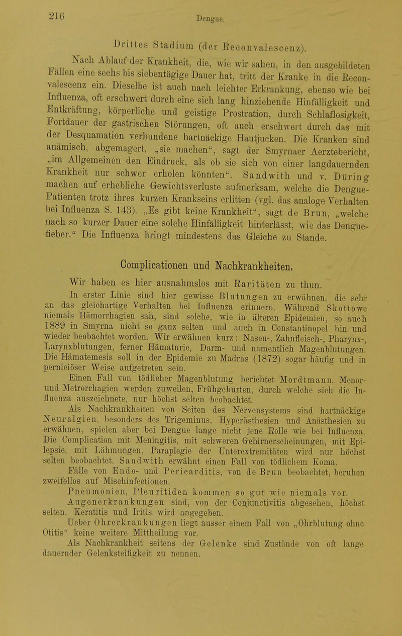 Drittes Stadium (der Eeconvaleseenz). Nach Ablauf der Krankheit, die, wie wir sahen, in den ausgebildeten Fallen eine sechs bis siebentägige Dauer hat, tritt der Kranke in die Eecon- valeseenz ein. Dieselbe ist auch nach leichter Erkrankung, ebenso wie bei Influenza, oft erschwert durch eine sich lang hinziehende Hinfälligkeit und Entkraftung, körperliche und geistige Prostration, durch Schlaflosigkeit Fortdauer der gastrischen Störungen, oft auch erschwei-t durch das mit der Desquamation verbundene hartnäckige Hautjucken. Die Kranken sind anämisch, abgemagert, „sie machen, sagt der Srayrnaer Aerztebericht, „im Allgemeinen den Eindruck, als ob sie sich von einer langdauernden Krankheit nur schwer erholen könnten. Sandwith und v. Düring raachen auf erhebhche Gewichtsverluste aufmerksam, welche die Dengue- Patienten trotz ihres kurzen Krankseins erlitten (vgl das analoge Verhalten bei Influenza S. 143). „Es gibt keine Krankheit, sagt de Brun, „welche nach so kurzer Dauer eine solche Hinfälligkeit hinterlässt, wie das Dengue- fieber. Die Influenza bringt mindestens das Gleiche zu Stande. Complicationen und Nachkrankheiten. Wir haben es hier ausnahmslos mit Earitäten zu thun. In erster Linie sind hier gewisse Blutungen zu erwähnen, die sehr an das gleichartige Verhalten bei Influenza erinnern. Während Skottowe niemals Hämorrhagien sah, sind solche, wie in älteren Epidemien, so auch 1889 in Smyrna nicht so ganz selten und auch in Constantinopel hin und wieder beobachtet worden. Wh erwähnen kurz : Nasen-, Zahnfleisch-, Pharynx-, Larynxblutungen, ferner Hämaturie, Darm- und namenthch Magenblutungen.' Die Hämatemesis soh in der Epidemie zu Madras (1872) sogar häufig und in perniciöser Weise aufgetreten sein. Einen PaU von tödhcher Magenblutung berichtet Mordtmann. Meuor- und Metrorrhagien werden zuweilen, Frühgeburten, durch welche sich die In- fluenza auszeichnete, nur höchst sehen beobachtet. Als Nachki-ankheiten von Seiten des Nervensystems sind hartnäckige Neuralgien, besonders des Trigeminus, Hyperästhesien und Anästhesien zu erwähnen, spielen aber bei Dengue lange nicht jene EoUe wie bei Influenza. Die Complication mit Meningitis, mit schweren Gehirnerscheinungen, mit Epi- lepsie, mit Lähmungen, Paraplegie der Unterextremitäteu wird nur höchst selten beobachtet. Sandwith erwähnt einen PaU von tödlichem Koma. Fälle von Endo- und Pericarditis, von de Brun beobachtet, beruhen zweifellos auf Mischinfectionen. Pneumonien, Pleuritiden kommen so gut wie niemals vor. Augenerkrankungen sind, von der Conjunctivitis abgesehen, höchst selten. Keratitis und Iritis wird angegeben. lieber Ohrerkrankungen hegt ausser einem PaU von „Ohrblutung ohne Otitis keine weitere Mittheilung vor. Als Nachkrankheit seitens der Grelenke sind Zustände von oft lange dauernder G-elenksteifigkeit zu nennen.