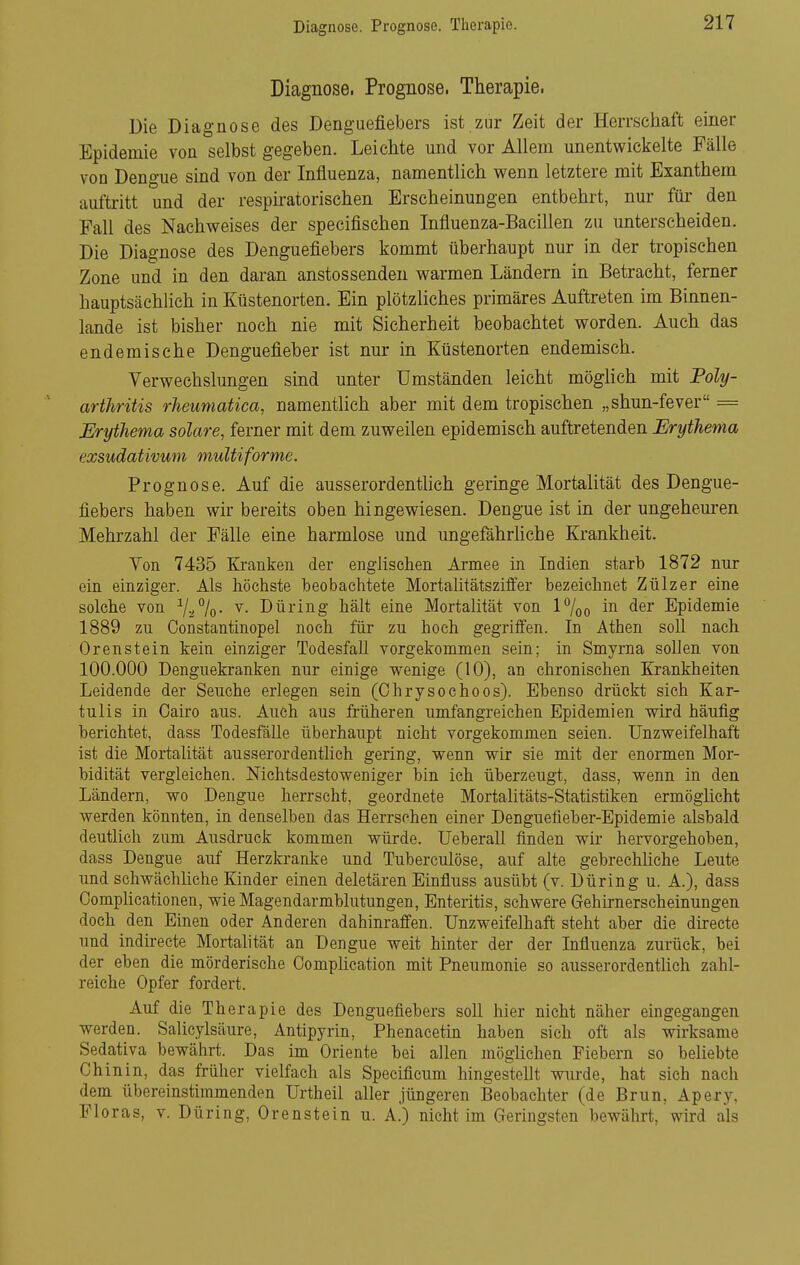 Diagnose. Prognose. Therapie. Diagnose. Prognose. Therapie. Die Diagnose des Denguefiebers ist zur Zeit der Herrschaft einer Epidemie von selbst gegeben. Leichte und vor Allem unentwickelte Fälle von Dengue sind von der Influenza, namentlich wenn letztere mit Exanthem auftritt und der respiratorischen Erscheinungen entbehrt, nur für den Fall des Nachweises der specifischen Influenza-Baeillen zu unterscheiden. Die Diagnose des Denguefiebers kommt überhaupt nur in der tropischen Zone und in den daran anstossenden warmen Ländern in Betracht, ferner hauptsächlich in Küstenorten. Ein plötzliches primäres Auftreten im Binnen- lande ist bisher noch nie mit Sicherheit beobachtet worden. Auch das endemische Denguefieber ist nur in Küstenorten endemisch. Verwechslungen süid unter Umständen leicht möglich mit Foly- artJiritis rheuniatica, namentlich aber mit dem tropischen „shun-fever = Erythema solare, ferner mit dem zuweilen epidemisch auftretenden Erythema exsudativum multiforme. Prognose. Auf die ausserordenthch geringe Mortalität des Dengue- fiebers haben wir bereits oben hingewiesen. Dengue ist in der ungeheuren Mehrzahl der Fälle eine harmlose und ungefährhche Krankheit. Von 7435 Kranken der englischen Armee in Indien starb 1872 nur ein einziger. Als höchste beobachtete Mortalitätsziffer bezeichnet Zülzer eine solche von Va°/o- ^- Düring hält eine Mortalität von P/oo in der Epidemie 1889 zu Constantinopel noch für zu hoch gegriffen. In Athen soll nach Orenstein kein einziger Todesfall vorgekommen sein; in Smyrna sollen von 100.000 Denguekranken nur einige wenige (10), an chronischen Krankheiten Leidende der Seuche erlegen sein (Chrysochoos). Ebenso drückt sich Kar- tulis in Cairo aus. Auch aus früheren umfangreichen Epidemien wird häufig berichtet, dass Todesfälle überhaupt nicht vorgekommen seien. Unzweifelhaft ist die Mortalität ausserordentlich gering, wenn wir sie mit der enormen Mor- bidität vergleichen. Nichtsdestoweniger bin ich überzeugt, dass, wenn in den Ländern, wo Dengue herrscht, geordnete Mortalitäts-Statistiken ermöglicht werden könnten, in denselben das Herrschen einer Denguefieber-Epidemie alsbald deutlich zum Ausdruck kommen würde. Ueberall finden wir hervorgehoben, dass Dengue auf Herzkranke und Tuberculöse, auf alte gebrechüche Leute und schwächliche Kinder einen deletären Einfluss ausübt (v. Düring u. A.), dass CompHcationen, wie Magendarmblutungen, Enteritis, schwere Gehirnerscheinungen doch den Einen oder Anderen dahinraffen. Unzweifelhaft steht aber die directe und indii-ecte Mortalität an Dengue weit hinter der der Influenza zurück, bei der eben die mörderische Oomplication mit Pneumonie so ausserordentlich zahl- reiche Opfer fordert. Auf die Therapie des Denguefiebers sofl hier nicht näher eingegangen werden. Salieylsäure, Antipyrin, Phenacetin haben sich oft als wirksame Sedativa bewährt. Das im Oriente bei allen möglichen Fiebern so beliebte Chinin, das früher vielfach als Specificum hingesteUt wurde, hat sich nach dem übereinstimmenden Urtheil aller jüngeren Beobachter (de Brun, Apery, Floras, v. Düring, Orenstein u. A.) nicht im Geringsten bewährt, wird als