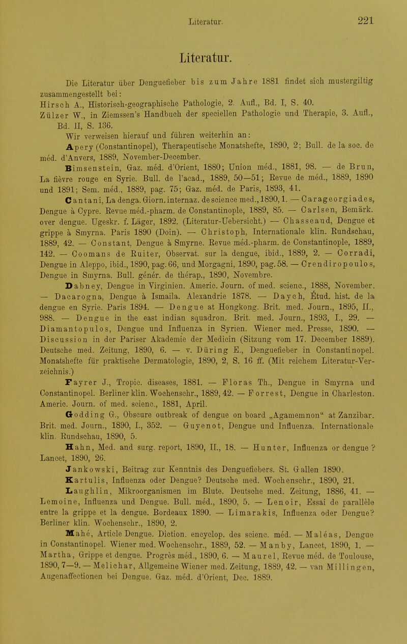 Literatiu'. Die Literatur über Denguefieber bis zum Jahre 1881 findet sich mustergiltig zusammengestellt bei: Hirsch A., Historisch-geographische Pathologie, 2. Aufl., Bd. I, S. 40. Zülzer W., in Ziemssen's Handbuch der speciellen Pathologie und Therapie, 3. Aufl., Bd. ll,'s. 136. Wir verweisen hierauf und führen weiterhin an: Apery (Oonstantinopel), Therapeutische Monatshefte, 1890, 2; Bull, de la soe. de med. d'Anvers, 1889, November-December. Bimsenstein, Gaz. med. d'Orient, 1880; Union med., 1881, 98. — de Brun, La fievre rouge en Syrie. Bull, de l'aead., 1889, 50—51; Revue de med., 1889, 1890 und 1891; Sem. med., 1889, pag. 75; Gaz. med. de Paris, 1893, 41. Cantani, La denga. Giorn.internaz. deseience med.,1890,1. — Oarageorgiades, Dengue ä Cypre. Revue med.-pharm. de Oonstantinople, 1889, 85. — Oarlsen, Bemärk. Over dengue. Ugeskr. f. Läger, 1892. (Literatur-Uebersieht.) — Ohasseaud, Dengue et grippe a Smyrna. Paris 1890 (Doin). — Christoph, Internationale klin. Rundschau, 1889, 42. — Oonstant, Dengue a Smyrne. Revue med.-pharm. de Oonstantinople, 1889, 142. — Ooomans de Ruiter, Observat. sur la dengue, ibid., 1889, 2. — Oorradi, Dengue in Aleppo, ibid., 1890, pag. 66, und Morgagni, 1890, pag. 58. — Orendir op oulo s, Dengue in Smyrna. Bull, gener. de therap., 1890, Novembre. Dabney, Dengue in Virginien. Americ. Journ. of med. seienc, 1888, November. — Dacarogna, Dengue k Ismaila. Alexandrie 1878. — Daych, ^Itud. bist, de la dengue en Syrie. Paris 1894. — Dengue at Hongkong. Brit. med. Journ., 1895, H., 988. — Dengue in the east indian squadron. Brit, med. Journ., 1893, L, 29. — Diamantopulos, Dengue und Influenza in Syrien. Wiener med. Presse, 1890. — Discussion in der Pariser Akademie der Medicin (Sitzung vom 17. Deeember 1889). Deutsehe med. Zeitung, 1890, 6. — v. Düring E., Denguefieber in Oonstantinopel. Monatshefte für praktische Dermatologie, 1890, 2, S. 16 ff. (Mit reichem Literatur-Ver- zeichnis.) Fayrer J., Tropie. diseases, 1881. — Floras Th., Dengue in Smyrna und Oonstantinopel. Berliner klin. Wochensehr., 1889,42. —Porrest, Dengue in Oharieston. Americ. Journ. of med. seienc, 1881, April. Godding G., Obscure outbreak of dengue on board „Agamemnon at Zanzibar. Brit. med. Journ., 1890, I., 352. — Guyenot, Dengue und Influenza. Internationale klin. Rundschau, 1890, 5. Hahn, Med. and surg. report, 1890, IL, 18. — Hunter, Influenza or dengue ? Laneet, 1890, 26. Jankowski, Beitrag zur Kenntnis des Denguefiebers. St. Gallen 1890. Kartulis, Influenza oder Dengue? Deutsehe med. Wochensehr., 1890, 21. Laughlin, Mikroorganismen im Blute. Deutsche med. Zeitung, 1886, 41. — Lemoine, Influenza und Dengue. Bull, med., 1890, 5. — Lenoir, Essai de parallele entre la grippe et la dengue. Bordeaux 1890. — Limarakis, Influenza oder Dengue? Berliner klin. Wochensehr., 1890, 2. Mahe, Article Dengue. Dietion. encyclop. des seienc. med. — Maleas, Dengue in Oonstantinopel. Wiener med. Wochensehr., 1889, 52. — Manby, Laneet, 1890, 1. — Martha, Grippe et dengue. Progres med., 1890, 6. — Maurel, Revue med. de Toulouse, 1890, 7—9.— Mellehar. Allgemeine Wiener med. Zeitung, 1889, 42. — van Millingen, Augcnaffectionen bei Dengue. Gaz. med. d'Orient, Dec. 1889.