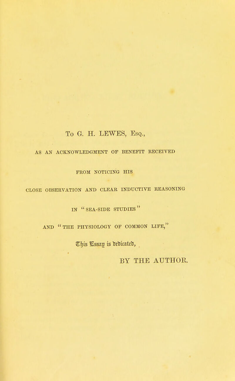 To G. H. LEWES, Esq., AS AN ACKNOWLEDGMENT OF BENEFIT RECEIVED FROM NOTICING HIS CLOSE OBSERVATION AND CLEAR INDUCTIVE REASONING IN SEA-SIDE STUDIES AND THE PHYSIOLOGY OF COMMON LIFE, £Ijis lEssag ts Uetiicatrtf, BY THE AUTHOR