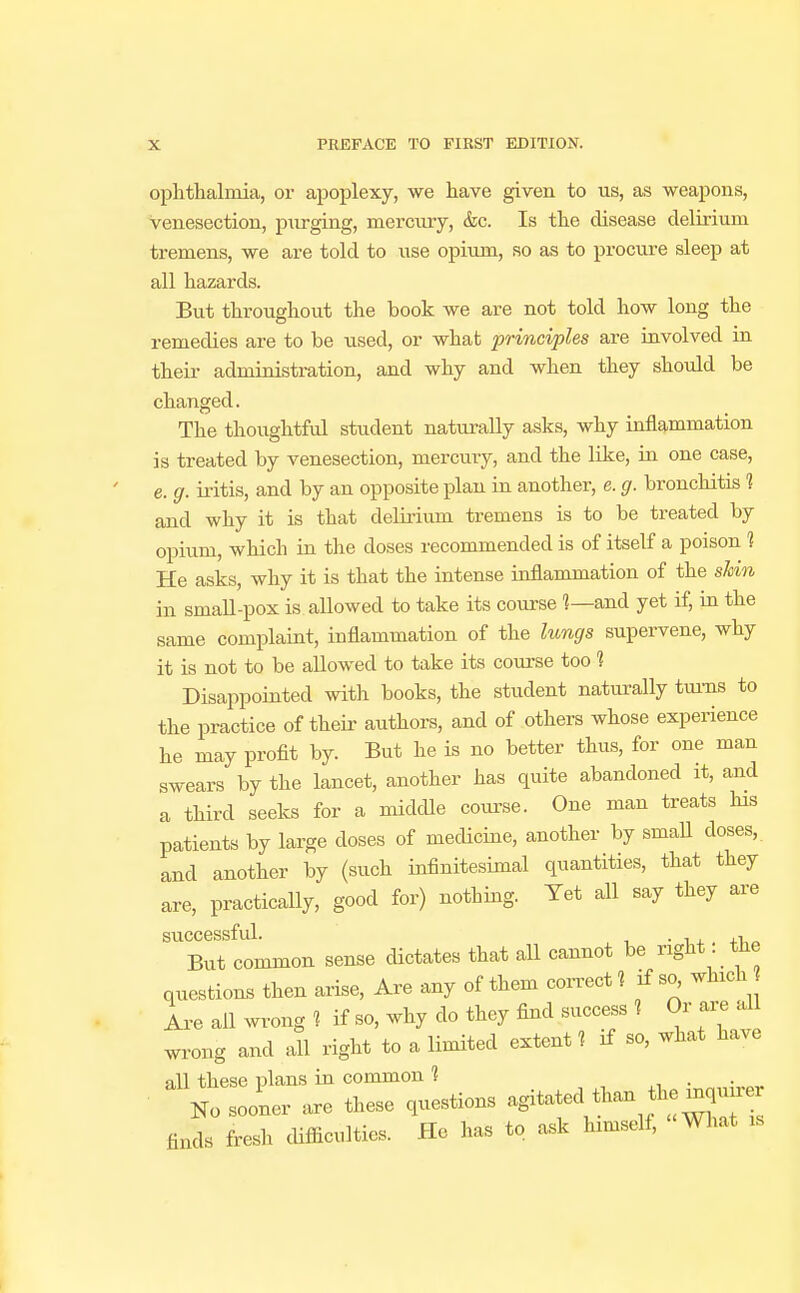 ophthalmia, or apoplexy, we have given to us, as weapons, venesection, purging, mercury, &c. Is the disease delirium tremens, we are told to use opium, so as to procure sleep at all hazards. But throughout the book we are not told how long the remedies are to be used, or what principles are involved in their administration, and why and when they should be changed. The thoughtful student naturally asks, why inflammation is treated by venesection, mercury, and the like, in one case, e. g. iritis, and by an opposite plan in another, e. g. bronchitis 1 and why it is that delirium tremens is to be treated by opium, which in the doses recommended is of itself a poison 1 He asks, why it is that the intense inflammation of the shin in small-pox is allowed to take its course ?—and yet if, in the same complaint, inflammation of the lungs supervene, why it is not to be allowed to take its course too 1 Disappointed with books, the student naturally turns to the practice of their authors, and of others whose experience he may profit by. But he is no better thus, for one man swears by the lancet, another has quite abandoned it, and a third seeks for a middle course. One man treats his patients by large doses of medicine, another by small doses, and another by (such infinitesimal quantities, that they are, practically, good for) nothing. Yet all say they are successful. . , But common sense dictates that all cannot be nght tne questions then arise, Are any of them correct? if so^ winch Are ail wrong « if so, why do they find success 1 Or are all wrong and all right to a limited extent 1 if so, what have all these plans in common 1 . No sooner are these questions agitated than the moun finds fresh difficulties. He has to ask hnnself, What us