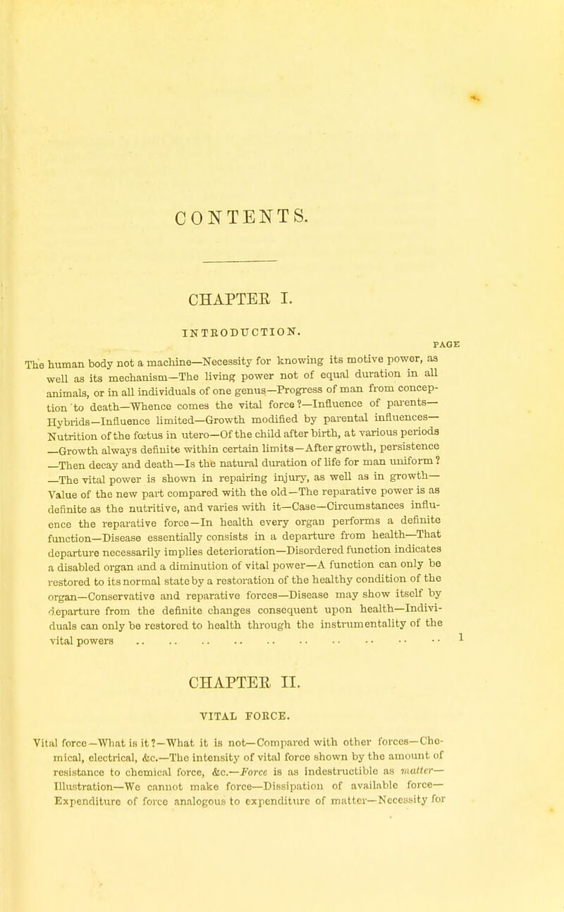 CHAPTEE I. INTKODTICTION. PAGE The human body not a machine—Necessity for knowing its motive power, as well as its mechanism—The living power not of equal duration in all animals, or in all individuals of one genus-Progress of man from concep- tion to death-Whence comes the vital force ?—Influence of parents— Hybrids-Influence limited—Growth modified by parental influences- Nutrition of the foetus in utero—Of the child after birth, at various periods —Growth always definite within certain limits—Aftergrowth, persistence —Then decay and death—Is the natural duration of life for man uniform ? —The vital power is shown in repairing injury, as well as in growth- Value of the new part compared with the old—The reparative power is as definite as the nutritive, and varies with it—Case—Circumstances influ- ence the reparative force—In health every organ performs a definite function—Disease essentially consists in a departure from health—That departure necessarily implies deterioration—Disordered function indicates a disabled organ and a diminution of vital power—A function can only be restored to its normal state by a restoration of the healthy condition of the organ—Conservative and reparative forces—Disease may show itself by departure from the definite changes consequent upon health—Indivi- duals can only be restored to health through the instrumentality of the vital powers CHAPTEE H. VITAL EOKCE. Vital force-What is it?—What it is not—Compared with other forces—Cho- mical, electrical, &c—The intensity of vital force shown by the amount of resistance to chemical force, Sic—Force is as indestructible as matter— Illu.-.tration—We cannot make force—Dissipation of available force- Expenditure of force analogous to expenditure of matter—Necessity for