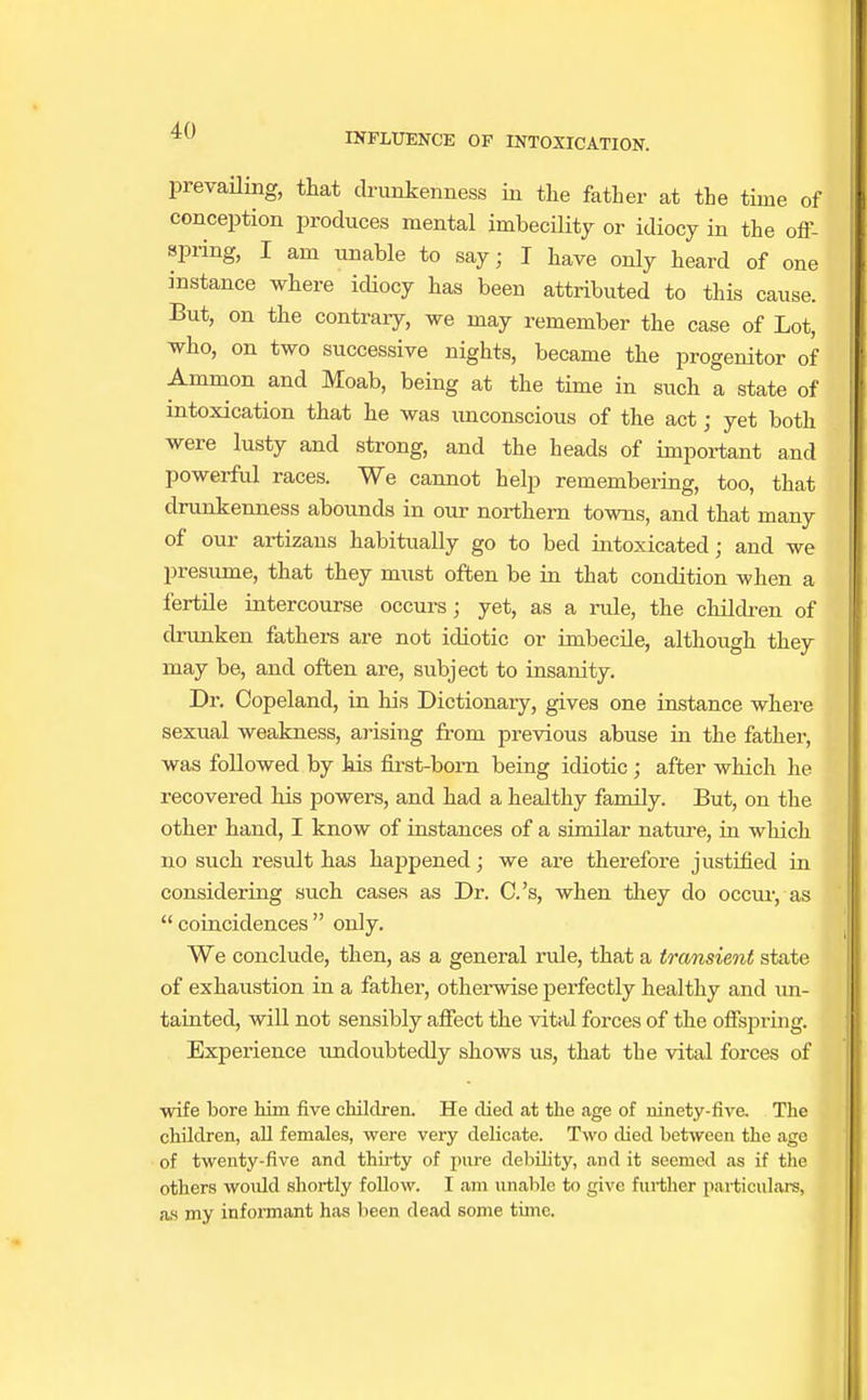 INFLUENCE OF INTOXICATION. prevailing, that drunkenness in the father at the time of conception produces mental imbecility or idiocy in the off- spring, I am unable to say; I have only heard of one instance where idiocy has been attributed to this cause. But, on the contrary, we may remember the case of Lot, who, on two successive nights, became the progenitor of Ammon and Moab, being at the time in such a state of intoxication that he was unconscious of the act; yet both were lusty and strong, and the heads of important and powerful races. We cannot help remembering, too, that drunkenness abounds in our northern towns, and that many of our artizans habitually go to bed intoxicated; and we presume, that they must often be in that condition when a fertile intercourse occurs; yet, as a rule, the children of drunken fathers are not idiotic or imbecile, although they may be, and often are, subject to insanity. Dr. Copeland, in his Dictionaiy, gives one instance where sexual weakness, arising from previous abuse in the father, was followed by his first-born being idiotic ; after which he recovered his powers, and had a healthy family. But, on the other hand, I know of instances of a similar nature, in which no such result has happened; we are therefore justified in considering such cases as Dr. C.'s, when they do occur, as coincidences only. We conclude, then, as a general rule, that a transient state of exhaustion in a father, otherwise perfectly healthy and un- tainted, will not sensibly affect the vital forces of the offspring. Experience undoubtedly shows us, that the vital forces of wife bore him five children. He died at the age of ninety-five. The children, all females, were very delicate. Two died between the age of twenty-five and thirty of pure debility, and it seemed as if the others would shortly follow. I am unable to give further particulars, as my informant has been dead some time.