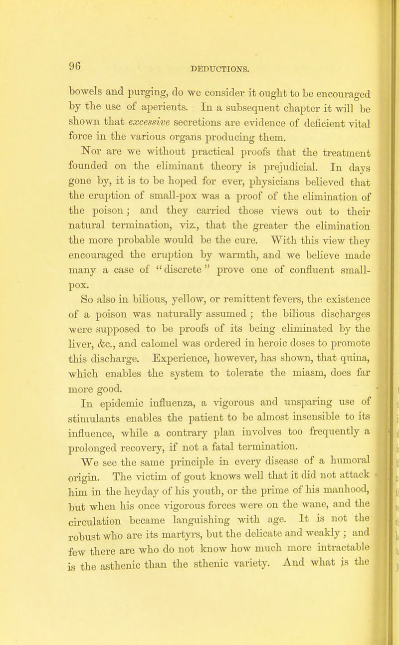 bowels and purging, do we consider it ought to be encouraged by the use of aperients. In a subsequent chapter it will be shown that excessive secretions are evidence of deficient vital force in the various organs producing them. Nor are we without practical proofs that the treatment founded on the eliminant theory is prejudicial. In days gone by, it is to be hoped for ever, physicians bebieved that the eruption of small-pox was a proof of the elimination of the poison; and they carried those views out to their natural termination, viz., that the greater the elimination the more probable would be the cure. With this view they encouraged the eruption by warmth, and we believe made many a case of discrete prove one of confluent small- pox. So also in bilious, yellow, or remittent fevers, the existence of a poison was naturally assumed ; the bilious discharges were supposed to be proofs of its being eliminated by the liver, &c, and calomel was ordered in heroic doses to promote this discharge. Experience, however, has shown, that quina, which enables the system to tolerate the miasm, does far more good. In epidemic influenza, a vigorous and unsparing use of stimulants enables the patient to be almost insensible to its influence, while a contrary plan involves too frequently a prolonged recovery, if not a fatal termination. We see the same principle in every disease of a humoral origin. The victim of gout knows well that it did not attack him in the heyday of his youth, or the prime of his manhood, but when his once vigorous forces were on the wane, and the circulation became languishing with age. It is not the robust who are its martyrs, but the delicate and weakly j and few there are who do not know how much more intractable is the asthenic than the sthenic variety. And what is the