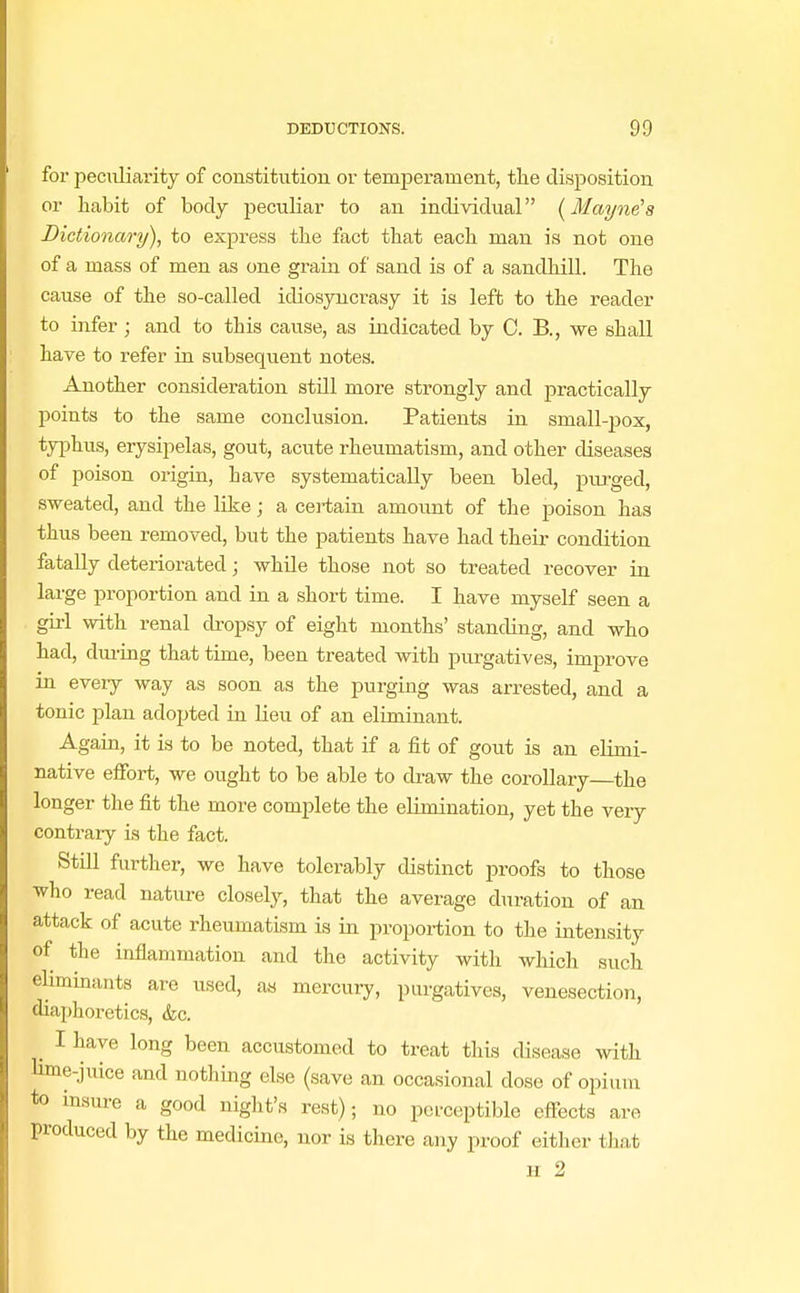 fox- peculiarity of constitution or temperament, the disposition or habit of body peculiar to an individual (Mayne's Dictionary), to express the fact that each man is not one of a mass of men as one grain of sand is of a sandhill. The cause of the so-called idiosyncrasy it is left to the reader to infer; and to this cause, as indicated by C. B., we shall have to refer in subsequent notes. Another consideration stdl more strongly and practically points to the same conclusion. Patients in small-pox, typhus, erysipelas, gout, acute rheumatism, and other diseases of poison origin, bave systematically been bled, purged, sweated, and the like; a certain amount of the poison has thus been removed, but the patients have had their condition fatally deteriorated; while those not so treated recover in large proportion and in a short time. I have myself seen a girl with renal dropsy of eight months' standing, and who had, during that time, been treated with purgatives, improve in every way as soon as the purging was arrested, and a tonic plan adopted in lieu of an eliminant. Again, it is to be noted, that if a fit of gout is an elimi- native effort, we ought to be able to draw the corollary the longer the fit the more complete the elimination, yet the very contrary is the fact. Still further, we have tolerably distinct proofs to those who read nature closely, that the average duration of an attack of acute rheumatism is in proportion to the intensity of the inflammation and the activity with which such eliminants are used, as mercury, purgatives, venesection, diaphoretics, &c. j I have long been accustomed to treat this disease with lime-jiuce and nothing else (save an occasional dose of opium to insure a good night's rest); no perceptible effects are produced by the medicine, nor is there any proof either that H 2