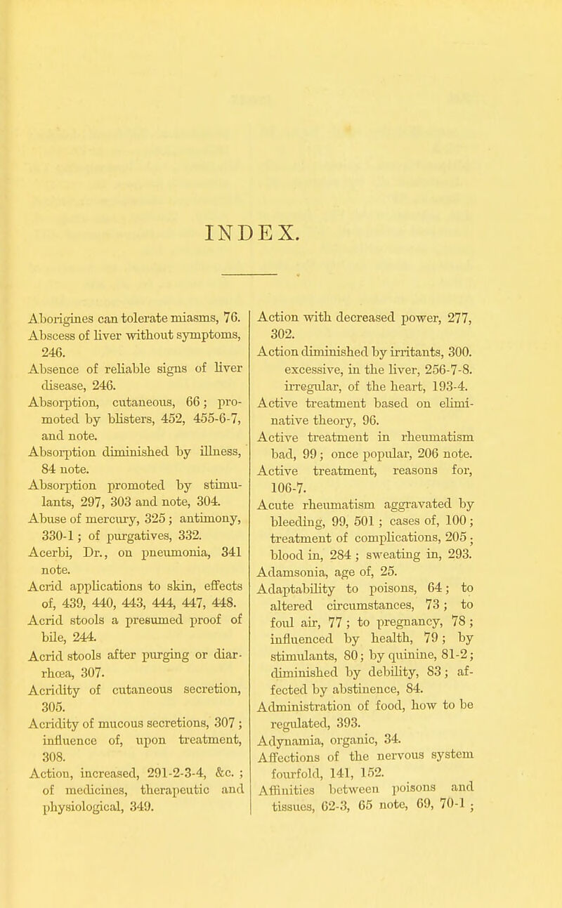 INDEX. Aborigines can tolerate miasms, 76. Abscess of liver without symptoms, 246. Absence of reliable signs of liver disease, 246. Absorption, cutaneous, 66; pro- moted by blisters, 452, 455-6-7, and note. Absorption diminished by illness, 84 note. Absorption promoted by stimu- lants, 297, 303 and note, 304. Abuse of mercury, 325 ; antimony, 330-1; of purgatives, 332. Acerbi, Dr., on pneumonia, 341 note. Acrid applications to skin, effects of, 439, 440, 443, 444, 447, 448. Acrid stools a presumed proof of bile, 244. Acrid stools after purging or diar- rhoea, 307. Acridity of cutaneous secretion, 305. Acridity of mucous secretions, 307 ; influence of, upon treatment, 308. Action, increased, 291-2-3-4, &c. ; of medicines, therapeutic and physiological, 349. Action with decreased power, 277, 302. Action cliniinished by irritants, 300. excessive, in the liver, 256-7-8. irregular, of the heart, 193-4. Active treatment based on elinii- native theory, 96. Active treatment in rheumatism bad, 99 ; once popidar, 206 note. Active treatment, reasons for, 106-7. Acute rheumatism aggravated by bleeding, 99, 501; cases of, 100; treatment of complications, 205 • blood in, 284 ; sweating in, 293. Adamsonia, age of, 25. Adaptability to poisons, 64; to altered circumstances, 73; to fold air, 77 ; to pregnancy, 78; influenced by health, 79; by stimulants, 80; by quinine, 81-2; diminished by debility, 83; af- fected by abstinence, S4. Administration of food, how to be regulated, 393. Adynamia, organic, 34. Affections of the nervous system fourfold, 141, 152. Affinities between poisons and tissues, 62-3, 65 note, 69, 70-1 ;