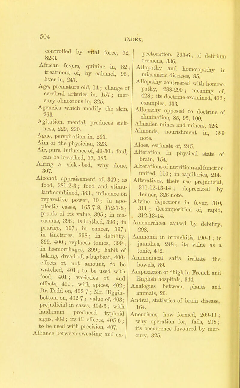 INDEX. controlled by vital force, 72 82-3. African fevers, quinine in, 82; treatment of, by calomel, 96; liver in, 247. Age, premature old, 14; change of cerebral arteries in, 157; mer- cury obnoxious in, 325. Agencies which modify the skin, 263. Agitation, mental, produces sick- ness, 229, 230. Ague, perspiration in, 293. Aim of the physician, 323. Air, pure, influence of, 49-50 ; foul, can be breathed, 77, 385. Airing a sick-bed, why done, 307. Alcohol, appraisement of, 349; as food, 381-2-3; food and stimu- lant combined, 383; influence on reparative power, 10; in apo- plectic cases, 165-7-8, 172-7-8; proofs of its value, 395; in ma- rasmus, 396 ; is loathed, 396; in prurigo, 397; in cancer, 397; in tinctures, 398; in debility, 399, 400; replaces tonics, 399; in haemorrhages, 399; habit of taking, dread of, a bugbear, 400; effects of, not amount, to be watched, 401; to be used with food, 401; varieties of, and effects, 401; with spices, 402; Dr. Todd on, 402-7 ; Mr. Higgin- bottom on, 402-7 ; value of, 403; prejudicial in cases, 404-5; with laudanum produced typhoid signs, 404; its ill effects, 405-6; to be used with precision, 407 AUi ance between sweating and ex- I perforation, 295-6; of delirium tremens, 336. ; Allopathy and homoeopathy in miasmatic diseases, 85. Allopathy contrasted with homoeo- pathy, 28S-290 ; meaning of, 428; its doctrine examined, 432 • examples, 433. Allopathy opposed to doctrine of elimination, 85, 95, 100. Almaden mines and miners, 326. Almonds, nourishment in, 389 note. Aloes, estimate of, 245. Alteration in physical state of brain, 154 Alterations of nutrition and function united, 110; in capillaries, 214 Alteratives, their use prejudicial, 311-12-13-14; deprecated by J enner, 326 note. Alvine dejections in fever, 310, 311 ; decomposition of, rapid, . 312-13-14. Amenorrhcea caused by debility 298. Ammonia in bronchitis, 190-1 ; in jaundice, 248; its value as a tonic, 412. Ammoniacal salts irritate the bowels, 89. Amputation of thigh in French and English hospitals, 344. Analogies between plants and animals, 26. Andral, statistics of brain disease, 164. Aneurisms, how formed, 209-11 ; why operation for, fails, 218; its occurrence favoured by mer- cury, 325.